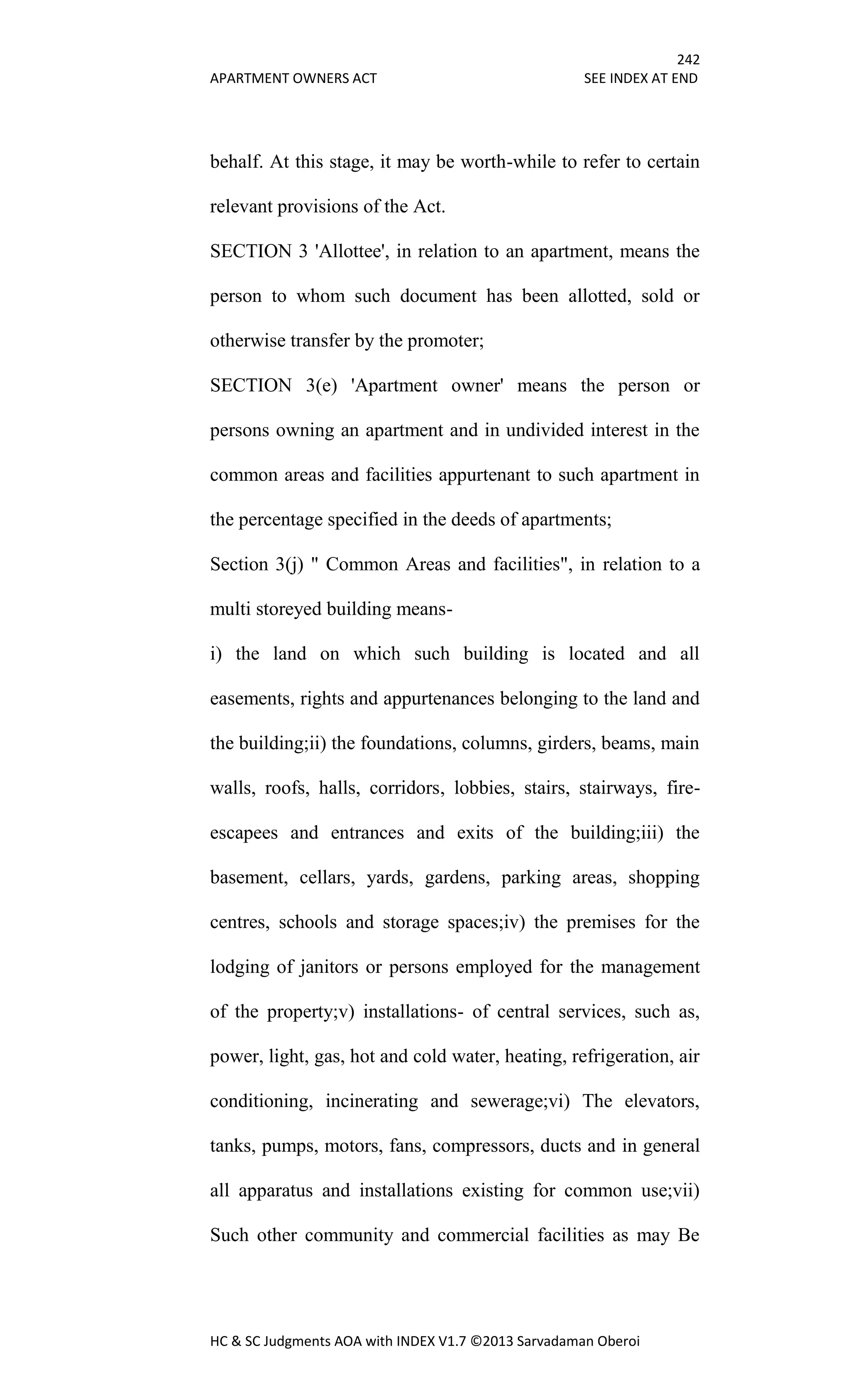 242
APARTMENT OWNERS ACT SEE INDEX AT END
HC & SC Judgments AOA with INDEX V1.7 ©2013 Sarvadaman Oberoi
behalf. At this stage, it may be worth-while to refer to certain
relevant provisions of the Act.
SECTION 3 'Allottee', in relation to an apartment, means the
person to whom such document has been allotted, sold or
otherwise transfer by the promoter;
SECTION 3(e) 'Apartment owner' means the person or
persons owning an apartment and in undivided interest in the
common areas and facilities appurtenant to such apartment in
the percentage specified in the deeds of apartments;
Section 3(j) " Common Areas and facilities", in relation to a
multi storeyed building means-
i) the land on which such building is located and all
easements, rights and appurtenances belonging to the land and
the building;ii) the foundations, columns, girders, beams, main
walls, roofs, halls, corridors, lobbies, stairs, stairways, fire-
escapees and entrances and exits of the building;iii) the
basement, cellars, yards, gardens, parking areas, shopping
centres, schools and storage spaces;iv) the premises for the
lodging of janitors or persons employed for the management
of the property;v) installations- of central services, such as,
power, light, gas, hot and cold water, heating, refrigeration, air
conditioning, incinerating and sewerage;vi) The elevators,
tanks, pumps, motors, fans, compressors, ducts and in general
all apparatus and installations existing for common use;vii)
Such other community and commercial facilities as may Be
 