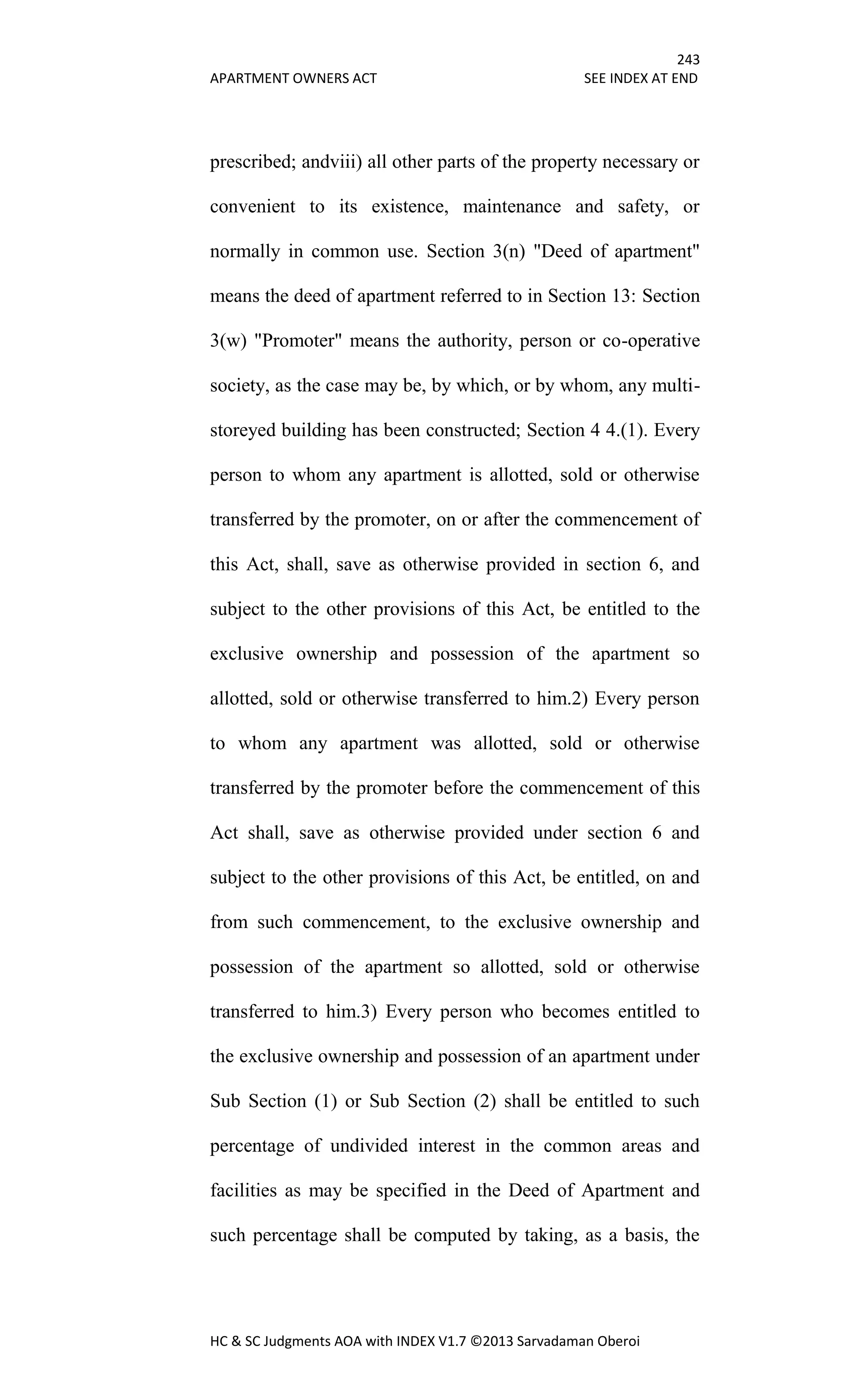 243
APARTMENT OWNERS ACT SEE INDEX AT END
HC & SC Judgments AOA with INDEX V1.7 ©2013 Sarvadaman Oberoi
prescribed; andviii) all other parts of the property necessary or
convenient to its existence, maintenance and safety, or
normally in common use. Section 3(n) "Deed of apartment"
means the deed of apartment referred to in Section 13: Section
3(w) "Promoter" means the authority, person or co-operative
society, as the case may be, by which, or by whom, any multi-
storeyed building has been constructed; Section 4 4.(1). Every
person to whom any apartment is allotted, sold or otherwise
transferred by the promoter, on or after the commencement of
this Act, shall, save as otherwise provided in section 6, and
subject to the other provisions of this Act, be entitled to the
exclusive ownership and possession of the apartment so
allotted, sold or otherwise transferred to him.2) Every person
to whom any apartment was allotted, sold or otherwise
transferred by the promoter before the commencement of this
Act shall, save as otherwise provided under section 6 and
subject to the other provisions of this Act, be entitled, on and
from such commencement, to the exclusive ownership and
possession of the apartment so allotted, sold or otherwise
transferred to him.3) Every person who becomes entitled to
the exclusive ownership and possession of an apartment under
Sub Section (1) or Sub Section (2) shall be entitled to such
percentage of undivided interest in the common areas and
facilities as may be specified in the Deed of Apartment and
such percentage shall be computed by taking, as a basis, the
 