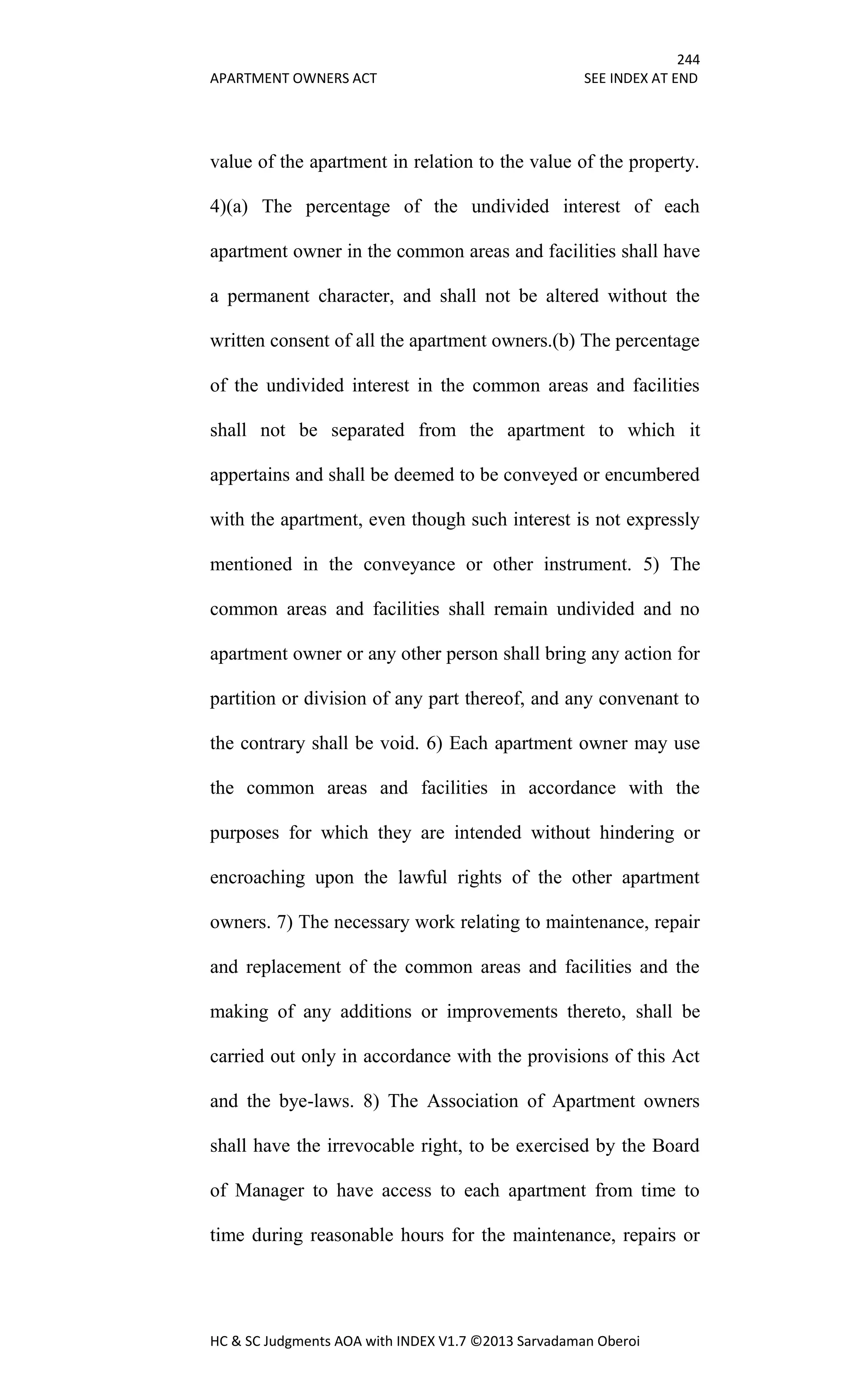 244
APARTMENT OWNERS ACT SEE INDEX AT END
HC & SC Judgments AOA with INDEX V1.7 ©2013 Sarvadaman Oberoi
value of the apartment in relation to the value of the property.
4)(a) The percentage of the undivided interest of each
apartment owner in the common areas and facilities shall have
a permanent character, and shall not be altered without the
written consent of all the apartment owners.(b) The percentage
of the undivided interest in the common areas and facilities
shall not be separated from the apartment to which it
appertains and shall be deemed to be conveyed or encumbered
with the apartment, even though such interest is not expressly
mentioned in the conveyance or other instrument. 5) The
common areas and facilities shall remain undivided and no
apartment owner or any other person shall bring any action for
partition or division of any part thereof, and any convenant to
the contrary shall be void. 6) Each apartment owner may use
the common areas and facilities in accordance with the
purposes for which they are intended without hindering or
encroaching upon the lawful rights of the other apartment
owners. 7) The necessary work relating to maintenance, repair
and replacement of the common areas and facilities and the
making of any additions or improvements thereto, shall be
carried out only in accordance with the provisions of this Act
and the bye-laws. 8) The Association of Apartment owners
shall have the irrevocable right, to be exercised by the Board
of Manager to have access to each apartment from time to
time during reasonable hours for the maintenance, repairs or
 