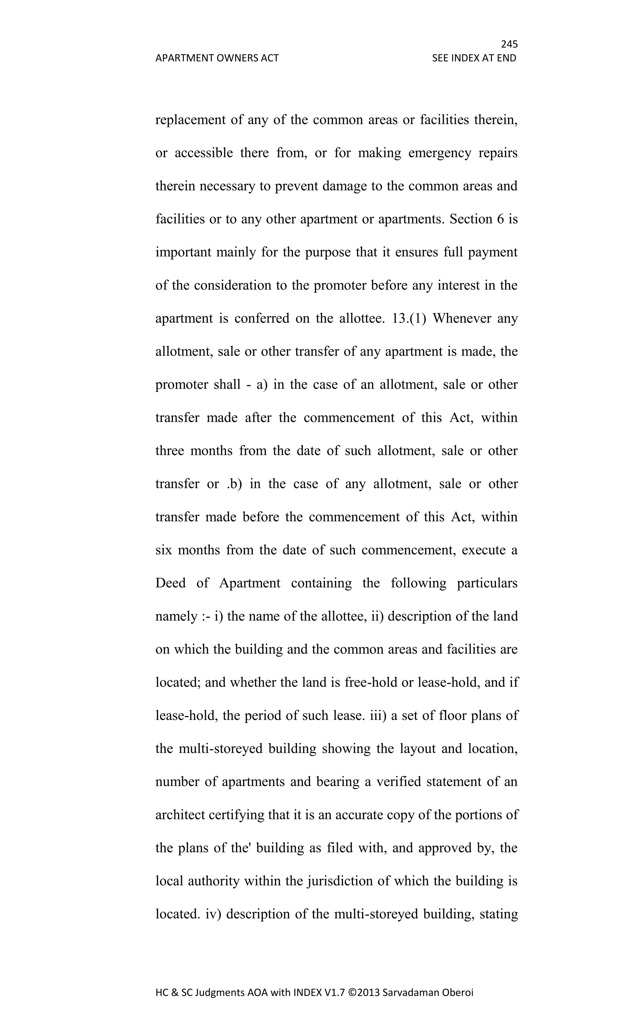 245
APARTMENT OWNERS ACT SEE INDEX AT END
HC & SC Judgments AOA with INDEX V1.7 ©2013 Sarvadaman Oberoi
replacement of any of the common areas or facilities therein,
or accessible there from, or for making emergency repairs
therein necessary to prevent damage to the common areas and
facilities or to any other apartment or apartments. Section 6 is
important mainly for the purpose that it ensures full payment
of the consideration to the promoter before any interest in the
apartment is conferred on the allottee. 13.(1) Whenever any
allotment, sale or other transfer of any apartment is made, the
promoter shall - a) in the case of an allotment, sale or other
transfer made after the commencement of this Act, within
three months from the date of such allotment, sale or other
transfer or .b) in the case of any allotment, sale or other
transfer made before the commencement of this Act, within
six months from the date of such commencement, execute a
Deed of Apartment containing the following particulars
namely :- i) the name of the allottee, ii) description of the land
on which the building and the common areas and facilities are
located; and whether the land is free-hold or lease-hold, and if
lease-hold, the period of such lease. iii) a set of floor plans of
the multi-storeyed building showing the layout and location,
number of apartments and bearing a verified statement of an
architect certifying that it is an accurate copy of the portions of
the plans of the' building as filed with, and approved by, the
local authority within the jurisdiction of which the building is
located. iv) description of the multi-storeyed building, stating
 