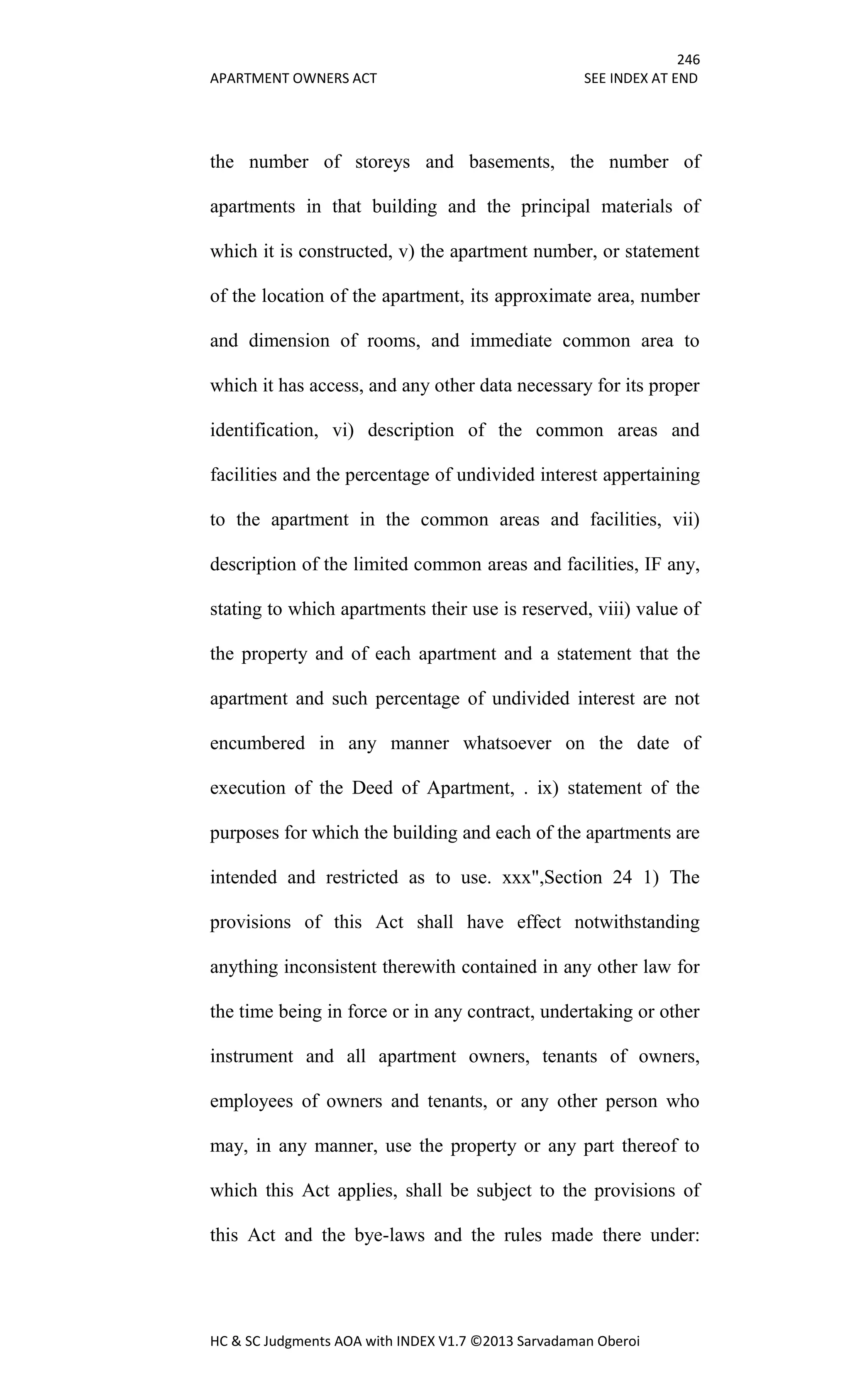 246
APARTMENT OWNERS ACT SEE INDEX AT END
HC & SC Judgments AOA with INDEX V1.7 ©2013 Sarvadaman Oberoi
the number of storeys and basements, the number of
apartments in that building and the principal materials of
which it is constructed, v) the apartment number, or statement
of the location of the apartment, its approximate area, number
and dimension of rooms, and immediate common area to
which it has access, and any other data necessary for its proper
identification, vi) description of the common areas and
facilities and the percentage of undivided interest appertaining
to the apartment in the common areas and facilities, vii)
description of the limited common areas and facilities, IF any,
stating to which apartments their use is reserved, viii) value of
the property and of each apartment and a statement that the
apartment and such percentage of undivided interest are not
encumbered in any manner whatsoever on the date of
execution of the Deed of Apartment, . ix) statement of the
purposes for which the building and each of the apartments are
intended and restricted as to use. xxx",Section 24 1) The
provisions of this Act shall have effect notwithstanding
anything inconsistent therewith contained in any other law for
the time being in force or in any contract, undertaking or other
instrument and all apartment owners, tenants of owners,
employees of owners and tenants, or any other person who
may, in any manner, use the property or any part thereof to
which this Act applies, shall be subject to the provisions of
this Act and the bye-laws and the rules made there under:
 