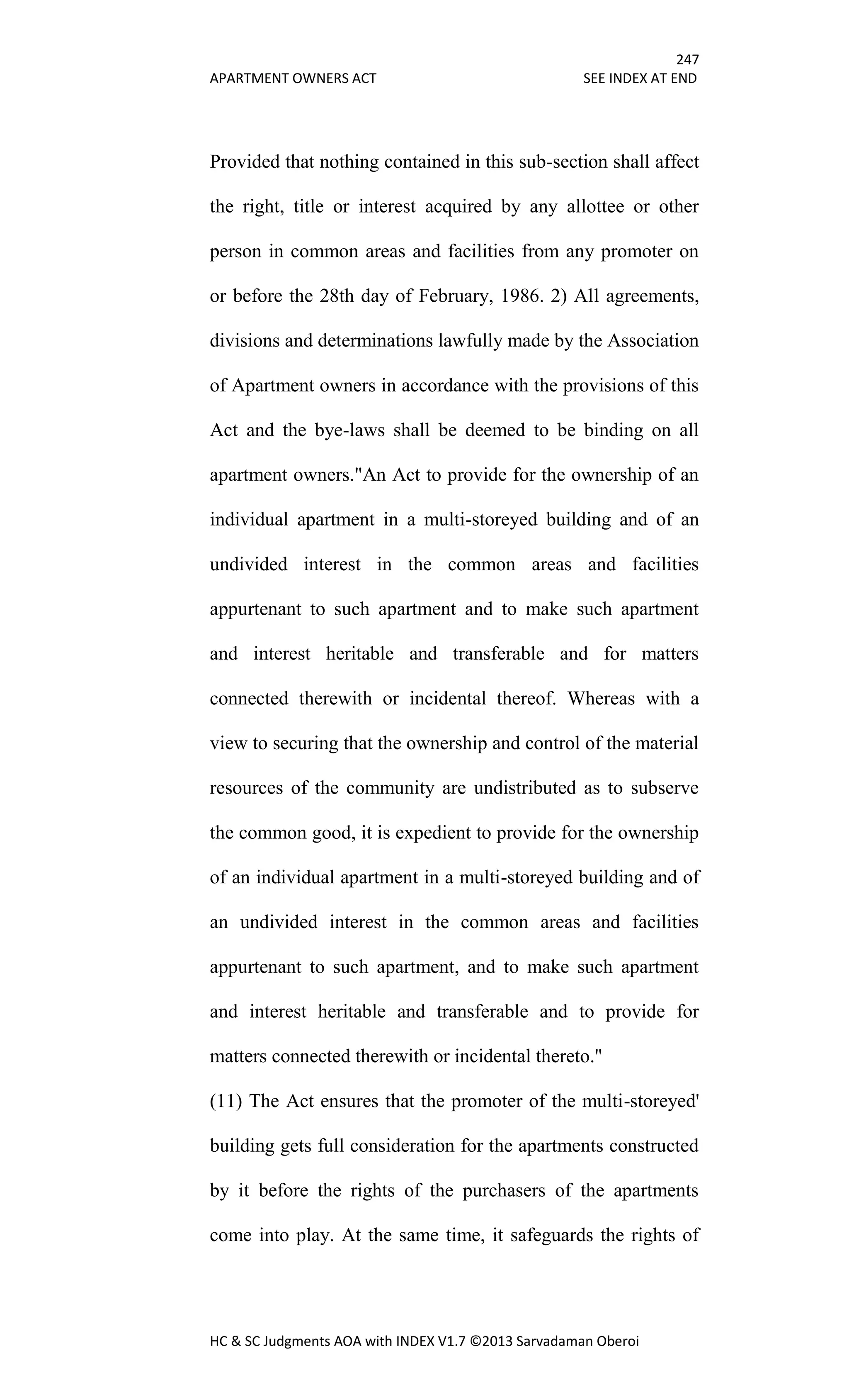 247
APARTMENT OWNERS ACT SEE INDEX AT END
HC & SC Judgments AOA with INDEX V1.7 ©2013 Sarvadaman Oberoi
Provided that nothing contained in this sub-section shall affect
the right, title or interest acquired by any allottee or other
person in common areas and facilities from any promoter on
or before the 28th day of February, 1986. 2) All agreements,
divisions and determinations lawfully made by the Association
of Apartment owners in accordance with the provisions of this
Act and the bye-laws shall be deemed to be binding on all
apartment owners."An Act to provide for the ownership of an
individual apartment in a multi-storeyed building and of an
undivided interest in the common areas and facilities
appurtenant to such apartment and to make such apartment
and interest heritable and transferable and for matters
connected therewith or incidental thereof. Whereas with a
view to securing that the ownership and control of the material
resources of the community are undistributed as to subserve
the common good, it is expedient to provide for the ownership
of an individual apartment in a multi-storeyed building and of
an undivided interest in the common areas and facilities
appurtenant to such apartment, and to make such apartment
and interest heritable and transferable and to provide for
matters connected therewith or incidental thereto."
(11) The Act ensures that the promoter of the multi-storeyed'
building gets full consideration for the apartments constructed
by it before the rights of the purchasers of the apartments
come into play. At the same time, it safeguards the rights of
 