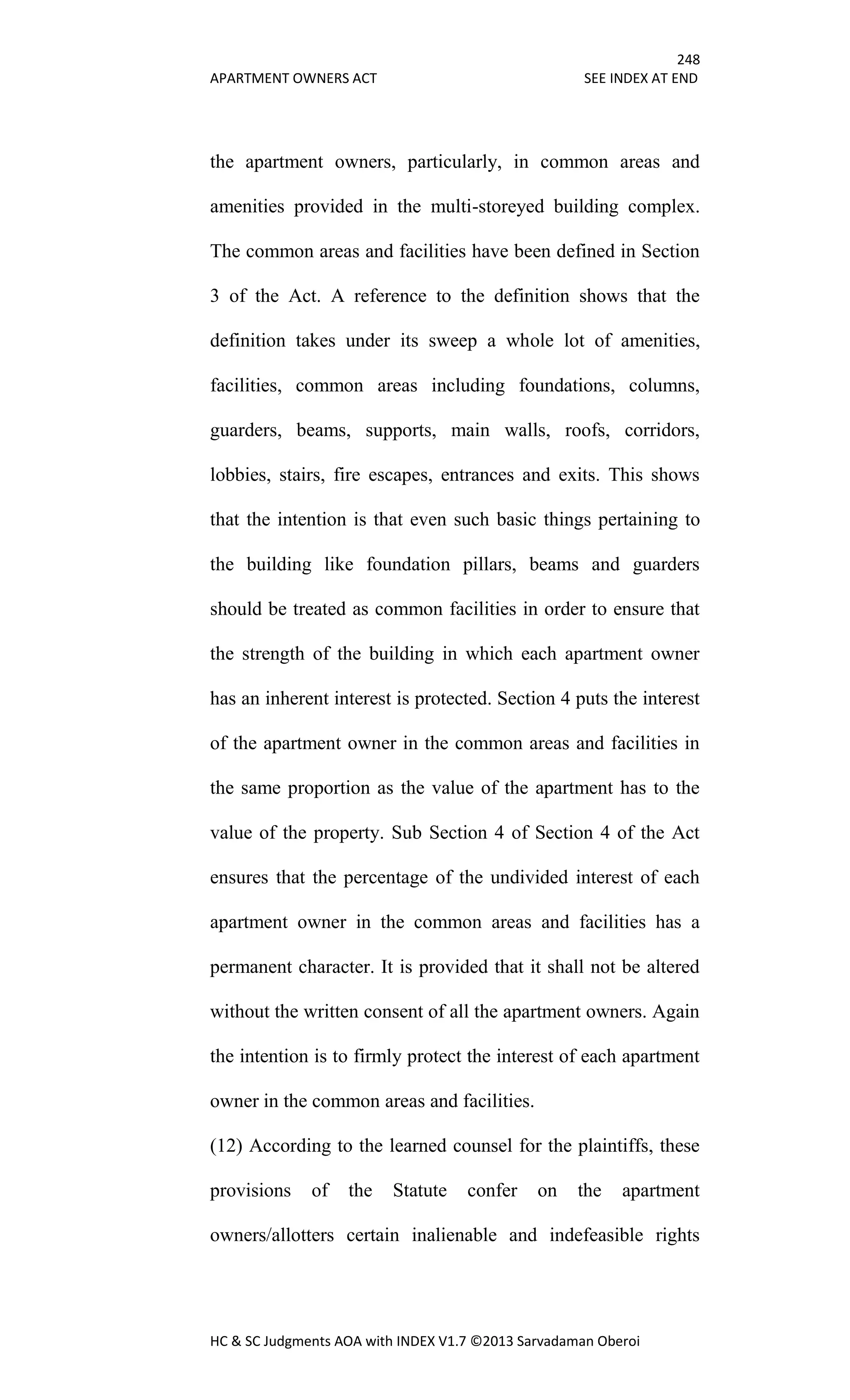 248
APARTMENT OWNERS ACT SEE INDEX AT END
HC & SC Judgments AOA with INDEX V1.7 ©2013 Sarvadaman Oberoi
the apartment owners, particularly, in common areas and
amenities provided in the multi-storeyed building complex.
The common areas and facilities have been defined in Section
3 of the Act. A reference to the definition shows that the
definition takes under its sweep a whole lot of amenities,
facilities, common areas including foundations, columns,
guarders, beams, supports, main walls, roofs, corridors,
lobbies, stairs, fire escapes, entrances and exits. This shows
that the intention is that even such basic things pertaining to
the building like foundation pillars, beams and guarders
should be treated as common facilities in order to ensure that
the strength of the building in which each apartment owner
has an inherent interest is protected. Section 4 puts the interest
of the apartment owner in the common areas and facilities in
the same proportion as the value of the apartment has to the
value of the property. Sub Section 4 of Section 4 of the Act
ensures that the percentage of the undivided interest of each
apartment owner in the common areas and facilities has a
permanent character. It is provided that it shall not be altered
without the written consent of all the apartment owners. Again
the intention is to firmly protect the interest of each apartment
owner in the common areas and facilities.
(12) According to the learned counsel for the plaintiffs, these
provisions of the Statute confer on the apartment
owners/allotters certain inalienable and indefeasible rights
 