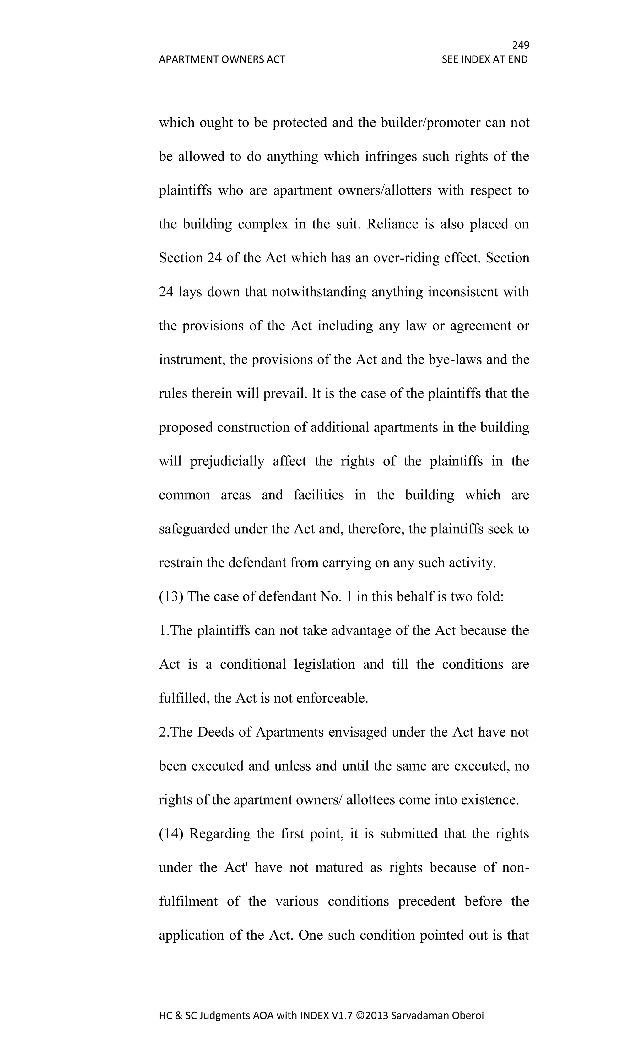 249
APARTMENT OWNERS ACT SEE INDEX AT END
HC & SC Judgments AOA with INDEX V1.7 ©2013 Sarvadaman Oberoi
which ought to be protected and the builder/promoter can not
be allowed to do anything which infringes such rights of the
plaintiffs who are apartment owners/allotters with respect to
the building complex in the suit. Reliance is also placed on
Section 24 of the Act which has an over-riding effect. Section
24 lays down that notwithstanding anything inconsistent with
the provisions of the Act including any law or agreement or
instrument, the provisions of the Act and the bye-laws and the
rules therein will prevail. It is the case of the plaintiffs that the
proposed construction of additional apartments in the building
will prejudicially affect the rights of the plaintiffs in the
common areas and facilities in the building which are
safeguarded under the Act and, therefore, the plaintiffs seek to
restrain the defendant from carrying on any such activity.
(13) The case of defendant No. 1 in this behalf is two fold:
1.The plaintiffs can not take advantage of the Act because the
Act is a conditional legislation and till the conditions are
fulfilled, the Act is not enforceable.
2.The Deeds of Apartments envisaged under the Act have not
been executed and unless and until the same are executed, no
rights of the apartment owners/ allottees come into existence.
(14) Regarding the first point, it is submitted that the rights
under the Act' have not matured as rights because of non-
fulfilment of the various conditions precedent before the
application of the Act. One such condition pointed out is that
 