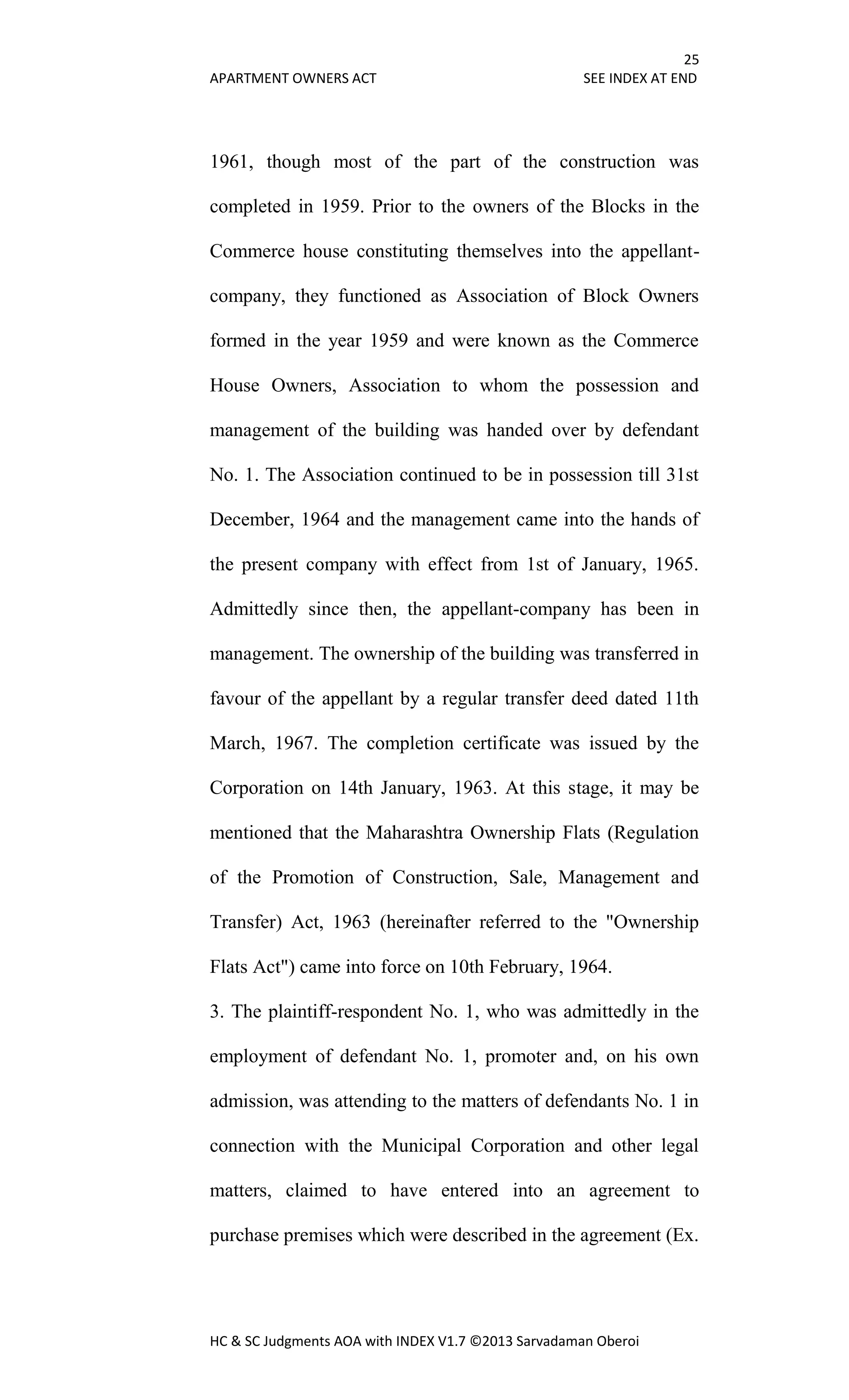 25
APARTMENT OWNERS ACT SEE INDEX AT END
HC & SC Judgments AOA with INDEX V1.7 ©2013 Sarvadaman Oberoi
1961, though most of the part of the construction was
completed in 1959. Prior to the owners of the Blocks in the
Commerce house constituting themselves into the appellant-
company, they functioned as Association of Block Owners
formed in the year 1959 and were known as the Commerce
House Owners, Association to whom the possession and
management of the building was handed over by defendant
No. 1. The Association continued to be in possession till 31st
December, 1964 and the management came into the hands of
the present company with effect from 1st of January, 1965.
Admittedly since then, the appellant-company has been in
management. The ownership of the building was transferred in
favour of the appellant by a regular transfer deed dated 11th
March, 1967. The completion certificate was issued by the
Corporation on 14th January, 1963. At this stage, it may be
mentioned that the Maharashtra Ownership Flats (Regulation
of the Promotion of Construction, Sale, Management and
Transfer) Act, 1963 (hereinafter referred to the "Ownership
Flats Act") came into force on 10th February, 1964.
3. The plaintiff-respondent No. 1, who was admittedly in the
employment of defendant No. 1, promoter and, on his own
admission, was attending to the matters of defendants No. 1 in
connection with the Municipal Corporation and other legal
matters, claimed to have entered into an agreement to
purchase premises which were described in the agreement (Ex.
 