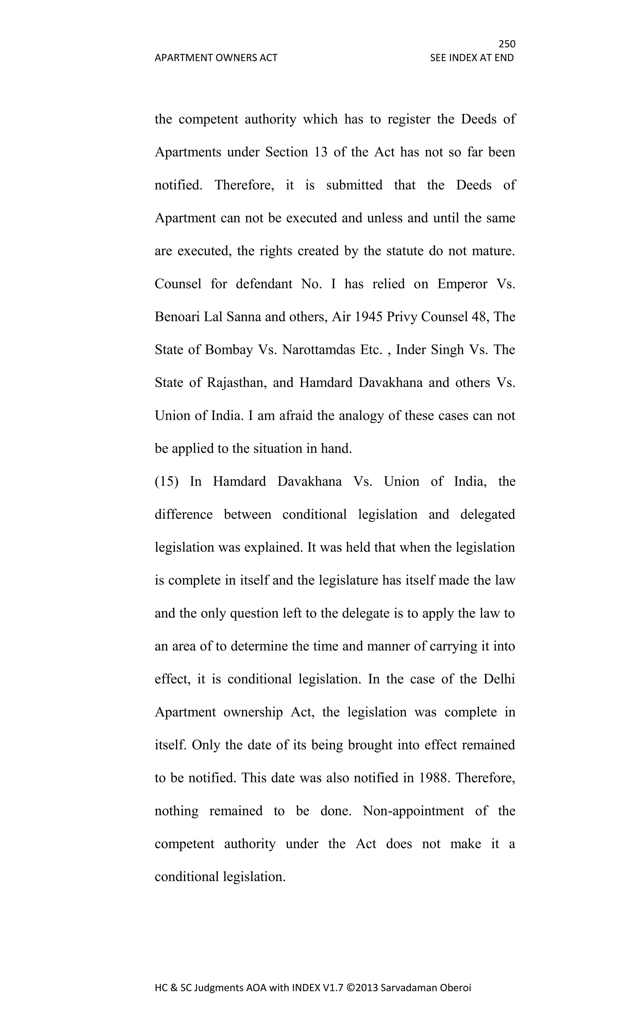 250
APARTMENT OWNERS ACT SEE INDEX AT END
HC & SC Judgments AOA with INDEX V1.7 ©2013 Sarvadaman Oberoi
the competent authority which has to register the Deeds of
Apartments under Section 13 of the Act has not so far been
notified. Therefore, it is submitted that the Deeds of
Apartment can not be executed and unless and until the same
are executed, the rights created by the statute do not mature.
Counsel for defendant No. I has relied on Emperor Vs.
Benoari Lal Sanna and others, Air 1945 Privy Counsel 48, The
State of Bombay Vs. Narottamdas Etc. , Inder Singh Vs. The
State of Rajasthan, and Hamdard Davakhana and others Vs.
Union of India. I am afraid the analogy of these cases can not
be applied to the situation in hand.
(15) In Hamdard Davakhana Vs. Union of India, the
difference between conditional legislation and delegated
legislation was explained. It was held that when the legislation
is complete in itself and the legislature has itself made the law
and the only question left to the delegate is to apply the law to
an area of to determine the time and manner of carrying it into
effect, it is conditional legislation. In the case of the Delhi
Apartment ownership Act, the legislation was complete in
itself. Only the date of its being brought into effect remained
to be notified. This date was also notified in 1988. Therefore,
nothing remained to be done. Non-appointment of the
competent authority under the Act does not make it a
conditional legislation.
 