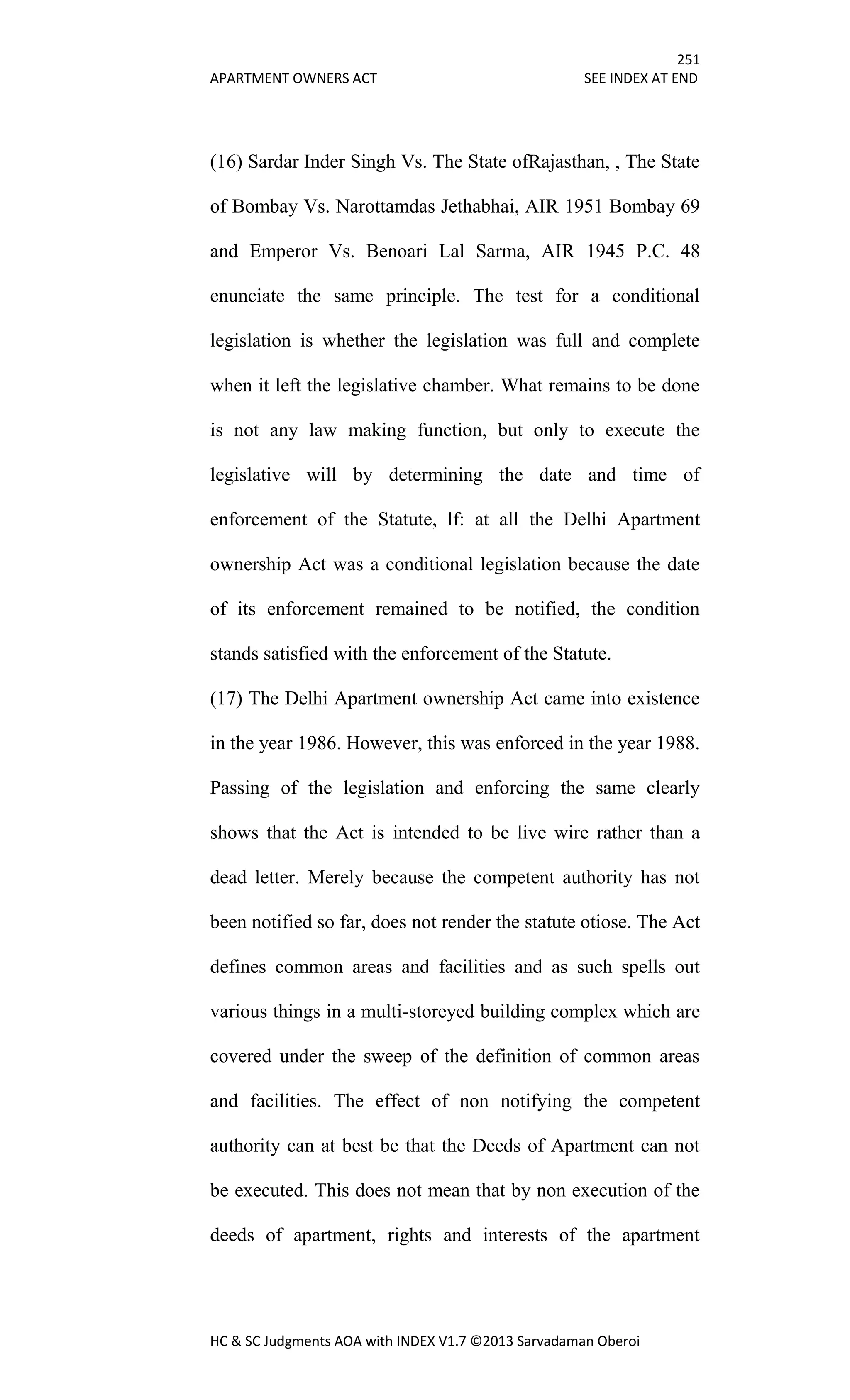 251
APARTMENT OWNERS ACT SEE INDEX AT END
HC & SC Judgments AOA with INDEX V1.7 ©2013 Sarvadaman Oberoi
(16) Sardar Inder Singh Vs. The State ofRajasthan, , The State
of Bombay Vs. Narottamdas Jethabhai, AIR 1951 Bombay 69
and Emperor Vs. Benoari Lal Sarma, AIR 1945 P.C. 48
enunciate the same principle. The test for a conditional
legislation is whether the legislation was full and complete
when it left the legislative chamber. What remains to be done
is not any law making function, but only to execute the
legislative will by determining the date and time of
enforcement of the Statute, lf: at all the Delhi Apartment
ownership Act was a conditional legislation because the date
of its enforcement remained to be notified, the condition
stands satisfied with the enforcement of the Statute.
(17) The Delhi Apartment ownership Act came into existence
in the year 1986. However, this was enforced in the year 1988.
Passing of the legislation and enforcing the same clearly
shows that the Act is intended to be live wire rather than a
dead letter. Merely because the competent authority has not
been notified so far, does not render the statute otiose. The Act
defines common areas and facilities and as such spells out
various things in a multi-storeyed building complex which are
covered under the sweep of the definition of common areas
and facilities. The effect of non notifying the competent
authority can at best be that the Deeds of Apartment can not
be executed. This does not mean that by non execution of the
deeds of apartment, rights and interests of the apartment
 