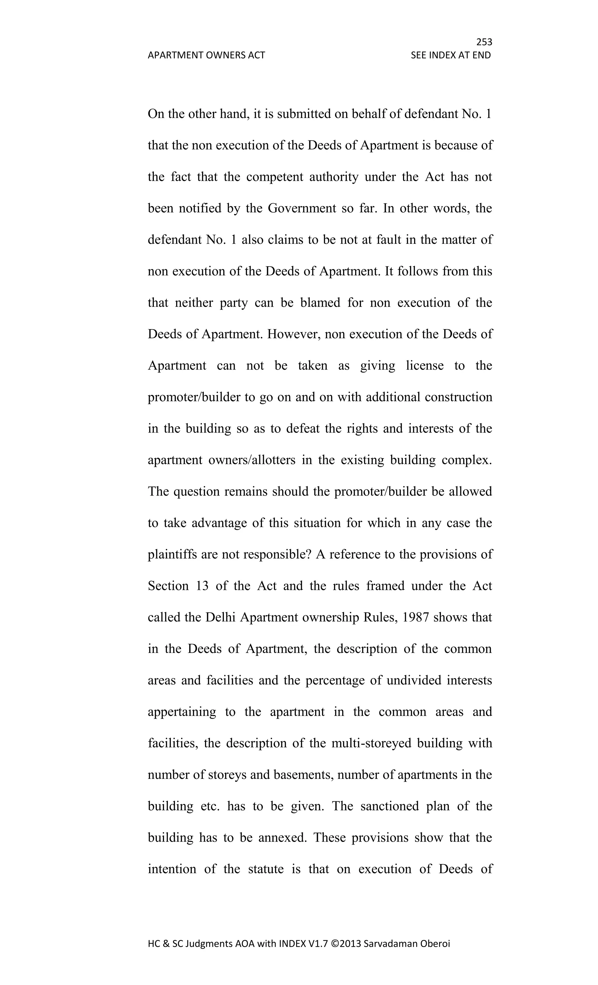 253
APARTMENT OWNERS ACT SEE INDEX AT END
HC & SC Judgments AOA with INDEX V1.7 ©2013 Sarvadaman Oberoi
On the other hand, it is submitted on behalf of defendant No. 1
that the non execution of the Deeds of Apartment is because of
the fact that the competent authority under the Act has not
been notified by the Government so far. In other words, the
defendant No. 1 also claims to be not at fault in the matter of
non execution of the Deeds of Apartment. It follows from this
that neither party can be blamed for non execution of the
Deeds of Apartment. However, non execution of the Deeds of
Apartment can not be taken as giving license to the
promoter/builder to go on and on with additional construction
in the building so as to defeat the rights and interests of the
apartment owners/allotters in the existing building complex.
The question remains should the promoter/builder be allowed
to take advantage of this situation for which in any case the
plaintiffs are not responsible? A reference to the provisions of
Section 13 of the Act and the rules framed under the Act
called the Delhi Apartment ownership Rules, 1987 shows that
in the Deeds of Apartment, the description of the common
areas and facilities and the percentage of undivided interests
appertaining to the apartment in the common areas and
facilities, the description of the multi-storeyed building with
number of storeys and basements, number of apartments in the
building etc. has to be given. The sanctioned plan of the
building has to be annexed. These provisions show that the
intention of the statute is that on execution of Deeds of
 