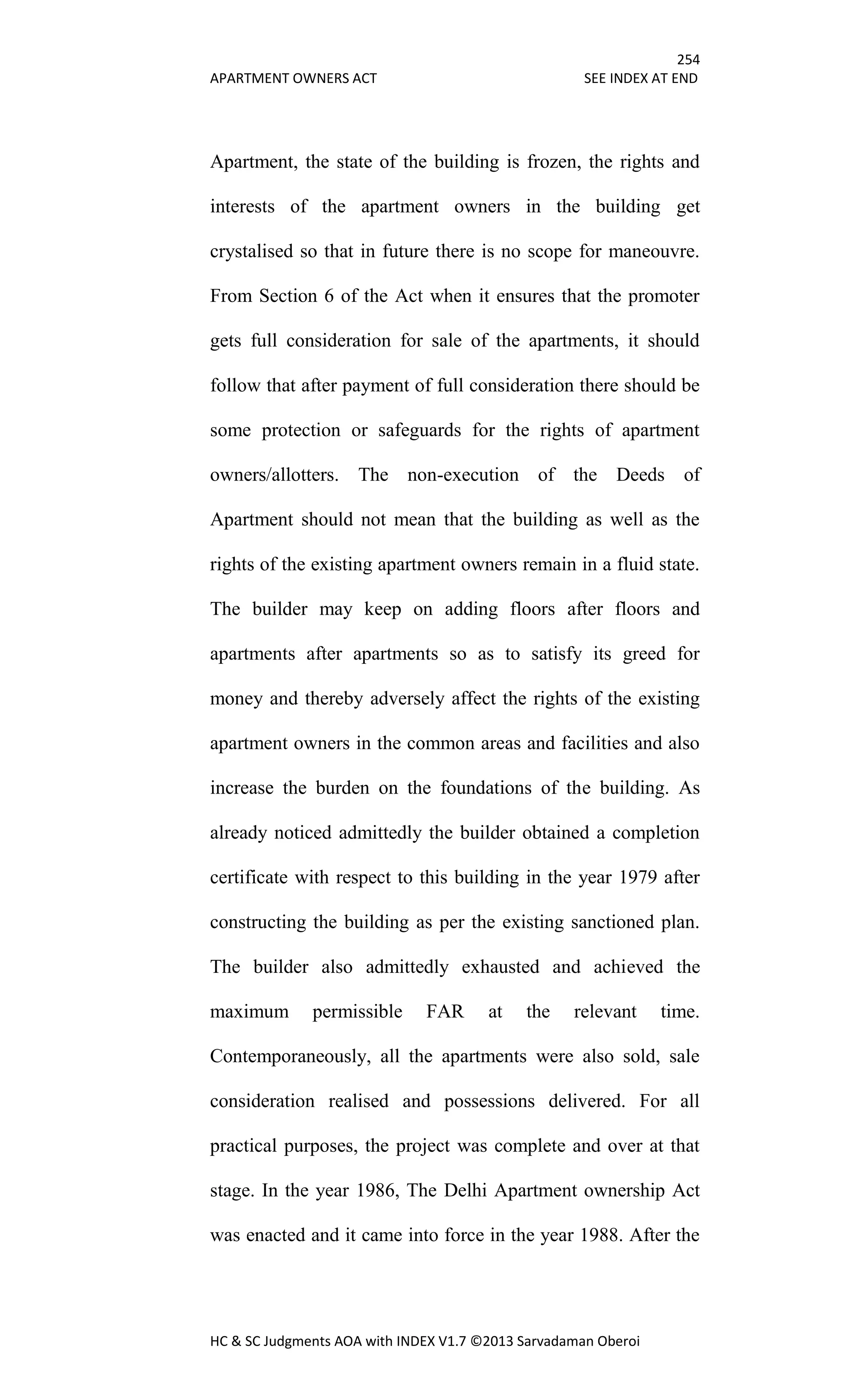 254
APARTMENT OWNERS ACT SEE INDEX AT END
HC & SC Judgments AOA with INDEX V1.7 ©2013 Sarvadaman Oberoi
Apartment, the state of the building is frozen, the rights and
interests of the apartment owners in the building get
crystalised so that in future there is no scope for maneouvre.
From Section 6 of the Act when it ensures that the promoter
gets full consideration for sale of the apartments, it should
follow that after payment of full consideration there should be
some protection or safeguards for the rights of apartment
owners/allotters. The non-execution of the Deeds of
Apartment should not mean that the building as well as the
rights of the existing apartment owners remain in a fluid state.
The builder may keep on adding floors after floors and
apartments after apartments so as to satisfy its greed for
money and thereby adversely affect the rights of the existing
apartment owners in the common areas and facilities and also
increase the burden on the foundations of the building. As
already noticed admittedly the builder obtained a completion
certificate with respect to this building in the year 1979 after
constructing the building as per the existing sanctioned plan.
The builder also admittedly exhausted and achieved the
maximum permissible FAR at the relevant time.
Contemporaneously, all the apartments were also sold, sale
consideration realised and possessions delivered. For all
practical purposes, the project was complete and over at that
stage. In the year 1986, The Delhi Apartment ownership Act
was enacted and it came into force in the year 1988. After the
 