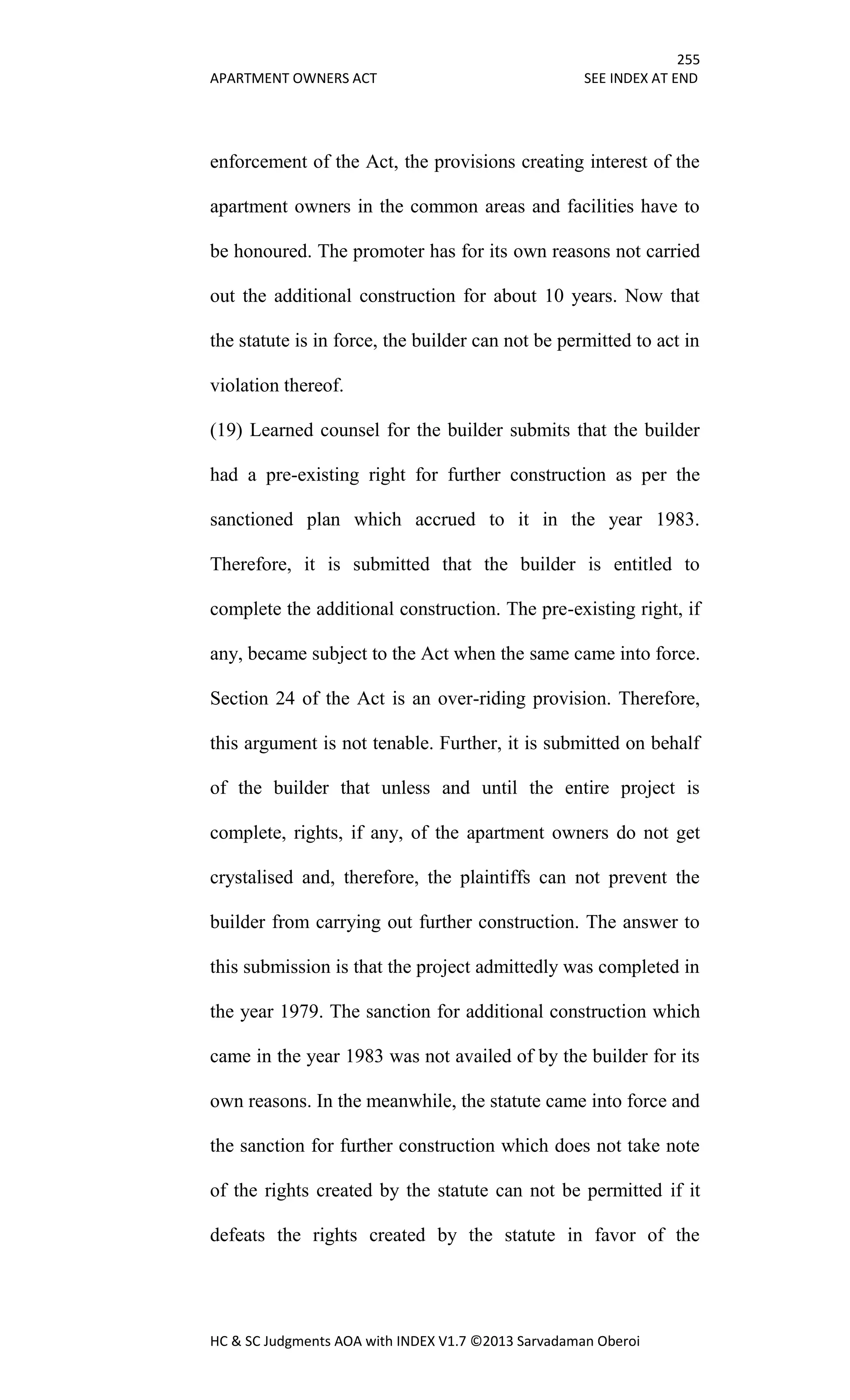 255
APARTMENT OWNERS ACT SEE INDEX AT END
HC & SC Judgments AOA with INDEX V1.7 ©2013 Sarvadaman Oberoi
enforcement of the Act, the provisions creating interest of the
apartment owners in the common areas and facilities have to
be honoured. The promoter has for its own reasons not carried
out the additional construction for about 10 years. Now that
the statute is in force, the builder can not be permitted to act in
violation thereof.
(19) Learned counsel for the builder submits that the builder
had a pre-existing right for further construction as per the
sanctioned plan which accrued to it in the year 1983.
Therefore, it is submitted that the builder is entitled to
complete the additional construction. The pre-existing right, if
any, became subject to the Act when the same came into force.
Section 24 of the Act is an over-riding provision. Therefore,
this argument is not tenable. Further, it is submitted on behalf
of the builder that unless and until the entire project is
complete, rights, if any, of the apartment owners do not get
crystalised and, therefore, the plaintiffs can not prevent the
builder from carrying out further construction. The answer to
this submission is that the project admittedly was completed in
the year 1979. The sanction for additional construction which
came in the year 1983 was not availed of by the builder for its
own reasons. In the meanwhile, the statute came into force and
the sanction for further construction which does not take note
of the rights created by the statute can not be permitted if it
defeats the rights created by the statute in favor of the
 