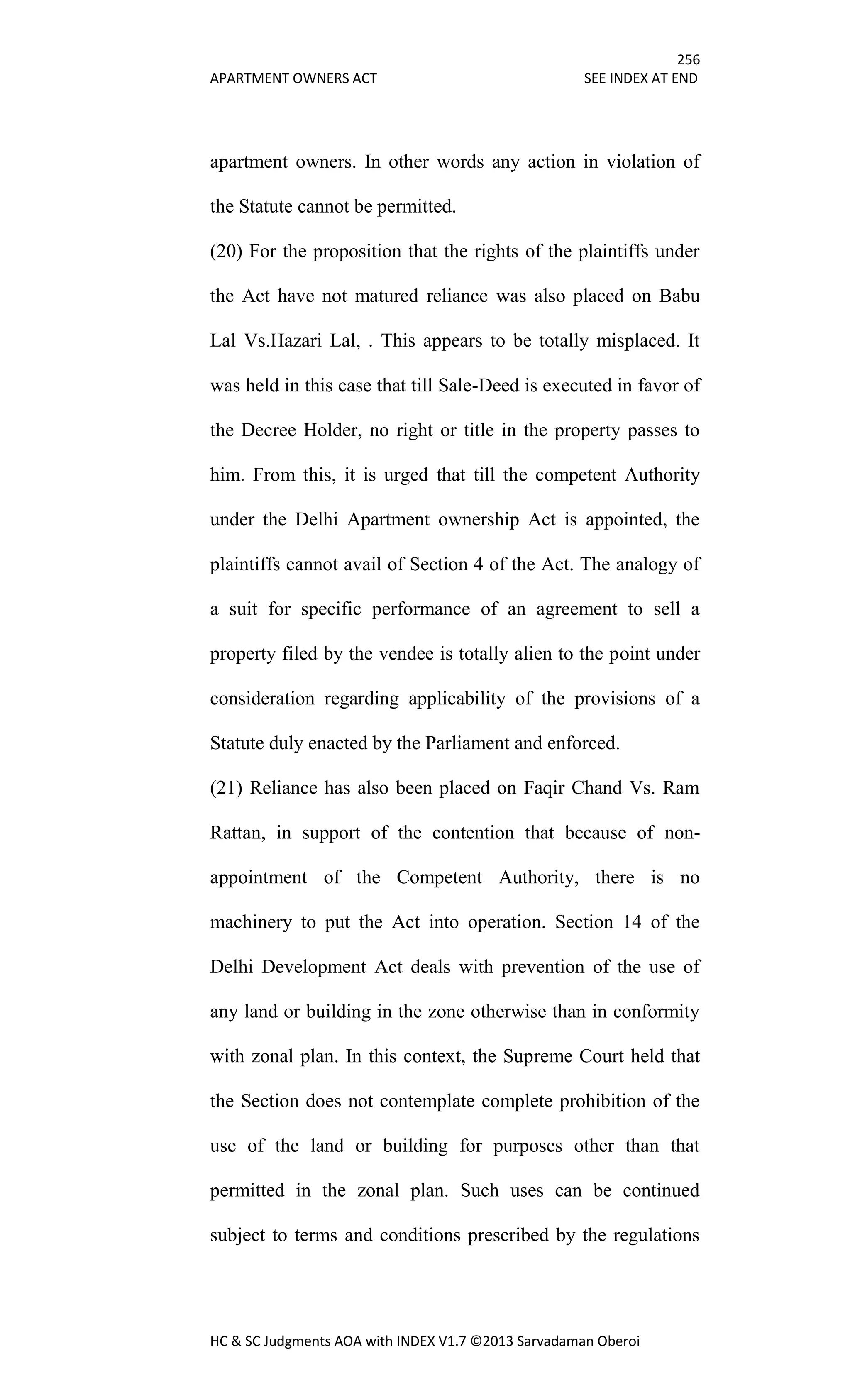256
APARTMENT OWNERS ACT SEE INDEX AT END
HC & SC Judgments AOA with INDEX V1.7 ©2013 Sarvadaman Oberoi
apartment owners. In other words any action in violation of
the Statute cannot be permitted.
(20) For the proposition that the rights of the plaintiffs under
the Act have not matured reliance was also placed on Babu
Lal Vs.Hazari Lal, . This appears to be totally misplaced. It
was held in this case that till Sale-Deed is executed in favor of
the Decree Holder, no right or title in the property passes to
him. From this, it is urged that till the competent Authority
under the Delhi Apartment ownership Act is appointed, the
plaintiffs cannot avail of Section 4 of the Act. The analogy of
a suit for specific performance of an agreement to sell a
property filed by the vendee is totally alien to the point under
consideration regarding applicability of the provisions of a
Statute duly enacted by the Parliament and enforced.
(21) Reliance has also been placed on Faqir Chand Vs. Ram
Rattan, in support of the contention that because of non-
appointment of the Competent Authority, there is no
machinery to put the Act into operation. Section 14 of the
Delhi Development Act deals with prevention of the use of
any land or building in the zone otherwise than in conformity
with zonal plan. In this context, the Supreme Court held that
the Section does not contemplate complete prohibition of the
use of the land or building for purposes other than that
permitted in the zonal plan. Such uses can be continued
subject to terms and conditions prescribed by the regulations
 