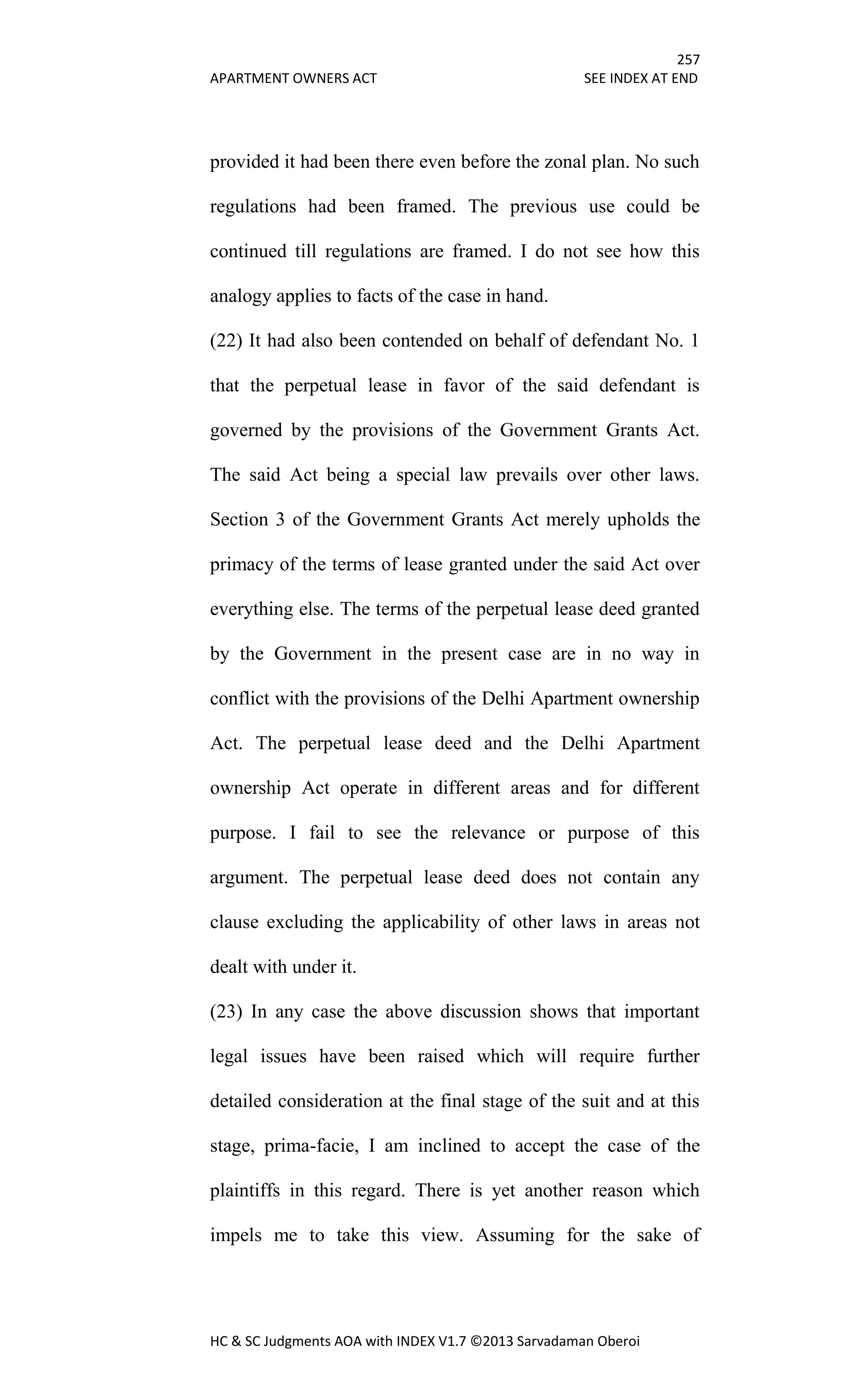 257
APARTMENT OWNERS ACT SEE INDEX AT END
HC & SC Judgments AOA with INDEX V1.7 ©2013 Sarvadaman Oberoi
provided it had been there even before the zonal plan. No such
regulations had been framed. The previous use could be
continued till regulations are framed. I do not see how this
analogy applies to facts of the case in hand.
(22) It had also been contended on behalf of defendant No. 1
that the perpetual lease in favor of the said defendant is
governed by the provisions of the Government Grants Act.
The said Act being a special law prevails over other laws.
Section 3 of the Government Grants Act merely upholds the
primacy of the terms of lease granted under the said Act over
everything else. The terms of the perpetual lease deed granted
by the Government in the present case are in no way in
conflict with the provisions of the Delhi Apartment ownership
Act. The perpetual lease deed and the Delhi Apartment
ownership Act operate in different areas and for different
purpose. I fail to see the relevance or purpose of this
argument. The perpetual lease deed does not contain any
clause excluding the applicability of other laws in areas not
dealt with under it.
(23) In any case the above discussion shows that important
legal issues have been raised which will require further
detailed consideration at the final stage of the suit and at this
stage, prima-facie, I am inclined to accept the case of the
plaintiffs in this regard. There is yet another reason which
impels me to take this view. Assuming for the sake of
 
