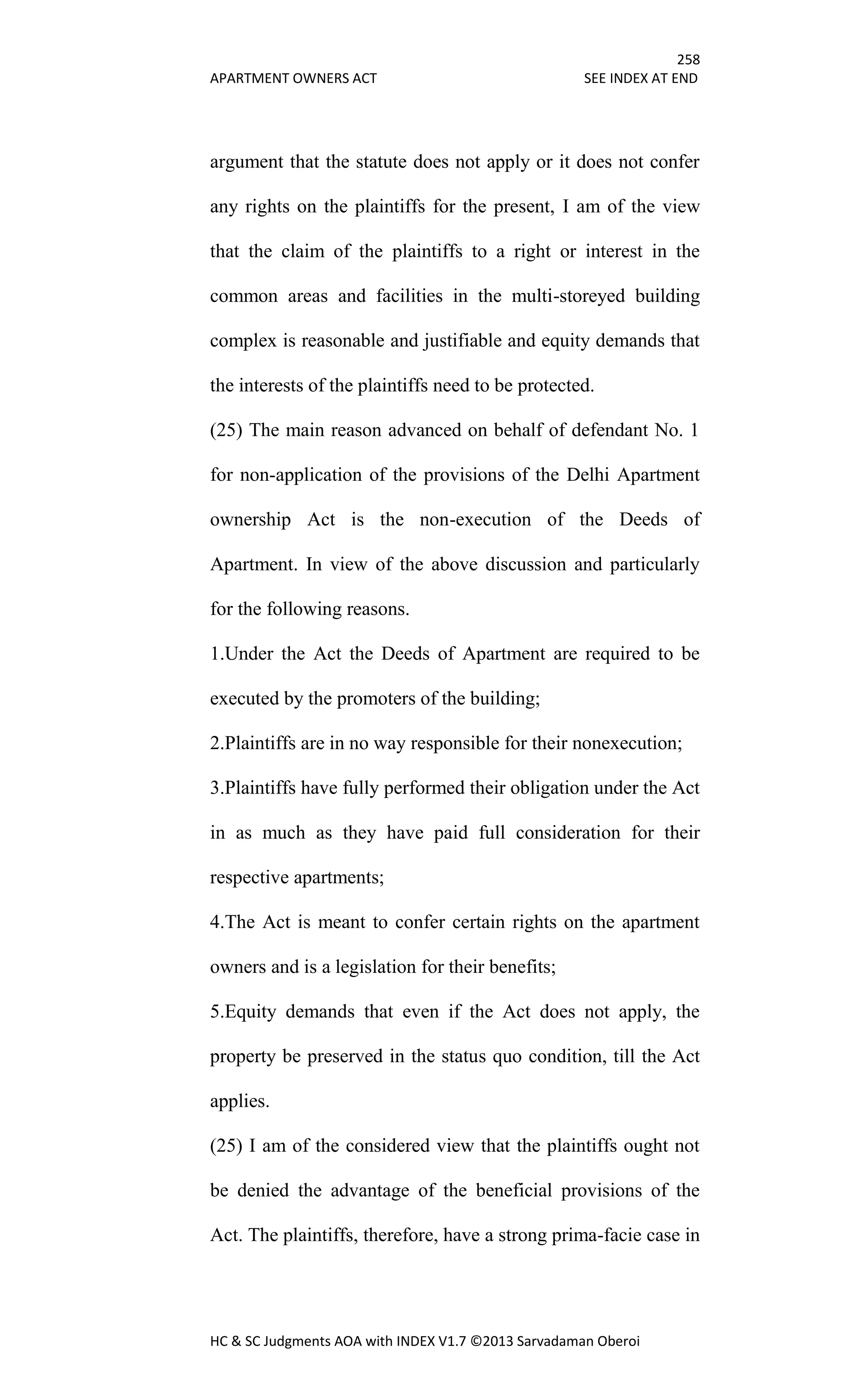 258
APARTMENT OWNERS ACT SEE INDEX AT END
HC & SC Judgments AOA with INDEX V1.7 ©2013 Sarvadaman Oberoi
argument that the statute does not apply or it does not confer
any rights on the plaintiffs for the present, I am of the view
that the claim of the plaintiffs to a right or interest in the
common areas and facilities in the multi-storeyed building
complex is reasonable and justifiable and equity demands that
the interests of the plaintiffs need to be protected.
(25) The main reason advanced on behalf of defendant No. 1
for non-application of the provisions of the Delhi Apartment
ownership Act is the non-execution of the Deeds of
Apartment. In view of the above discussion and particularly
for the following reasons.
1.Under the Act the Deeds of Apartment are required to be
executed by the promoters of the building;
2.Plaintiffs are in no way responsible for their nonexecution;
3.Plaintiffs have fully performed their obligation under the Act
in as much as they have paid full consideration for their
respective apartments;
4.The Act is meant to confer certain rights on the apartment
owners and is a legislation for their benefits;
5.Equity demands that even if the Act does not apply, the
property be preserved in the status quo condition, till the Act
applies.
(25) I am of the considered view that the plaintiffs ought not
be denied the advantage of the beneficial provisions of the
Act. The plaintiffs, therefore, have a strong prima-facie case in
 
