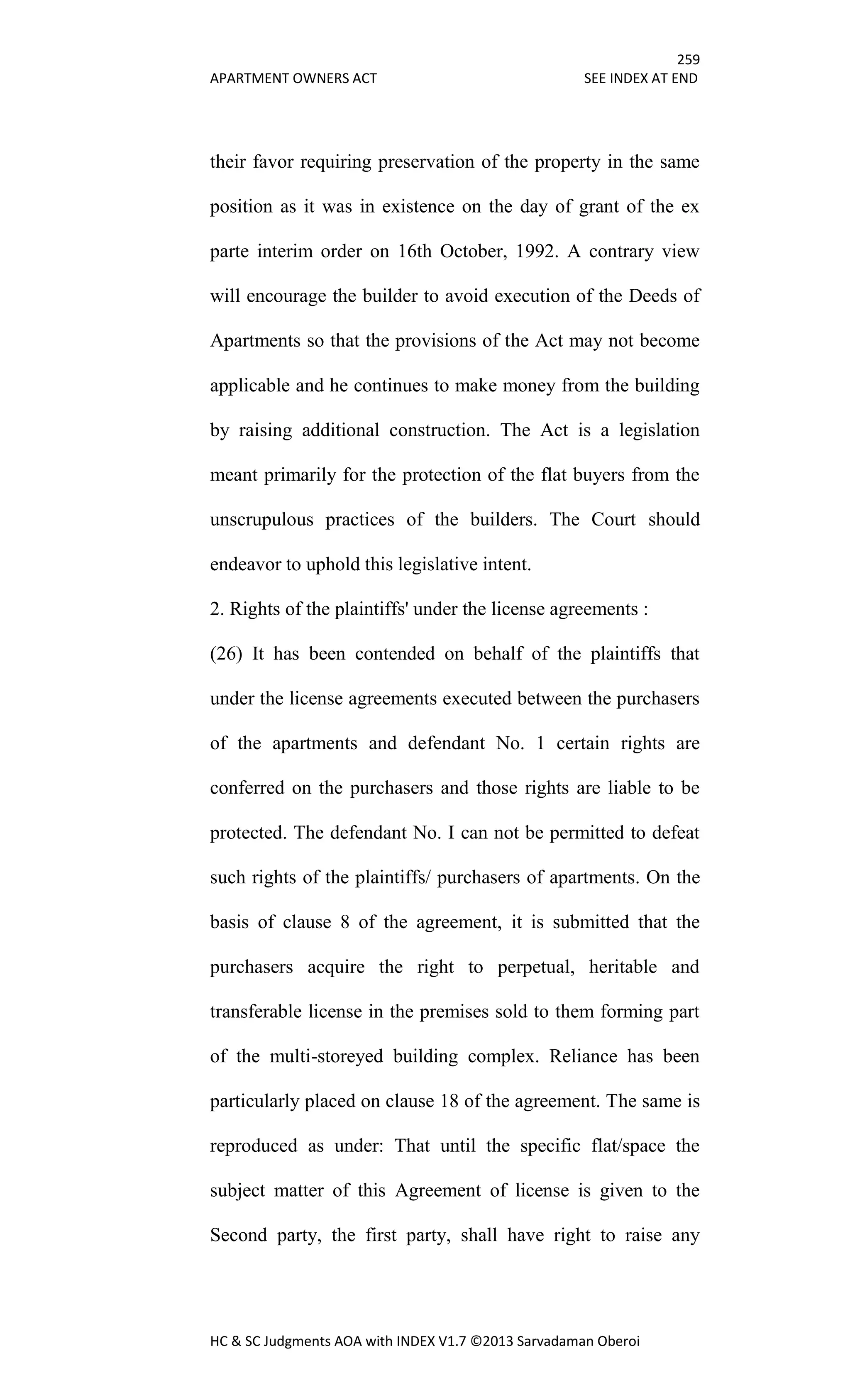 259
APARTMENT OWNERS ACT SEE INDEX AT END
HC & SC Judgments AOA with INDEX V1.7 ©2013 Sarvadaman Oberoi
their favor requiring preservation of the property in the same
position as it was in existence on the day of grant of the ex
parte interim order on 16th October, 1992. A contrary view
will encourage the builder to avoid execution of the Deeds of
Apartments so that the provisions of the Act may not become
applicable and he continues to make money from the building
by raising additional construction. The Act is a legislation
meant primarily for the protection of the flat buyers from the
unscrupulous practices of the builders. The Court should
endeavor to uphold this legislative intent.
2. Rights of the plaintiffs' under the license agreements :
(26) It has been contended on behalf of the plaintiffs that
under the license agreements executed between the purchasers
of the apartments and defendant No. 1 certain rights are
conferred on the purchasers and those rights are liable to be
protected. The defendant No. I can not be permitted to defeat
such rights of the plaintiffs/ purchasers of apartments. On the
basis of clause 8 of the agreement, it is submitted that the
purchasers acquire the right to perpetual, heritable and
transferable license in the premises sold to them forming part
of the multi-storeyed building complex. Reliance has been
particularly placed on clause 18 of the agreement. The same is
reproduced as under: That until the specific flat/space the
subject matter of this Agreement of license is given to the
Second party, the first party, shall have right to raise any
 
