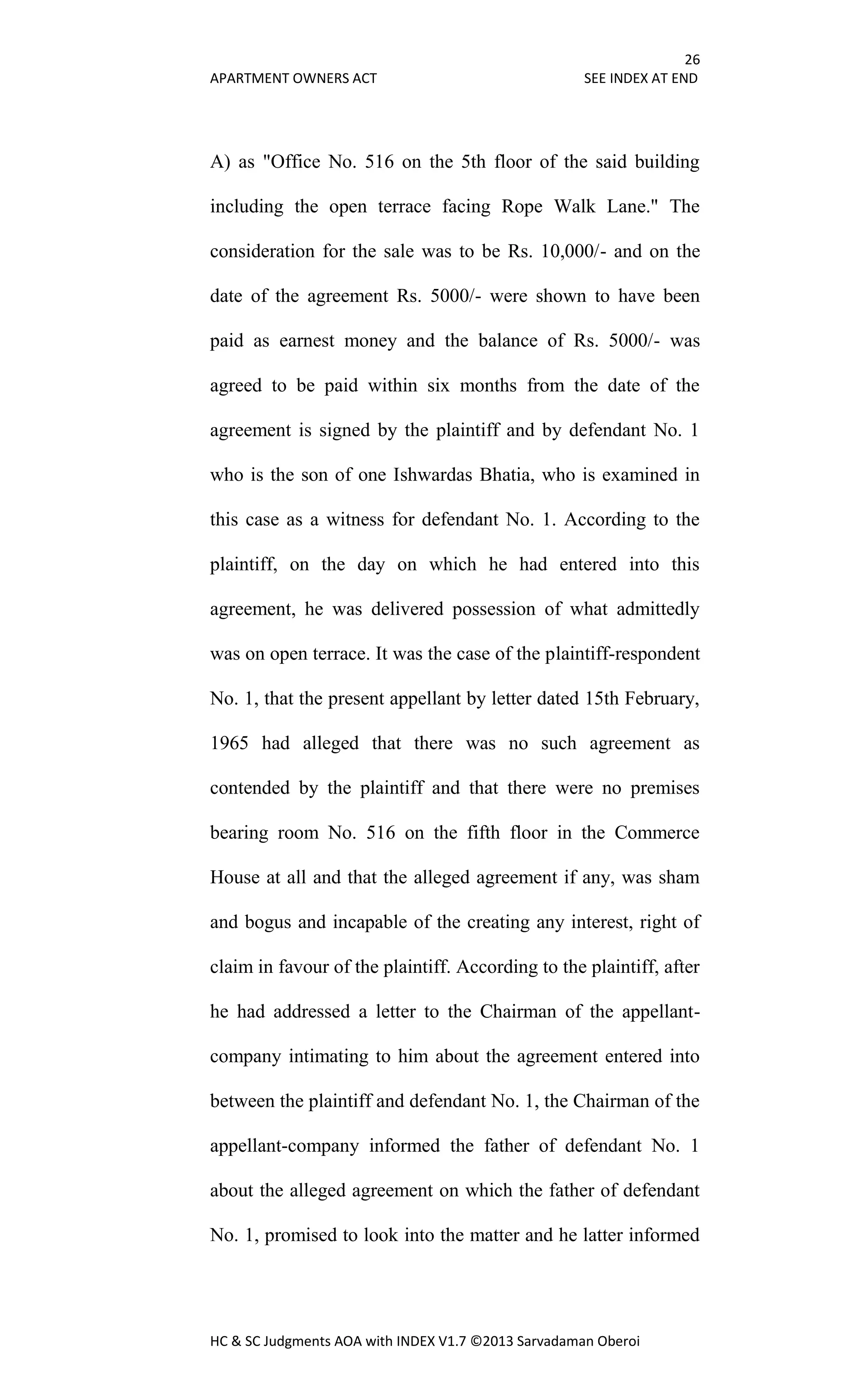 26
APARTMENT OWNERS ACT SEE INDEX AT END
HC & SC Judgments AOA with INDEX V1.7 ©2013 Sarvadaman Oberoi
A) as "Office No. 516 on the 5th floor of the said building
including the open terrace facing Rope Walk Lane." The
consideration for the sale was to be Rs. 10,000/- and on the
date of the agreement Rs. 5000/- were shown to have been
paid as earnest money and the balance of Rs. 5000/- was
agreed to be paid within six months from the date of the
agreement is signed by the plaintiff and by defendant No. 1
who is the son of one Ishwardas Bhatia, who is examined in
this case as a witness for defendant No. 1. According to the
plaintiff, on the day on which he had entered into this
agreement, he was delivered possession of what admittedly
was on open terrace. It was the case of the plaintiff-respondent
No. 1, that the present appellant by letter dated 15th February,
1965 had alleged that there was no such agreement as
contended by the plaintiff and that there were no premises
bearing room No. 516 on the fifth floor in the Commerce
House at all and that the alleged agreement if any, was sham
and bogus and incapable of the creating any interest, right of
claim in favour of the plaintiff. According to the plaintiff, after
he had addressed a letter to the Chairman of the appellant-
company intimating to him about the agreement entered into
between the plaintiff and defendant No. 1, the Chairman of the
appellant-company informed the father of defendant No. 1
about the alleged agreement on which the father of defendant
No. 1, promised to look into the matter and he latter informed
 