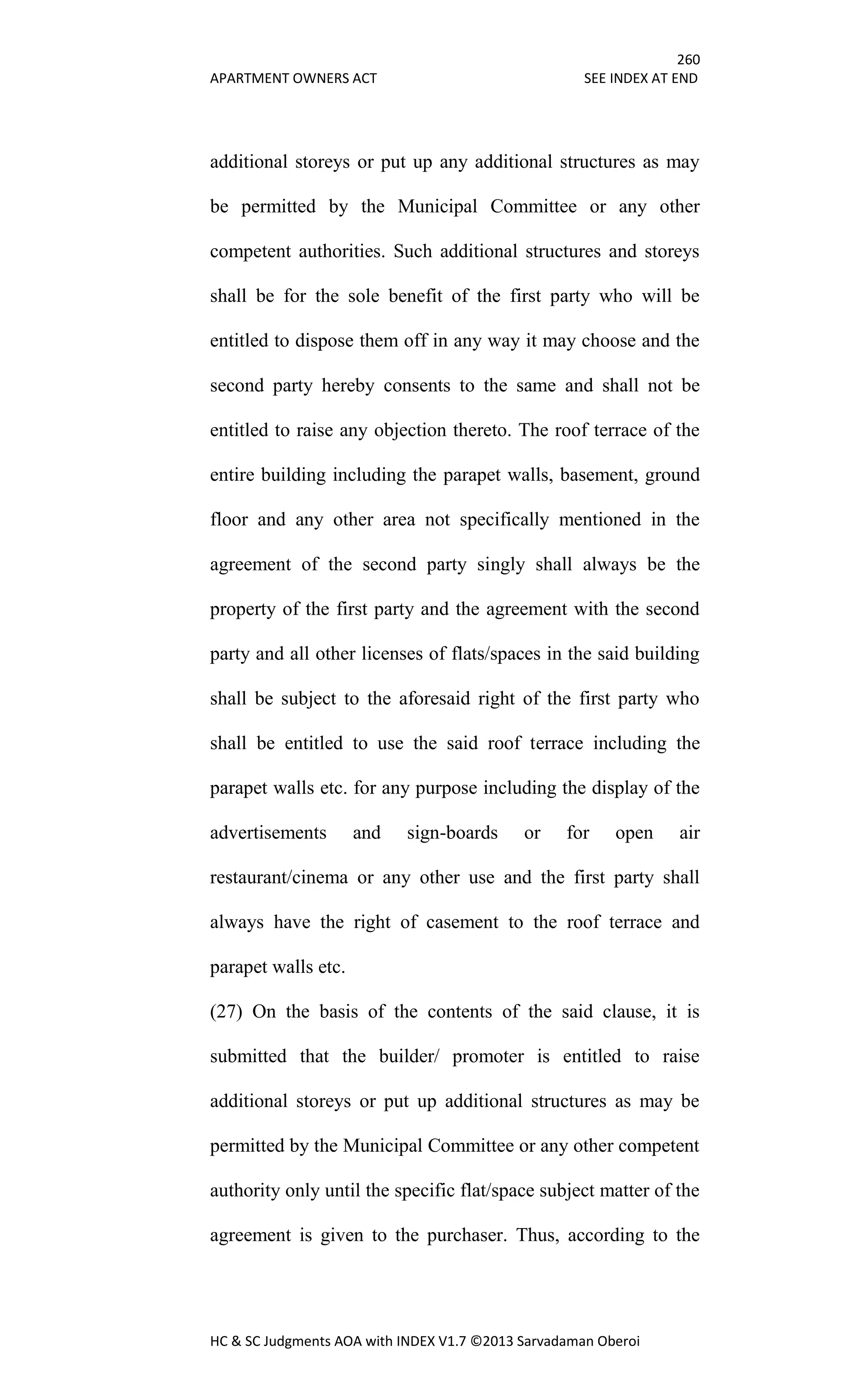 260
APARTMENT OWNERS ACT SEE INDEX AT END
HC & SC Judgments AOA with INDEX V1.7 ©2013 Sarvadaman Oberoi
additional storeys or put up any additional structures as may
be permitted by the Municipal Committee or any other
competent authorities. Such additional structures and storeys
shall be for the sole benefit of the first party who will be
entitled to dispose them off in any way it may choose and the
second party hereby consents to the same and shall not be
entitled to raise any objection thereto. The roof terrace of the
entire building including the parapet walls, basement, ground
floor and any other area not specifically mentioned in the
agreement of the second party singly shall always be the
property of the first party and the agreement with the second
party and all other licenses of flats/spaces in the said building
shall be subject to the aforesaid right of the first party who
shall be entitled to use the said roof terrace including the
parapet walls etc. for any purpose including the display of the
advertisements and sign-boards or for open air
restaurant/cinema or any other use and the first party shall
always have the right of casement to the roof terrace and
parapet walls etc.
(27) On the basis of the contents of the said clause, it is
submitted that the builder/ promoter is entitled to raise
additional storeys or put up additional structures as may be
permitted by the Municipal Committee or any other competent
authority only until the specific flat/space subject matter of the
agreement is given to the purchaser. Thus, according to the
 
