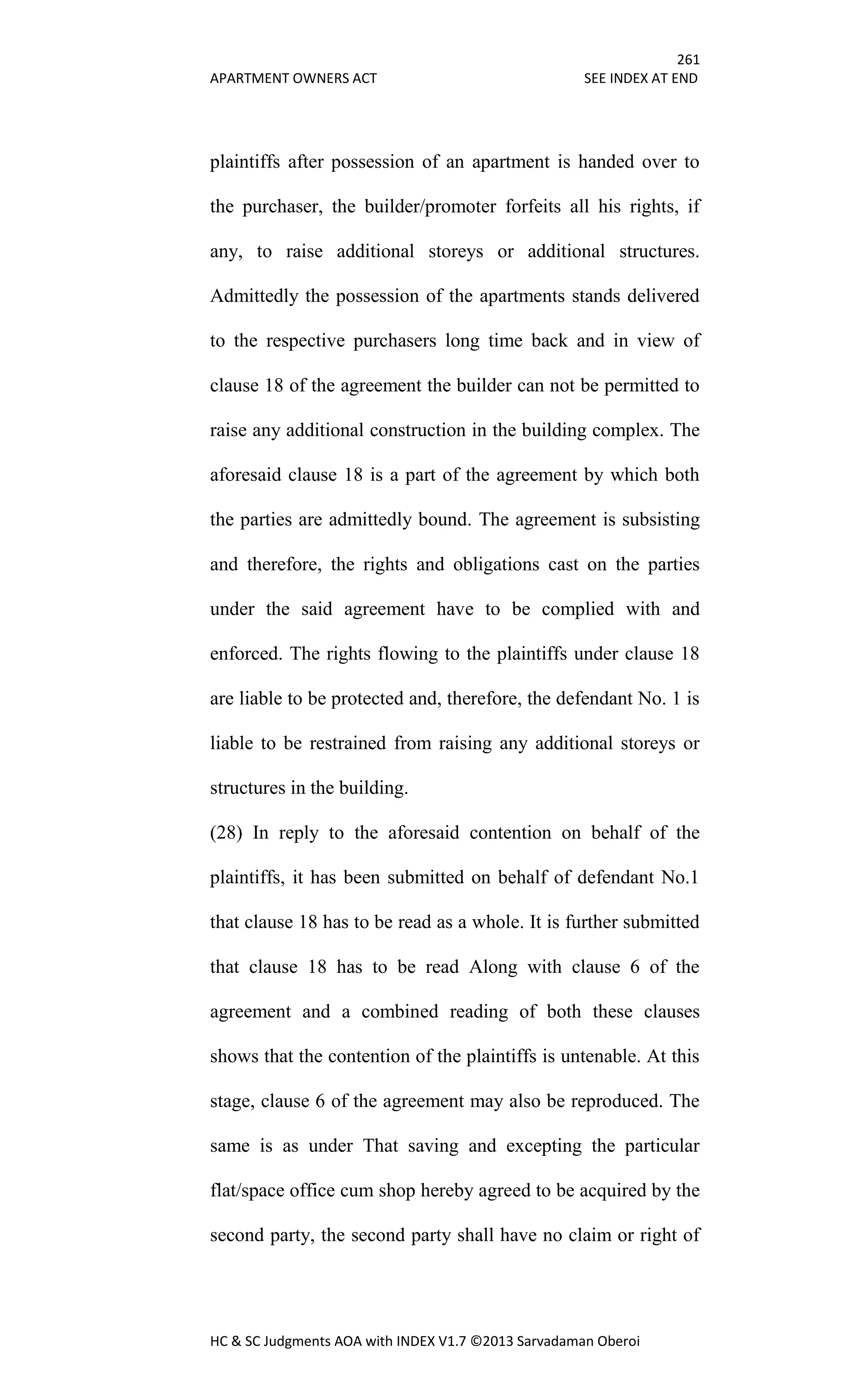 261
APARTMENT OWNERS ACT SEE INDEX AT END
HC & SC Judgments AOA with INDEX V1.7 ©2013 Sarvadaman Oberoi
plaintiffs after possession of an apartment is handed over to
the purchaser, the builder/promoter forfeits all his rights, if
any, to raise additional storeys or additional structures.
Admittedly the possession of the apartments stands delivered
to the respective purchasers long time back and in view of
clause 18 of the agreement the builder can not be permitted to
raise any additional construction in the building complex. The
aforesaid clause 18 is a part of the agreement by which both
the parties are admittedly bound. The agreement is subsisting
and therefore, the rights and obligations cast on the parties
under the said agreement have to be complied with and
enforced. The rights flowing to the plaintiffs under clause 18
are liable to be protected and, therefore, the defendant No. 1 is
liable to be restrained from raising any additional storeys or
structures in the building.
(28) In reply to the aforesaid contention on behalf of the
plaintiffs, it has been submitted on behalf of defendant No.1
that clause 18 has to be read as a whole. It is further submitted
that clause 18 has to be read Along with clause 6 of the
agreement and a combined reading of both these clauses
shows that the contention of the plaintiffs is untenable. At this
stage, clause 6 of the agreement may also be reproduced. The
same is as under That saving and excepting the particular
flat/space office cum shop hereby agreed to be acquired by the
second party, the second party shall have no claim or right of
 