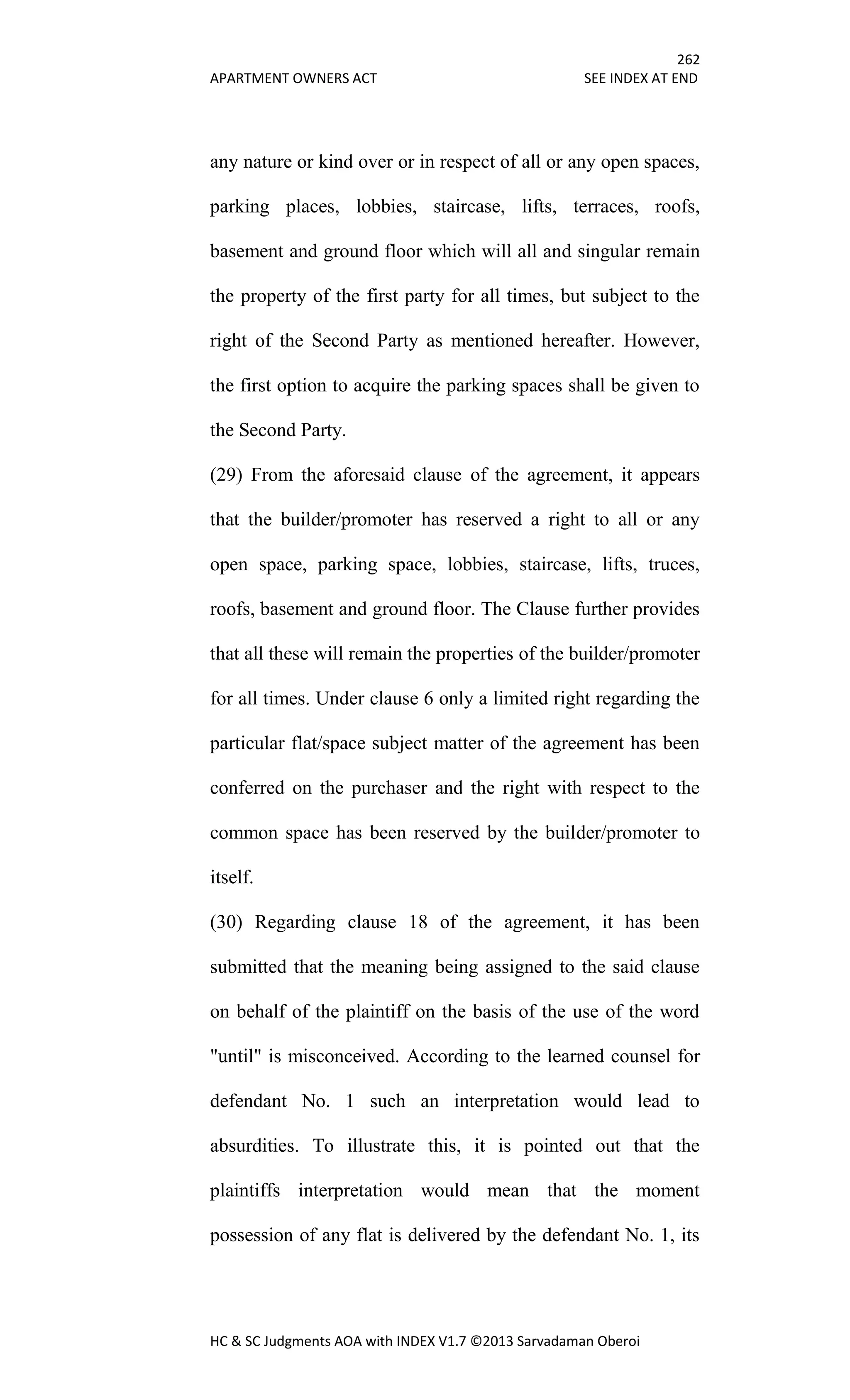 262
APARTMENT OWNERS ACT SEE INDEX AT END
HC & SC Judgments AOA with INDEX V1.7 ©2013 Sarvadaman Oberoi
any nature or kind over or in respect of all or any open spaces,
parking places, lobbies, staircase, lifts, terraces, roofs,
basement and ground floor which will all and singular remain
the property of the first party for all times, but subject to the
right of the Second Party as mentioned hereafter. However,
the first option to acquire the parking spaces shall be given to
the Second Party.
(29) From the aforesaid clause of the agreement, it appears
that the builder/promoter has reserved a right to all or any
open space, parking space, lobbies, staircase, lifts, truces,
roofs, basement and ground floor. The Clause further provides
that all these will remain the properties of the builder/promoter
for all times. Under clause 6 only a limited right regarding the
particular flat/space subject matter of the agreement has been
conferred on the purchaser and the right with respect to the
common space has been reserved by the builder/promoter to
itself.
(30) Regarding clause 18 of the agreement, it has been
submitted that the meaning being assigned to the said clause
on behalf of the plaintiff on the basis of the use of the word
"until" is misconceived. According to the learned counsel for
defendant No. 1 such an interpretation would lead to
absurdities. To illustrate this, it is pointed out that the
plaintiffs interpretation would mean that the moment
possession of any flat is delivered by the defendant No. 1, its
 
