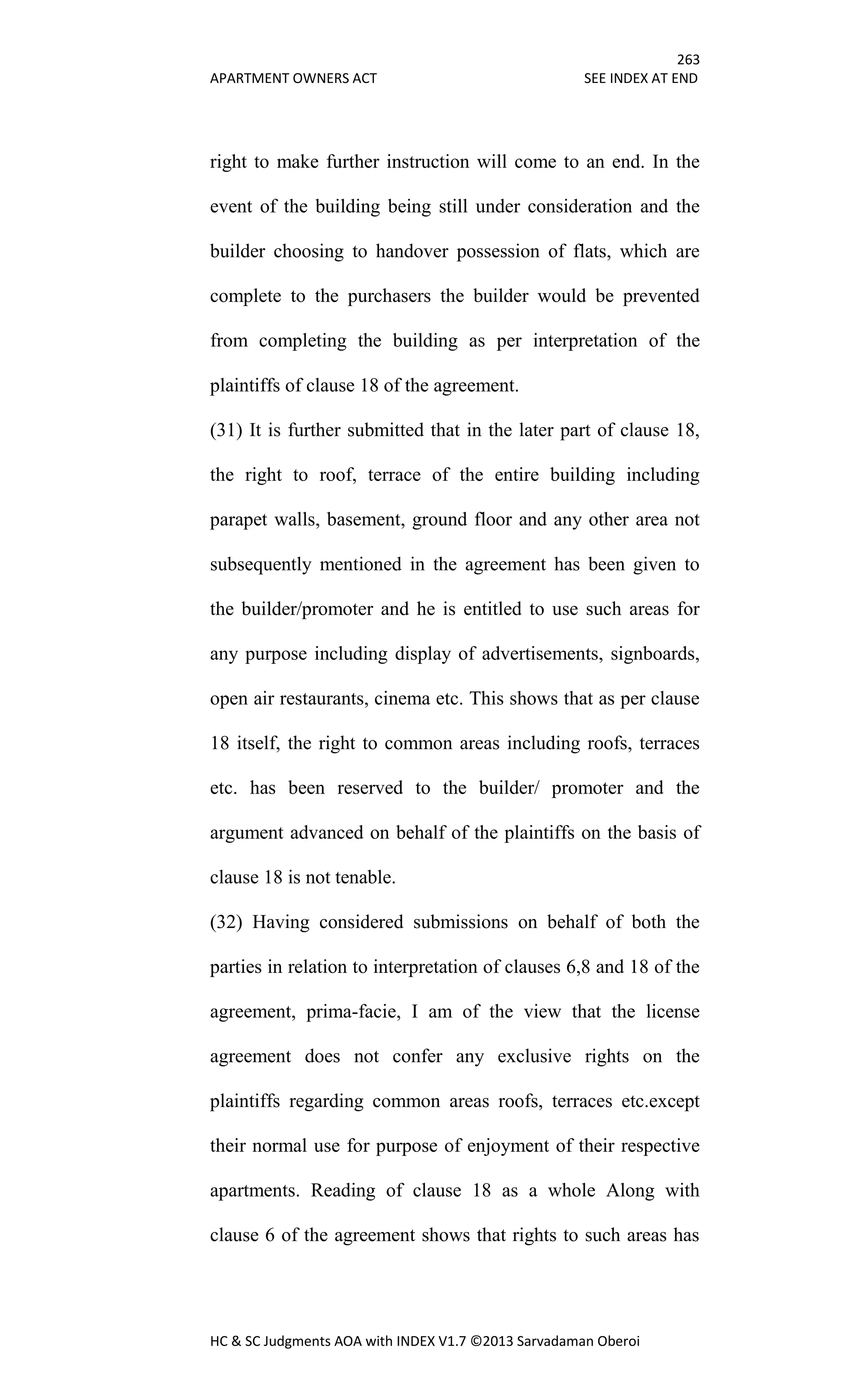 263
APARTMENT OWNERS ACT SEE INDEX AT END
HC & SC Judgments AOA with INDEX V1.7 ©2013 Sarvadaman Oberoi
right to make further instruction will come to an end. In the
event of the building being still under consideration and the
builder choosing to handover possession of flats, which are
complete to the purchasers the builder would be prevented
from completing the building as per interpretation of the
plaintiffs of clause 18 of the agreement.
(31) It is further submitted that in the later part of clause 18,
the right to roof, terrace of the entire building including
parapet walls, basement, ground floor and any other area not
subsequently mentioned in the agreement has been given to
the builder/promoter and he is entitled to use such areas for
any purpose including display of advertisements, signboards,
open air restaurants, cinema etc. This shows that as per clause
18 itself, the right to common areas including roofs, terraces
etc. has been reserved to the builder/ promoter and the
argument advanced on behalf of the plaintiffs on the basis of
clause 18 is not tenable.
(32) Having considered submissions on behalf of both the
parties in relation to interpretation of clauses 6,8 and 18 of the
agreement, prima-facie, I am of the view that the license
agreement does not confer any exclusive rights on the
plaintiffs regarding common areas roofs, terraces etc.except
their normal use for purpose of enjoyment of their respective
apartments. Reading of clause 18 as a whole Along with
clause 6 of the agreement shows that rights to such areas has
 