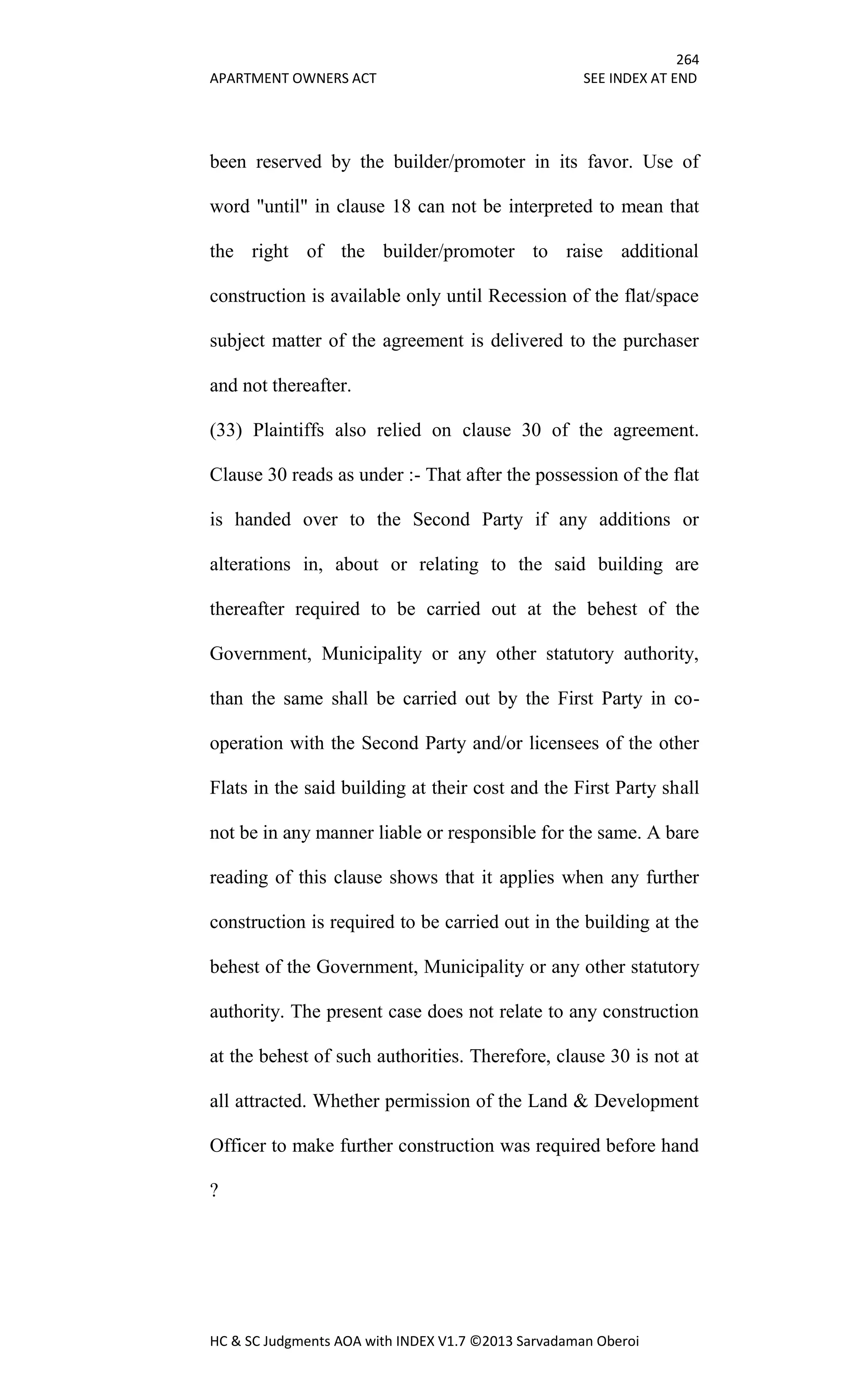 264
APARTMENT OWNERS ACT SEE INDEX AT END
HC & SC Judgments AOA with INDEX V1.7 ©2013 Sarvadaman Oberoi
been reserved by the builder/promoter in its favor. Use of
word "until" in clause 18 can not be interpreted to mean that
the right of the builder/promoter to raise additional
construction is available only until Recession of the flat/space
subject matter of the agreement is delivered to the purchaser
and not thereafter.
(33) Plaintiffs also relied on clause 30 of the agreement.
Clause 30 reads as under :- That after the possession of the flat
is handed over to the Second Party if any additions or
alterations in, about or relating to the said building are
thereafter required to be carried out at the behest of the
Government, Municipality or any other statutory authority,
than the same shall be carried out by the First Party in co-
operation with the Second Party and/or licensees of the other
Flats in the said building at their cost and the First Party shall
not be in any manner liable or responsible for the same. A bare
reading of this clause shows that it applies when any further
construction is required to be carried out in the building at the
behest of the Government, Municipality or any other statutory
authority. The present case does not relate to any construction
at the behest of such authorities. Therefore, clause 30 is not at
all attracted. Whether permission of the Land & Development
Officer to make further construction was required before hand
?
 