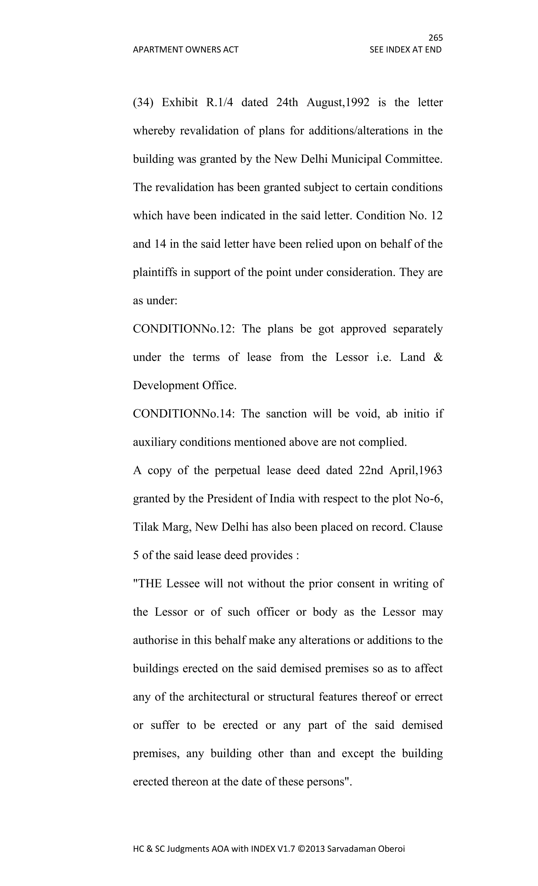 265
APARTMENT OWNERS ACT SEE INDEX AT END
HC & SC Judgments AOA with INDEX V1.7 ©2013 Sarvadaman Oberoi
(34) Exhibit R.1/4 dated 24th August,1992 is the letter
whereby revalidation of plans for additions/alterations in the
building was granted by the New Delhi Municipal Committee.
The revalidation has been granted subject to certain conditions
which have been indicated in the said letter. Condition No. 12
and 14 in the said letter have been relied upon on behalf of the
plaintiffs in support of the point under consideration. They are
as under:
CONDITIONNo.12: The plans be got approved separately
under the terms of lease from the Lessor i.e. Land &
Development Office.
CONDITIONNo.14: The sanction will be void, ab initio if
auxiliary conditions mentioned above are not complied.
A copy of the perpetual lease deed dated 22nd April,1963
granted by the President of India with respect to the plot No-6,
Tilak Marg, New Delhi has also been placed on record. Clause
5 of the said lease deed provides :
"THE Lessee will not without the prior consent in writing of
the Lessor or of such officer or body as the Lessor may
authorise in this behalf make any alterations or additions to the
buildings erected on the said demised premises so as to affect
any of the architectural or structural features thereof or errect
or suffer to be erected or any part of the said demised
premises, any building other than and except the building
erected thereon at the date of these persons".
 