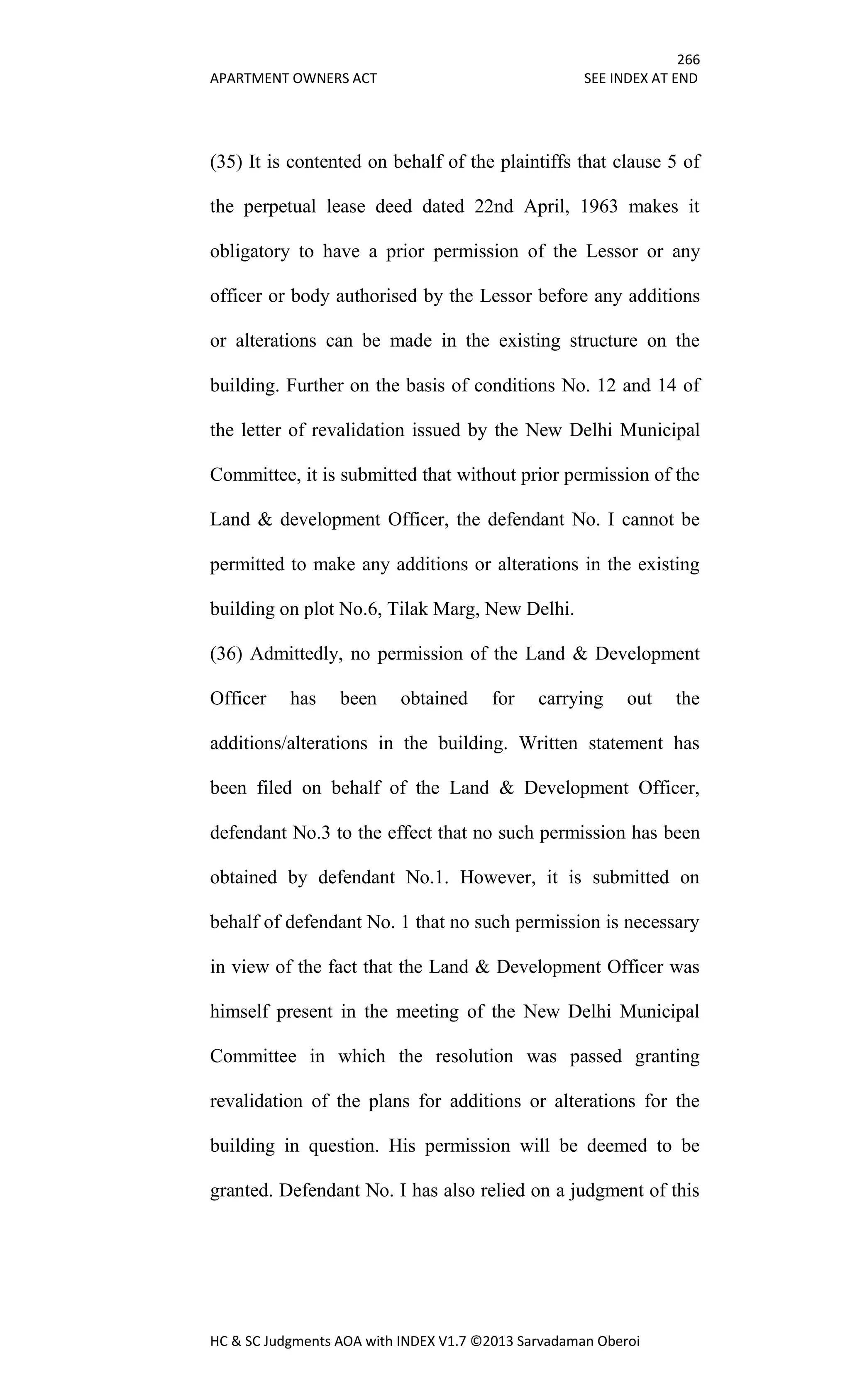 266
APARTMENT OWNERS ACT SEE INDEX AT END
HC & SC Judgments AOA with INDEX V1.7 ©2013 Sarvadaman Oberoi
(35) It is contented on behalf of the plaintiffs that clause 5 of
the perpetual lease deed dated 22nd April, 1963 makes it
obligatory to have a prior permission of the Lessor or any
officer or body authorised by the Lessor before any additions
or alterations can be made in the existing structure on the
building. Further on the basis of conditions No. 12 and 14 of
the letter of revalidation issued by the New Delhi Municipal
Committee, it is submitted that without prior permission of the
Land & development Officer, the defendant No. I cannot be
permitted to make any additions or alterations in the existing
building on plot No.6, Tilak Marg, New Delhi.
(36) Admittedly, no permission of the Land & Development
Officer has been obtained for carrying out the
additions/alterations in the building. Written statement has
been filed on behalf of the Land & Development Officer,
defendant No.3 to the effect that no such permission has been
obtained by defendant No.1. However, it is submitted on
behalf of defendant No. 1 that no such permission is necessary
in view of the fact that the Land & Development Officer was
himself present in the meeting of the New Delhi Municipal
Committee in which the resolution was passed granting
revalidation of the plans for additions or alterations for the
building in question. His permission will be deemed to be
granted. Defendant No. I has also relied on a judgment of this
 