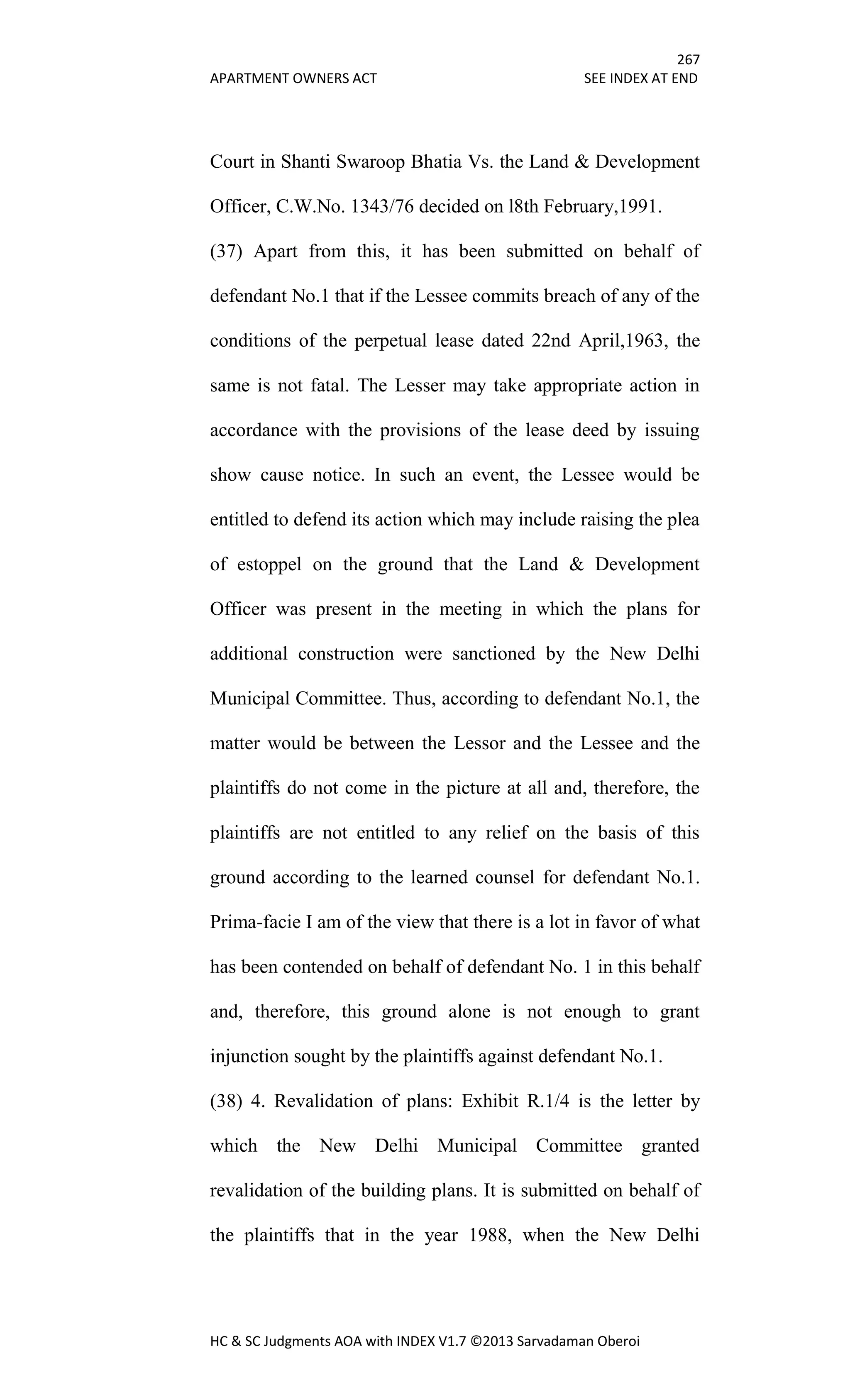 267
APARTMENT OWNERS ACT SEE INDEX AT END
HC & SC Judgments AOA with INDEX V1.7 ©2013 Sarvadaman Oberoi
Court in Shanti Swaroop Bhatia Vs. the Land & Development
Officer, C.W.No. 1343/76 decided on l8th February,1991.
(37) Apart from this, it has been submitted on behalf of
defendant No.1 that if the Lessee commits breach of any of the
conditions of the perpetual lease dated 22nd April,1963, the
same is not fatal. The Lesser may take appropriate action in
accordance with the provisions of the lease deed by issuing
show cause notice. In such an event, the Lessee would be
entitled to defend its action which may include raising the plea
of estoppel on the ground that the Land & Development
Officer was present in the meeting in which the plans for
additional construction were sanctioned by the New Delhi
Municipal Committee. Thus, according to defendant No.1, the
matter would be between the Lessor and the Lessee and the
plaintiffs do not come in the picture at all and, therefore, the
plaintiffs are not entitled to any relief on the basis of this
ground according to the learned counsel for defendant No.1.
Prima-facie I am of the view that there is a lot in favor of what
has been contended on behalf of defendant No. 1 in this behalf
and, therefore, this ground alone is not enough to grant
injunction sought by the plaintiffs against defendant No.1.
(38) 4. Revalidation of plans: Exhibit R.1/4 is the letter by
which the New Delhi Municipal Committee granted
revalidation of the building plans. It is submitted on behalf of
the plaintiffs that in the year 1988, when the New Delhi
 