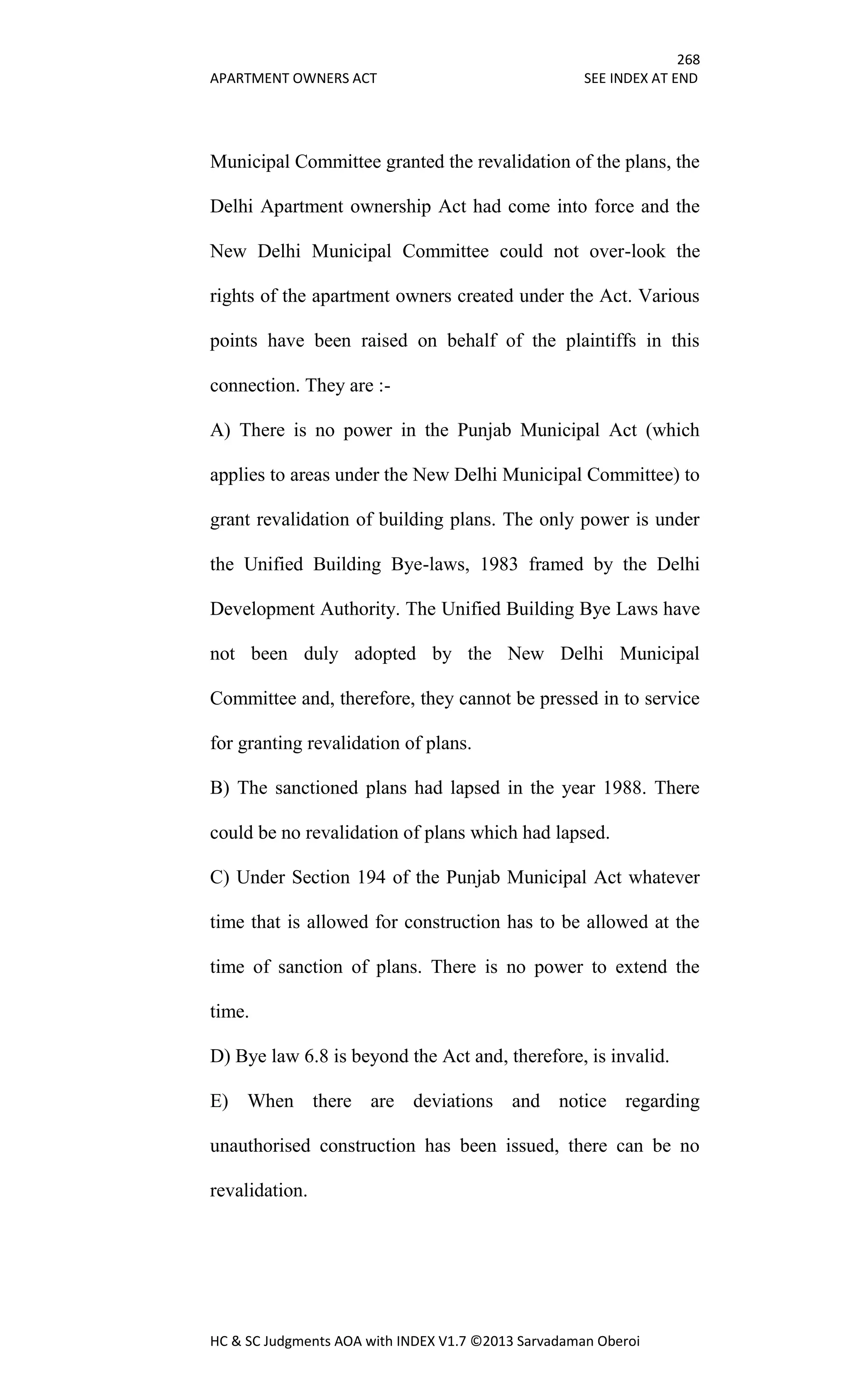 268
APARTMENT OWNERS ACT SEE INDEX AT END
HC & SC Judgments AOA with INDEX V1.7 ©2013 Sarvadaman Oberoi
Municipal Committee granted the revalidation of the plans, the
Delhi Apartment ownership Act had come into force and the
New Delhi Municipal Committee could not over-look the
rights of the apartment owners created under the Act. Various
points have been raised on behalf of the plaintiffs in this
connection. They are :-
A) There is no power in the Punjab Municipal Act (which
applies to areas under the New Delhi Municipal Committee) to
grant revalidation of building plans. The only power is under
the Unified Building Bye-laws, 1983 framed by the Delhi
Development Authority. The Unified Building Bye Laws have
not been duly adopted by the New Delhi Municipal
Committee and, therefore, they cannot be pressed in to service
for granting revalidation of plans.
B) The sanctioned plans had lapsed in the year 1988. There
could be no revalidation of plans which had lapsed.
C) Under Section 194 of the Punjab Municipal Act whatever
time that is allowed for construction has to be allowed at the
time of sanction of plans. There is no power to extend the
time.
D) Bye law 6.8 is beyond the Act and, therefore, is invalid.
E) When there are deviations and notice regarding
unauthorised construction has been issued, there can be no
revalidation.
 