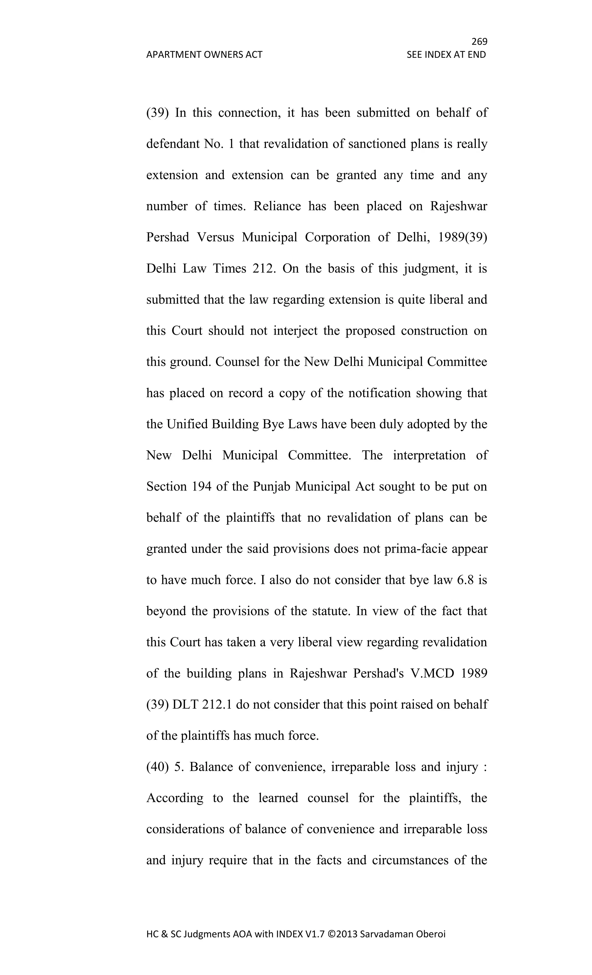 269
APARTMENT OWNERS ACT SEE INDEX AT END
HC & SC Judgments AOA with INDEX V1.7 ©2013 Sarvadaman Oberoi
(39) In this connection, it has been submitted on behalf of
defendant No. 1 that revalidation of sanctioned plans is really
extension and extension can be granted any time and any
number of times. Reliance has been placed on Rajeshwar
Pershad Versus Municipal Corporation of Delhi, 1989(39)
Delhi Law Times 212. On the basis of this judgment, it is
submitted that the law regarding extension is quite liberal and
this Court should not interject the proposed construction on
this ground. Counsel for the New Delhi Municipal Committee
has placed on record a copy of the notification showing that
the Unified Building Bye Laws have been duly adopted by the
New Delhi Municipal Committee. The interpretation of
Section 194 of the Punjab Municipal Act sought to be put on
behalf of the plaintiffs that no revalidation of plans can be
granted under the said provisions does not prima-facie appear
to have much force. I also do not consider that bye law 6.8 is
beyond the provisions of the statute. In view of the fact that
this Court has taken a very liberal view regarding revalidation
of the building plans in Rajeshwar Pershad's V.MCD 1989
(39) DLT 212.1 do not consider that this point raised on behalf
of the plaintiffs has much force.
(40) 5. Balance of convenience, irreparable loss and injury :
According to the learned counsel for the plaintiffs, the
considerations of balance of convenience and irreparable loss
and injury require that in the facts and circumstances of the
 