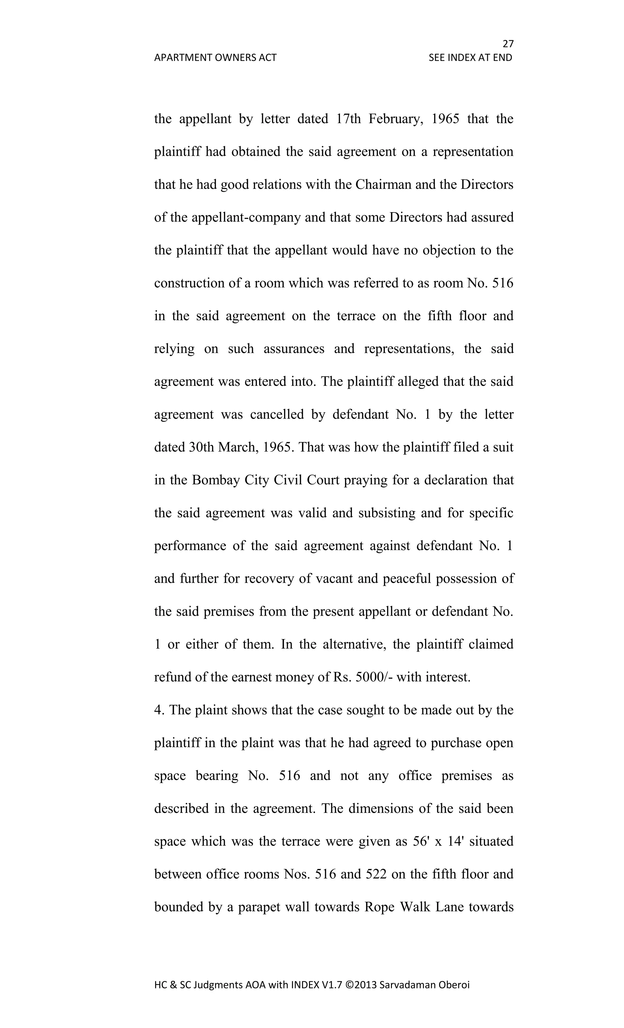 27
APARTMENT OWNERS ACT SEE INDEX AT END
HC & SC Judgments AOA with INDEX V1.7 ©2013 Sarvadaman Oberoi
the appellant by letter dated 17th February, 1965 that the
plaintiff had obtained the said agreement on a representation
that he had good relations with the Chairman and the Directors
of the appellant-company and that some Directors had assured
the plaintiff that the appellant would have no objection to the
construction of a room which was referred to as room No. 516
in the said agreement on the terrace on the fifth floor and
relying on such assurances and representations, the said
agreement was entered into. The plaintiff alleged that the said
agreement was cancelled by defendant No. 1 by the letter
dated 30th March, 1965. That was how the plaintiff filed a suit
in the Bombay City Civil Court praying for a declaration that
the said agreement was valid and subsisting and for specific
performance of the said agreement against defendant No. 1
and further for recovery of vacant and peaceful possession of
the said premises from the present appellant or defendant No.
1 or either of them. In the alternative, the plaintiff claimed
refund of the earnest money of Rs. 5000/- with interest.
4. The plaint shows that the case sought to be made out by the
plaintiff in the plaint was that he had agreed to purchase open
space bearing No. 516 and not any office premises as
described in the agreement. The dimensions of the said been
space which was the terrace were given as 56' x 14' situated
between office rooms Nos. 516 and 522 on the fifth floor and
bounded by a parapet wall towards Rope Walk Lane towards
 