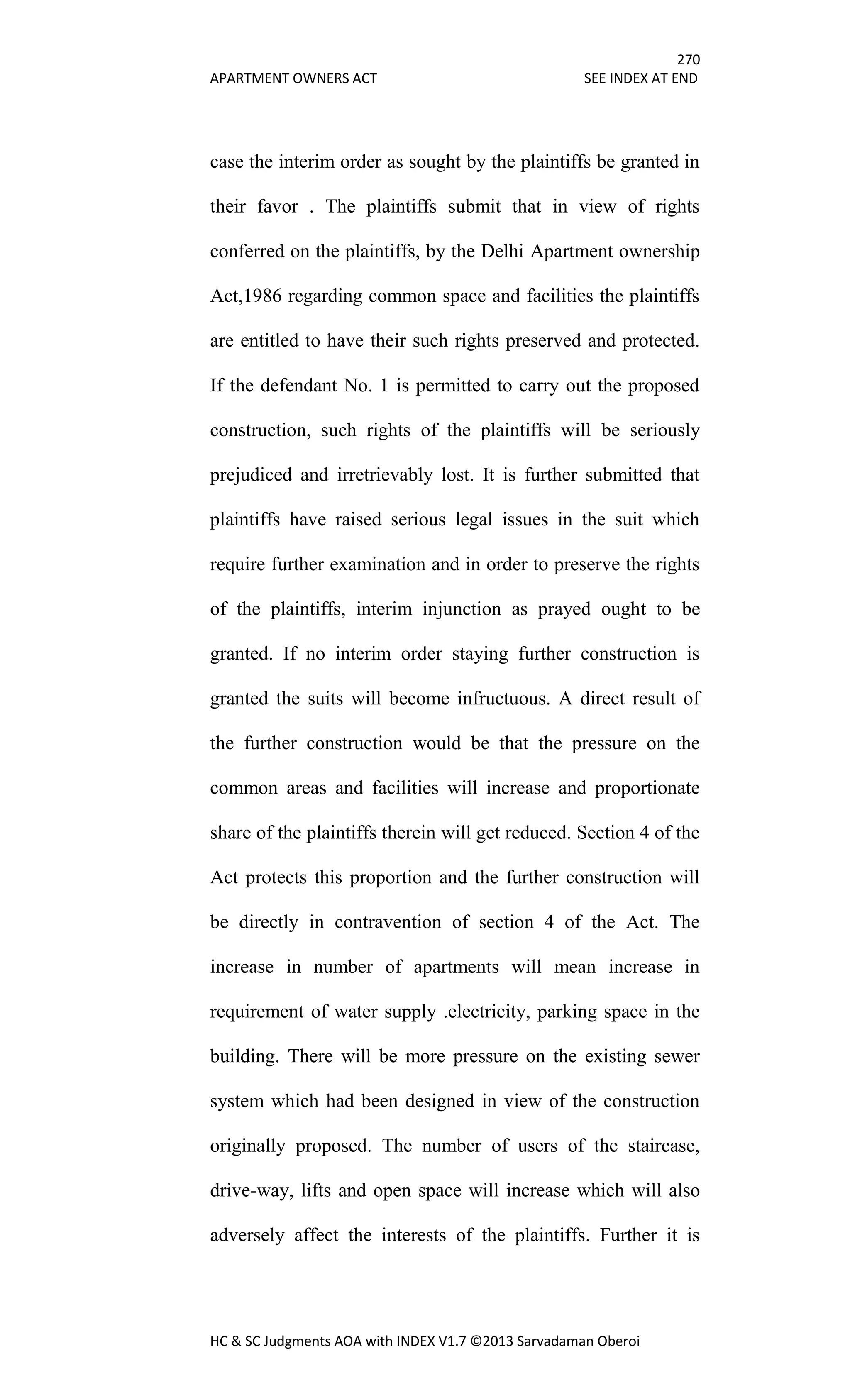 270
APARTMENT OWNERS ACT SEE INDEX AT END
HC & SC Judgments AOA with INDEX V1.7 ©2013 Sarvadaman Oberoi
case the interim order as sought by the plaintiffs be granted in
their favor . The plaintiffs submit that in view of rights
conferred on the plaintiffs, by the Delhi Apartment ownership
Act,1986 regarding common space and facilities the plaintiffs
are entitled to have their such rights preserved and protected.
If the defendant No. 1 is permitted to carry out the proposed
construction, such rights of the plaintiffs will be seriously
prejudiced and irretrievably lost. It is further submitted that
plaintiffs have raised serious legal issues in the suit which
require further examination and in order to preserve the rights
of the plaintiffs, interim injunction as prayed ought to be
granted. If no interim order staying further construction is
granted the suits will become infructuous. A direct result of
the further construction would be that the pressure on the
common areas and facilities will increase and proportionate
share of the plaintiffs therein will get reduced. Section 4 of the
Act protects this proportion and the further construction will
be directly in contravention of section 4 of the Act. The
increase in number of apartments will mean increase in
requirement of water supply .electricity, parking space in the
building. There will be more pressure on the existing sewer
system which had been designed in view of the construction
originally proposed. The number of users of the staircase,
drive-way, lifts and open space will increase which will also
adversely affect the interests of the plaintiffs. Further it is
 
