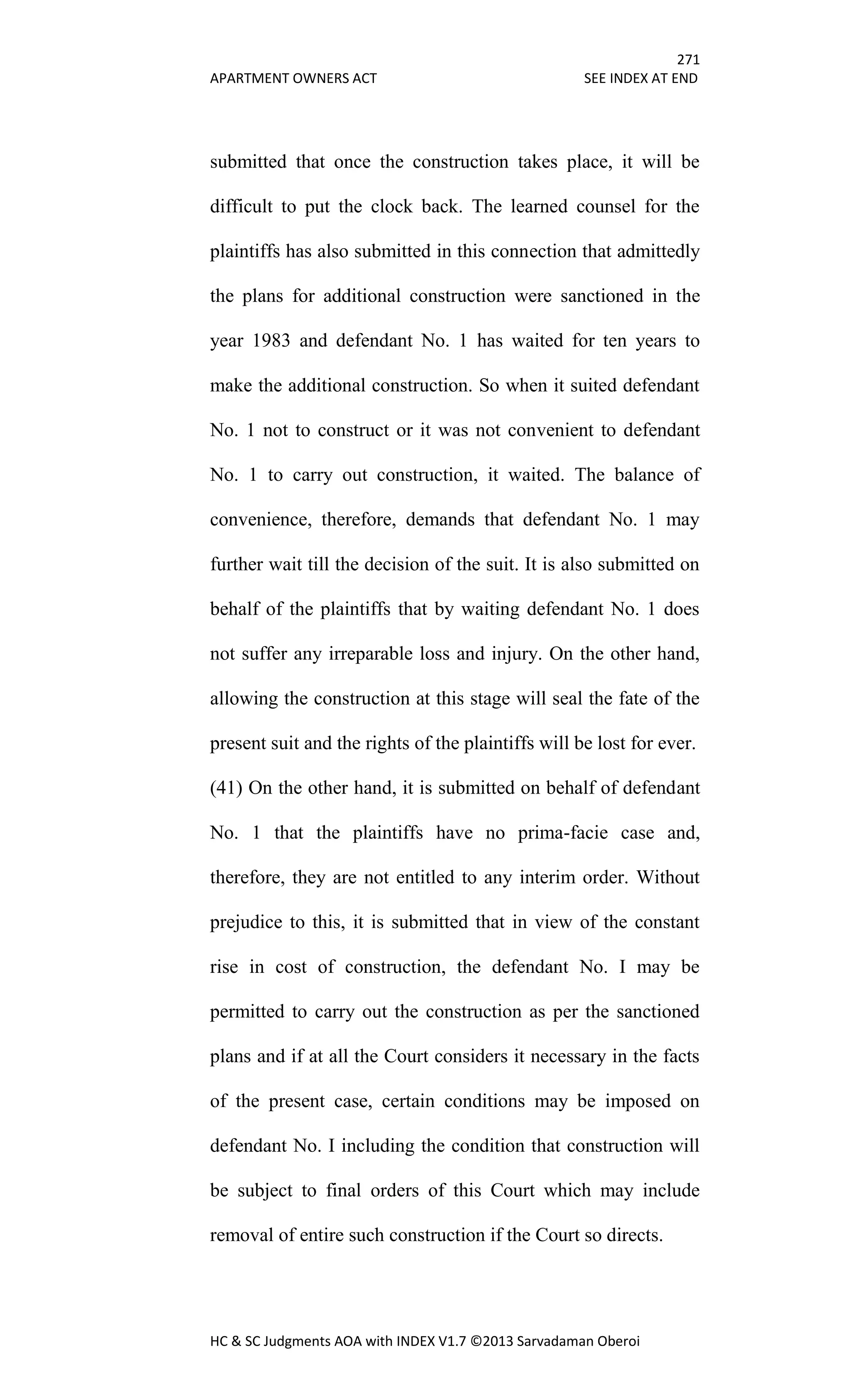 271
APARTMENT OWNERS ACT SEE INDEX AT END
HC & SC Judgments AOA with INDEX V1.7 ©2013 Sarvadaman Oberoi
submitted that once the construction takes place, it will be
difficult to put the clock back. The learned counsel for the
plaintiffs has also submitted in this connection that admittedly
the plans for additional construction were sanctioned in the
year 1983 and defendant No. 1 has waited for ten years to
make the additional construction. So when it suited defendant
No. 1 not to construct or it was not convenient to defendant
No. 1 to carry out construction, it waited. The balance of
convenience, therefore, demands that defendant No. 1 may
further wait till the decision of the suit. It is also submitted on
behalf of the plaintiffs that by waiting defendant No. 1 does
not suffer any irreparable loss and injury. On the other hand,
allowing the construction at this stage will seal the fate of the
present suit and the rights of the plaintiffs will be lost for ever.
(41) On the other hand, it is submitted on behalf of defendant
No. 1 that the plaintiffs have no prima-facie case and,
therefore, they are not entitled to any interim order. Without
prejudice to this, it is submitted that in view of the constant
rise in cost of construction, the defendant No. I may be
permitted to carry out the construction as per the sanctioned
plans and if at all the Court considers it necessary in the facts
of the present case, certain conditions may be imposed on
defendant No. I including the condition that construction will
be subject to final orders of this Court which may include
removal of entire such construction if the Court so directs.
 