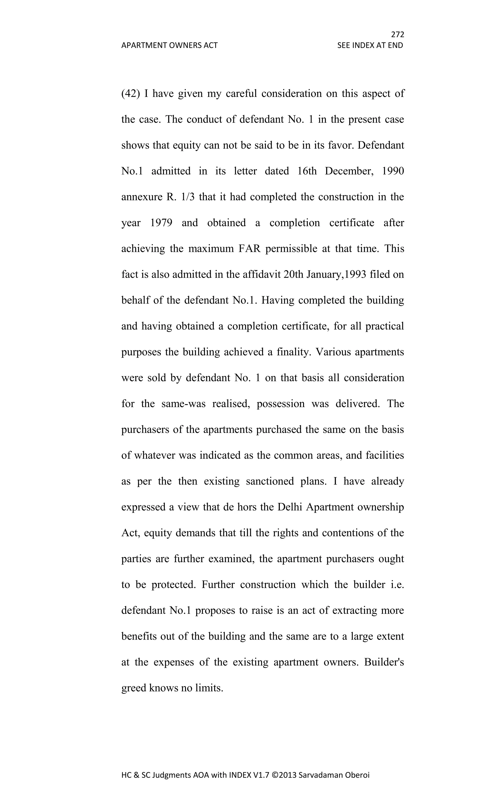 272
APARTMENT OWNERS ACT SEE INDEX AT END
HC & SC Judgments AOA with INDEX V1.7 ©2013 Sarvadaman Oberoi
(42) I have given my careful consideration on this aspect of
the case. The conduct of defendant No. 1 in the present case
shows that equity can not be said to be in its favor. Defendant
No.1 admitted in its letter dated 16th December, 1990
annexure R. 1/3 that it had completed the construction in the
year 1979 and obtained a completion certificate after
achieving the maximum FAR permissible at that time. This
fact is also admitted in the affidavit 20th January,1993 filed on
behalf of the defendant No.1. Having completed the building
and having obtained a completion certificate, for all practical
purposes the building achieved a finality. Various apartments
were sold by defendant No. 1 on that basis all consideration
for the same-was realised, possession was delivered. The
purchasers of the apartments purchased the same on the basis
of whatever was indicated as the common areas, and facilities
as per the then existing sanctioned plans. I have already
expressed a view that de hors the Delhi Apartment ownership
Act, equity demands that till the rights and contentions of the
parties are further examined, the apartment purchasers ought
to be protected. Further construction which the builder i.e.
defendant No.1 proposes to raise is an act of extracting more
benefits out of the building and the same are to a large extent
at the expenses of the existing apartment owners. Builder's
greed knows no limits.
 