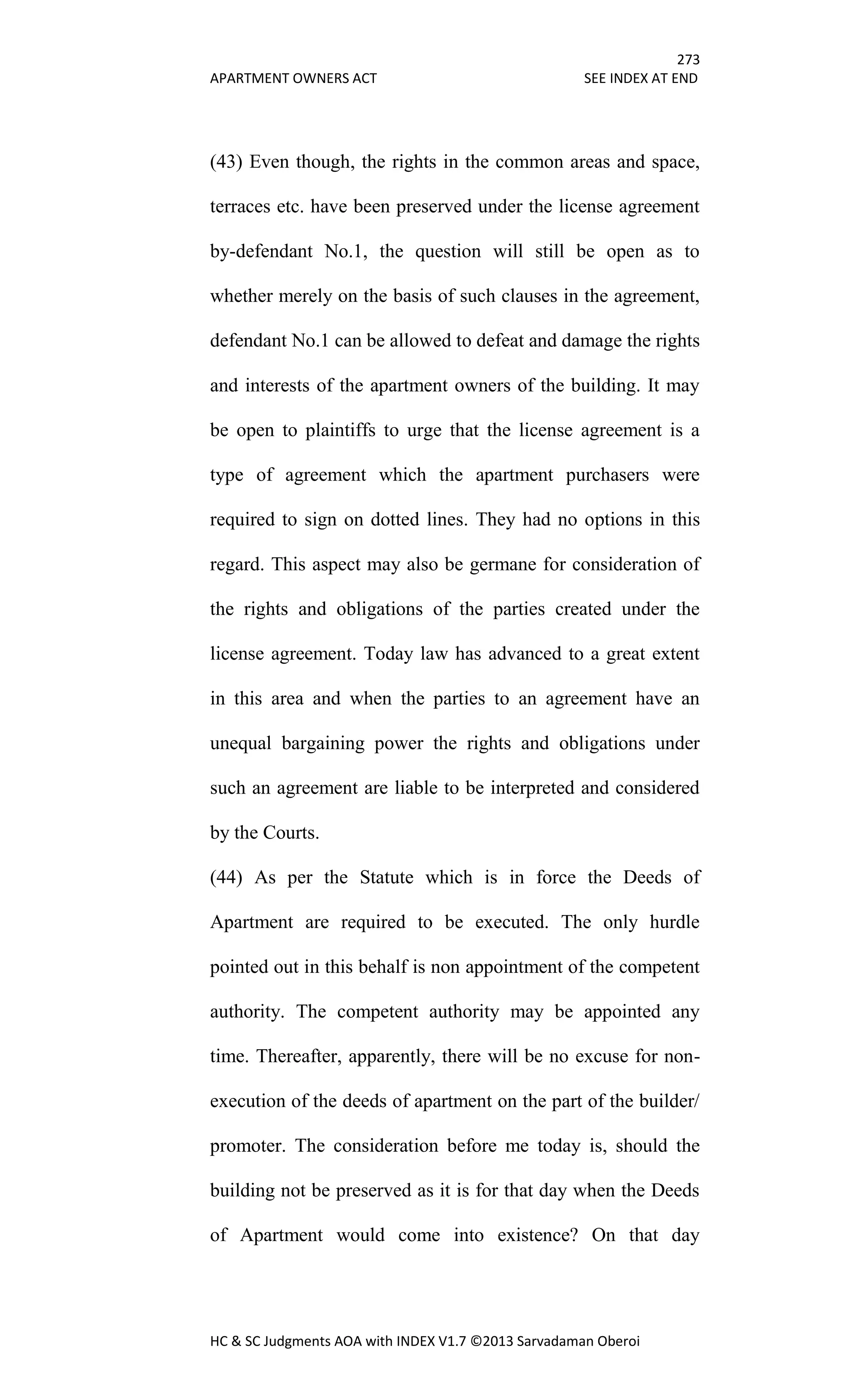 273
APARTMENT OWNERS ACT SEE INDEX AT END
HC & SC Judgments AOA with INDEX V1.7 ©2013 Sarvadaman Oberoi
(43) Even though, the rights in the common areas and space,
terraces etc. have been preserved under the license agreement
by-defendant No.1, the question will still be open as to
whether merely on the basis of such clauses in the agreement,
defendant No.1 can be allowed to defeat and damage the rights
and interests of the apartment owners of the building. It may
be open to plaintiffs to urge that the license agreement is a
type of agreement which the apartment purchasers were
required to sign on dotted lines. They had no options in this
regard. This aspect may also be germane for consideration of
the rights and obligations of the parties created under the
license agreement. Today law has advanced to a great extent
in this area and when the parties to an agreement have an
unequal bargaining power the rights and obligations under
such an agreement are liable to be interpreted and considered
by the Courts.
(44) As per the Statute which is in force the Deeds of
Apartment are required to be executed. The only hurdle
pointed out in this behalf is non appointment of the competent
authority. The competent authority may be appointed any
time. Thereafter, apparently, there will be no excuse for non-
execution of the deeds of apartment on the part of the builder/
promoter. The consideration before me today is, should the
building not be preserved as it is for that day when the Deeds
of Apartment would come into existence? On that day
 