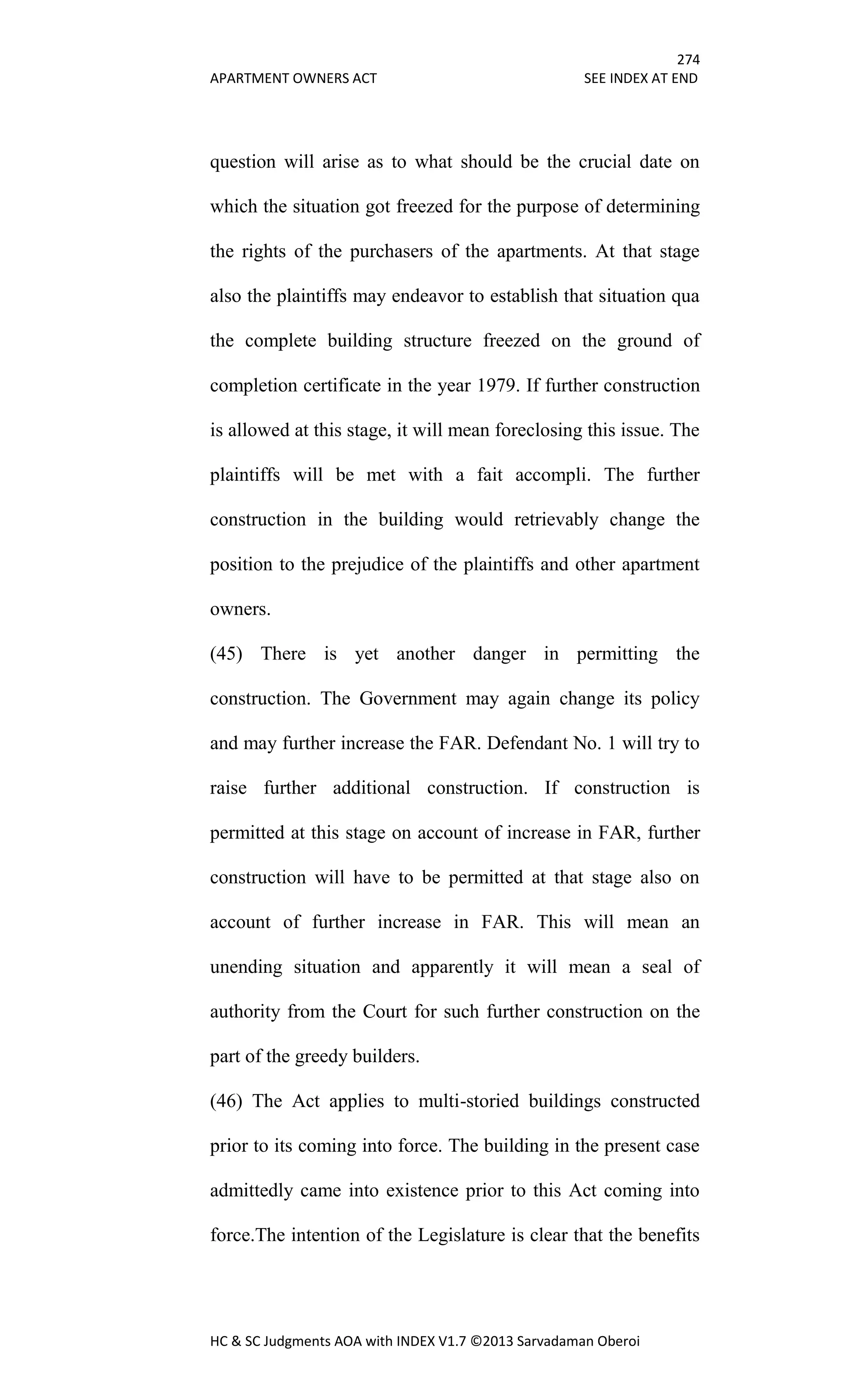 274
APARTMENT OWNERS ACT SEE INDEX AT END
HC & SC Judgments AOA with INDEX V1.7 ©2013 Sarvadaman Oberoi
question will arise as to what should be the crucial date on
which the situation got freezed for the purpose of determining
the rights of the purchasers of the apartments. At that stage
also the plaintiffs may endeavor to establish that situation qua
the complete building structure freezed on the ground of
completion certificate in the year 1979. If further construction
is allowed at this stage, it will mean foreclosing this issue. The
plaintiffs will be met with a fait accompli. The further
construction in the building would retrievably change the
position to the prejudice of the plaintiffs and other apartment
owners.
(45) There is yet another danger in permitting the
construction. The Government may again change its policy
and may further increase the FAR. Defendant No. 1 will try to
raise further additional construction. If construction is
permitted at this stage on account of increase in FAR, further
construction will have to be permitted at that stage also on
account of further increase in FAR. This will mean an
unending situation and apparently it will mean a seal of
authority from the Court for such further construction on the
part of the greedy builders.
(46) The Act applies to multi-storied buildings constructed
prior to its coming into force. The building in the present case
admittedly came into existence prior to this Act coming into
force.The intention of the Legislature is clear that the benefits
 