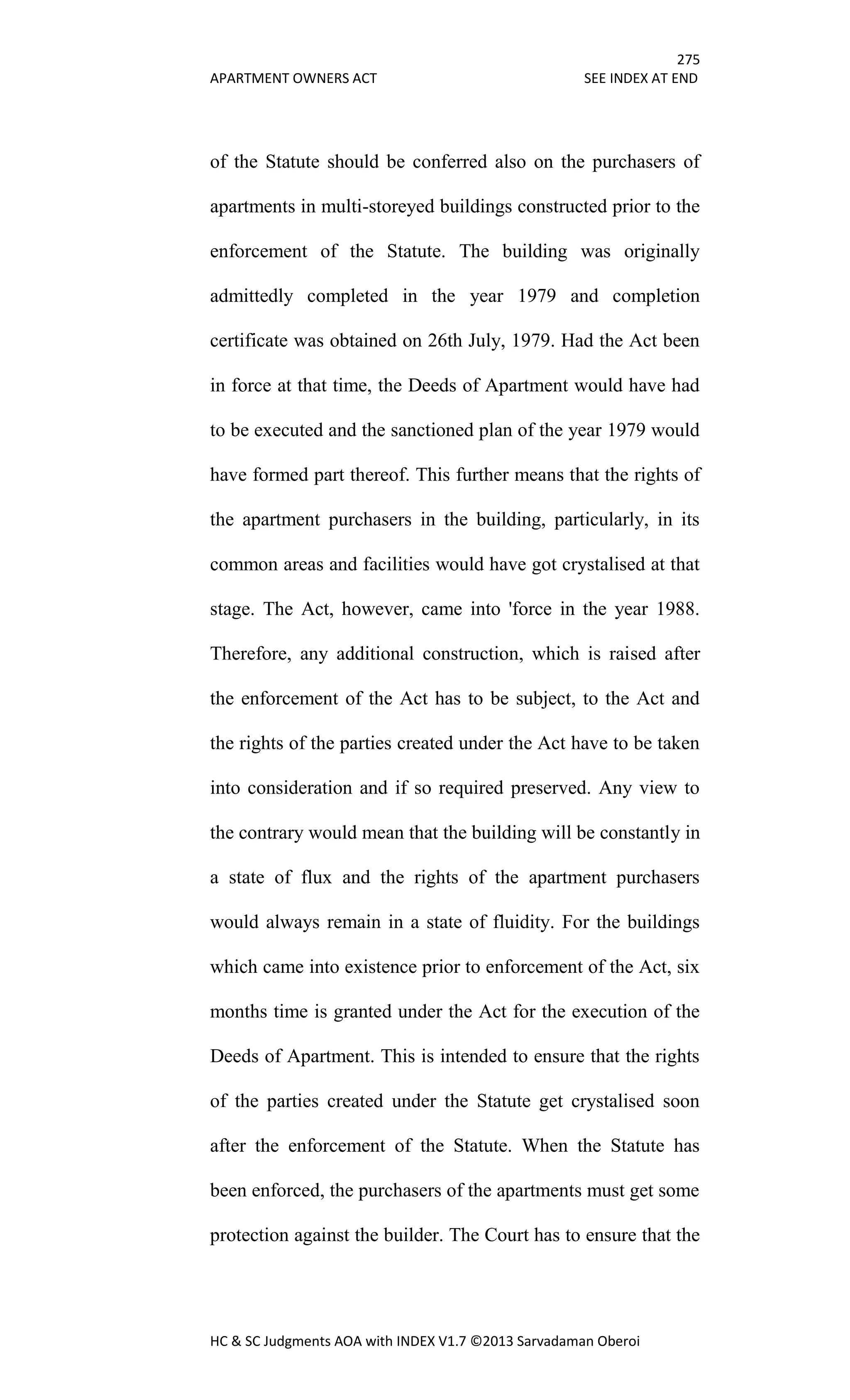 275
APARTMENT OWNERS ACT SEE INDEX AT END
HC & SC Judgments AOA with INDEX V1.7 ©2013 Sarvadaman Oberoi
of the Statute should be conferred also on the purchasers of
apartments in multi-storeyed buildings constructed prior to the
enforcement of the Statute. The building was originally
admittedly completed in the year 1979 and completion
certificate was obtained on 26th July, 1979. Had the Act been
in force at that time, the Deeds of Apartment would have had
to be executed and the sanctioned plan of the year 1979 would
have formed part thereof. This further means that the rights of
the apartment purchasers in the building, particularly, in its
common areas and facilities would have got crystalised at that
stage. The Act, however, came into 'force in the year 1988.
Therefore, any additional construction, which is raised after
the enforcement of the Act has to be subject, to the Act and
the rights of the parties created under the Act have to be taken
into consideration and if so required preserved. Any view to
the contrary would mean that the building will be constantly in
a state of flux and the rights of the apartment purchasers
would always remain in a state of fluidity. For the buildings
which came into existence prior to enforcement of the Act, six
months time is granted under the Act for the execution of the
Deeds of Apartment. This is intended to ensure that the rights
of the parties created under the Statute get crystalised soon
after the enforcement of the Statute. When the Statute has
been enforced, the purchasers of the apartments must get some
protection against the builder. The Court has to ensure that the
 