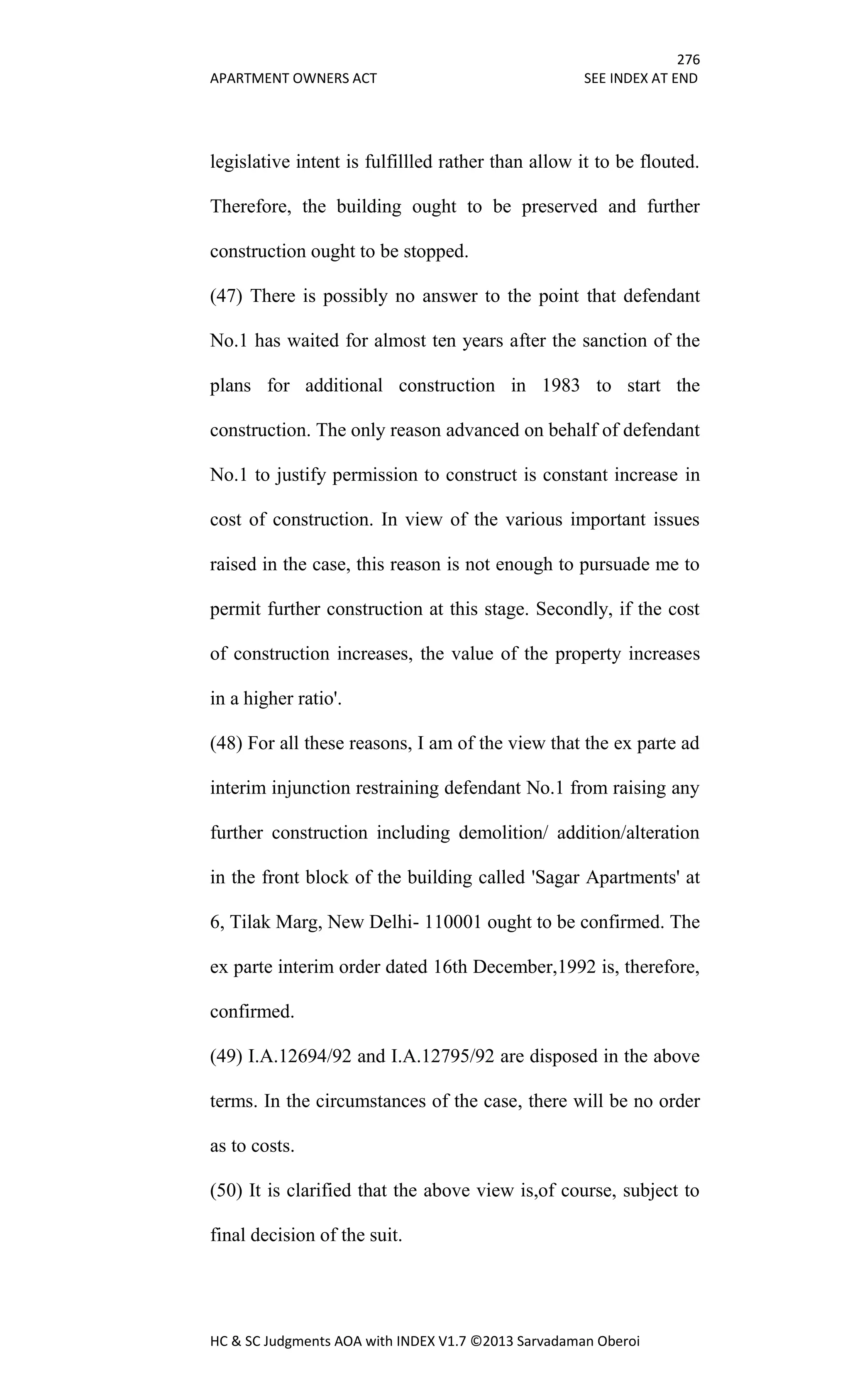 276
APARTMENT OWNERS ACT SEE INDEX AT END
HC & SC Judgments AOA with INDEX V1.7 ©2013 Sarvadaman Oberoi
legislative intent is fulfillled rather than allow it to be flouted.
Therefore, the building ought to be preserved and further
construction ought to be stopped.
(47) There is possibly no answer to the point that defendant
No.1 has waited for almost ten years after the sanction of the
plans for additional construction in 1983 to start the
construction. The only reason advanced on behalf of defendant
No.1 to justify permission to construct is constant increase in
cost of construction. In view of the various important issues
raised in the case, this reason is not enough to pursuade me to
permit further construction at this stage. Secondly, if the cost
of construction increases, the value of the property increases
in a higher ratio'.
(48) For all these reasons, I am of the view that the ex parte ad
interim injunction restraining defendant No.1 from raising any
further construction including demolition/ addition/alteration
in the front block of the building called 'Sagar Apartments' at
6, Tilak Marg, New Delhi- 110001 ought to be confirmed. The
ex parte interim order dated 16th December,1992 is, therefore,
confirmed.
(49) I.A.12694/92 and I.A.12795/92 are disposed in the above
terms. In the circumstances of the case, there will be no order
as to costs.
(50) It is clarified that the above view is,of course, subject to
final decision of the suit.
 