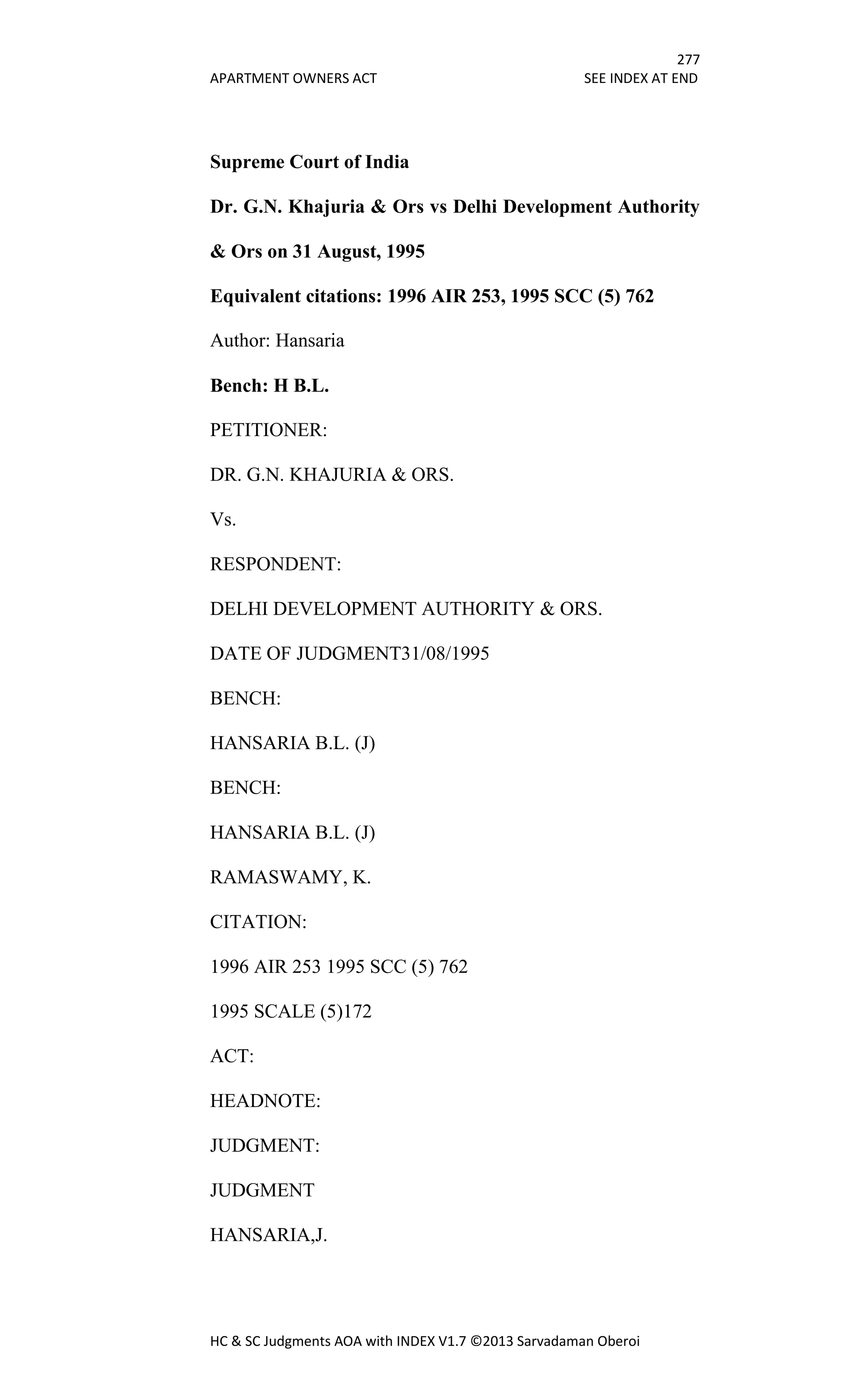 277
APARTMENT OWNERS ACT SEE INDEX AT END
HC & SC Judgments AOA with INDEX V1.7 ©2013 Sarvadaman Oberoi
Supreme Court of India
Dr. G.N. Khajuria & Ors vs Delhi Development Authority
& Ors on 31 August, 1995
Equivalent citations: 1996 AIR 253, 1995 SCC (5) 762
Author: Hansaria
Bench: H B.L.
PETITIONER:
DR. G.N. KHAJURIA & ORS.
Vs.
RESPONDENT:
DELHI DEVELOPMENT AUTHORITY & ORS.
DATE OF JUDGMENT31/08/1995
BENCH:
HANSARIA B.L. (J)
BENCH:
HANSARIA B.L. (J)
RAMASWAMY, K.
CITATION:
1996 AIR 253 1995 SCC (5) 762
1995 SCALE (5)172
ACT:
HEADNOTE:
JUDGMENT:
JUDGMENT
HANSARIA,J.
 