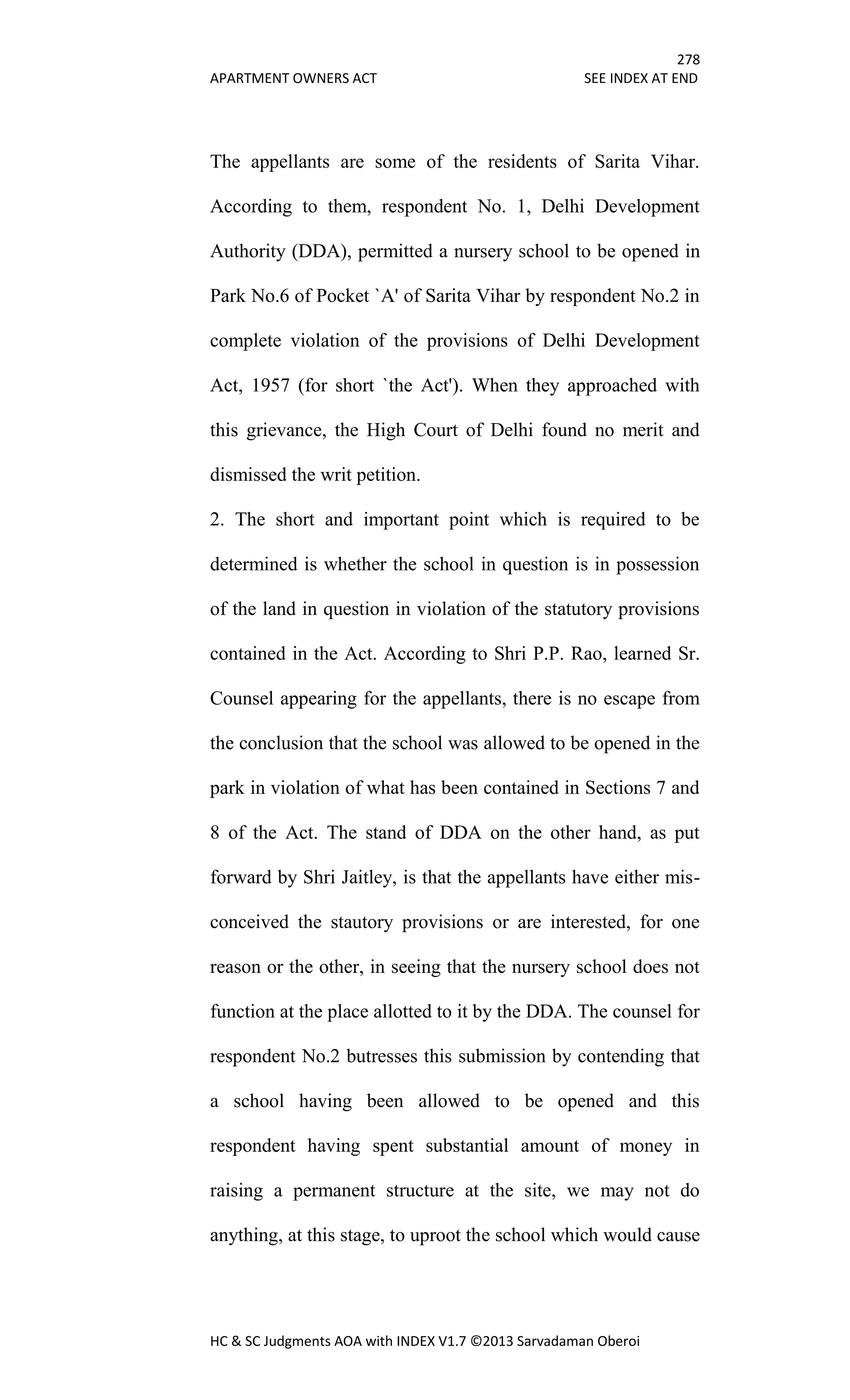 278
APARTMENT OWNERS ACT SEE INDEX AT END
HC & SC Judgments AOA with INDEX V1.7 ©2013 Sarvadaman Oberoi
The appellants are some of the residents of Sarita Vihar.
According to them, respondent No. 1, Delhi Development
Authority (DDA), permitted a nursery school to be opened in
Park No.6 of Pocket `A' of Sarita Vihar by respondent No.2 in
complete violation of the provisions of Delhi Development
Act, 1957 (for short `the Act'). When they approached with
this grievance, the High Court of Delhi found no merit and
dismissed the writ petition.
2. The short and important point which is required to be
determined is whether the school in question is in possession
of the land in question in violation of the statutory provisions
contained in the Act. According to Shri P.P. Rao, learned Sr.
Counsel appearing for the appellants, there is no escape from
the conclusion that the school was allowed to be opened in the
park in violation of what has been contained in Sections 7 and
8 of the Act. The stand of DDA on the other hand, as put
forward by Shri Jaitley, is that the appellants have either mis-
conceived the stautory provisions or are interested, for one
reason or the other, in seeing that the nursery school does not
function at the place allotted to it by the DDA. The counsel for
respondent No.2 butresses this submission by contending that
a school having been allowed to be opened and this
respondent having spent substantial amount of money in
raising a permanent structure at the site, we may not do
anything, at this stage, to uproot the school which would cause
 