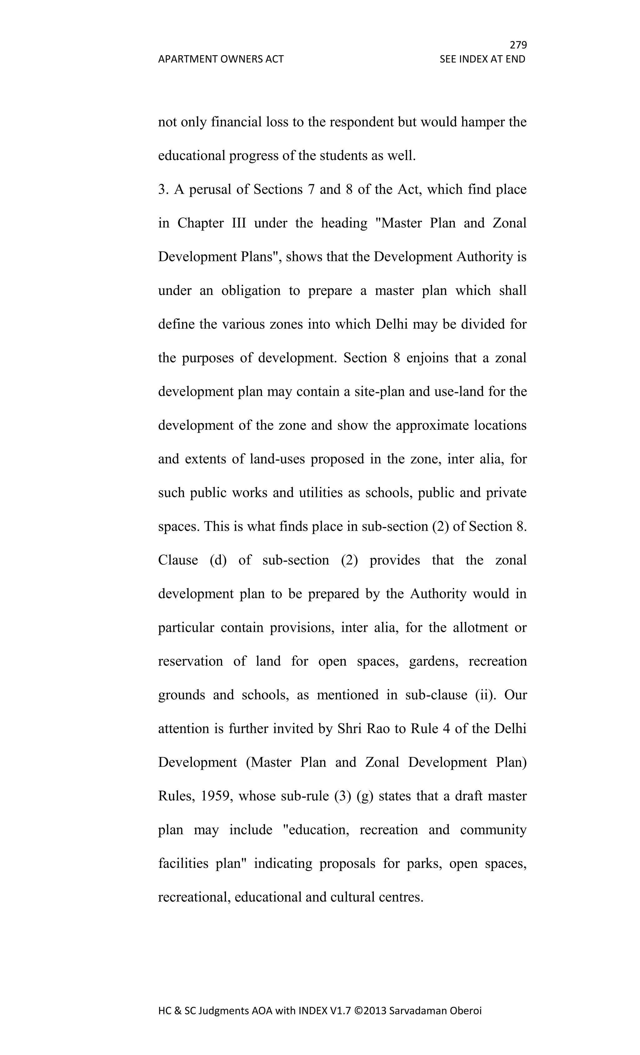279
APARTMENT OWNERS ACT SEE INDEX AT END
HC & SC Judgments AOA with INDEX V1.7 ©2013 Sarvadaman Oberoi
not only financial loss to the respondent but would hamper the
educational progress of the students as well.
3. A perusal of Sections 7 and 8 of the Act, which find place
in Chapter III under the heading "Master Plan and Zonal
Development Plans", shows that the Development Authority is
under an obligation to prepare a master plan which shall
define the various zones into which Delhi may be divided for
the purposes of development. Section 8 enjoins that a zonal
development plan may contain a site-plan and use-land for the
development of the zone and show the approximate locations
and extents of land-uses proposed in the zone, inter alia, for
such public works and utilities as schools, public and private
spaces. This is what finds place in sub-section (2) of Section 8.
Clause (d) of sub-section (2) provides that the zonal
development plan to be prepared by the Authority would in
particular contain provisions, inter alia, for the allotment or
reservation of land for open spaces, gardens, recreation
grounds and schools, as mentioned in sub-clause (ii). Our
attention is further invited by Shri Rao to Rule 4 of the Delhi
Development (Master Plan and Zonal Development Plan)
Rules, 1959, whose sub-rule (3) (g) states that a draft master
plan may include "education, recreation and community
facilities plan" indicating proposals for parks, open spaces,
recreational, educational and cultural centres.
 