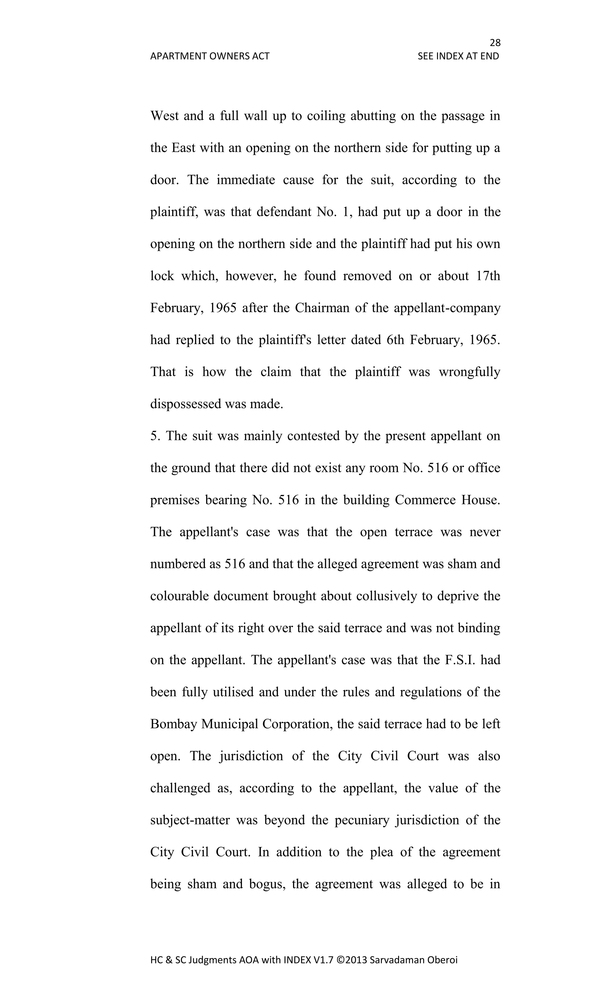 28
APARTMENT OWNERS ACT SEE INDEX AT END
HC & SC Judgments AOA with INDEX V1.7 ©2013 Sarvadaman Oberoi
West and a full wall up to coiling abutting on the passage in
the East with an opening on the northern side for putting up a
door. The immediate cause for the suit, according to the
plaintiff, was that defendant No. 1, had put up a door in the
opening on the northern side and the plaintiff had put his own
lock which, however, he found removed on or about 17th
February, 1965 after the Chairman of the appellant-company
had replied to the plaintiff's letter dated 6th February, 1965.
That is how the claim that the plaintiff was wrongfully
dispossessed was made.
5. The suit was mainly contested by the present appellant on
the ground that there did not exist any room No. 516 or office
premises bearing No. 516 in the building Commerce House.
The appellant's case was that the open terrace was never
numbered as 516 and that the alleged agreement was sham and
colourable document brought about collusively to deprive the
appellant of its right over the said terrace and was not binding
on the appellant. The appellant's case was that the F.S.I. had
been fully utilised and under the rules and regulations of the
Bombay Municipal Corporation, the said terrace had to be left
open. The jurisdiction of the City Civil Court was also
challenged as, according to the appellant, the value of the
subject-matter was beyond the pecuniary jurisdiction of the
City Civil Court. In addition to the plea of the agreement
being sham and bogus, the agreement was alleged to be in
 