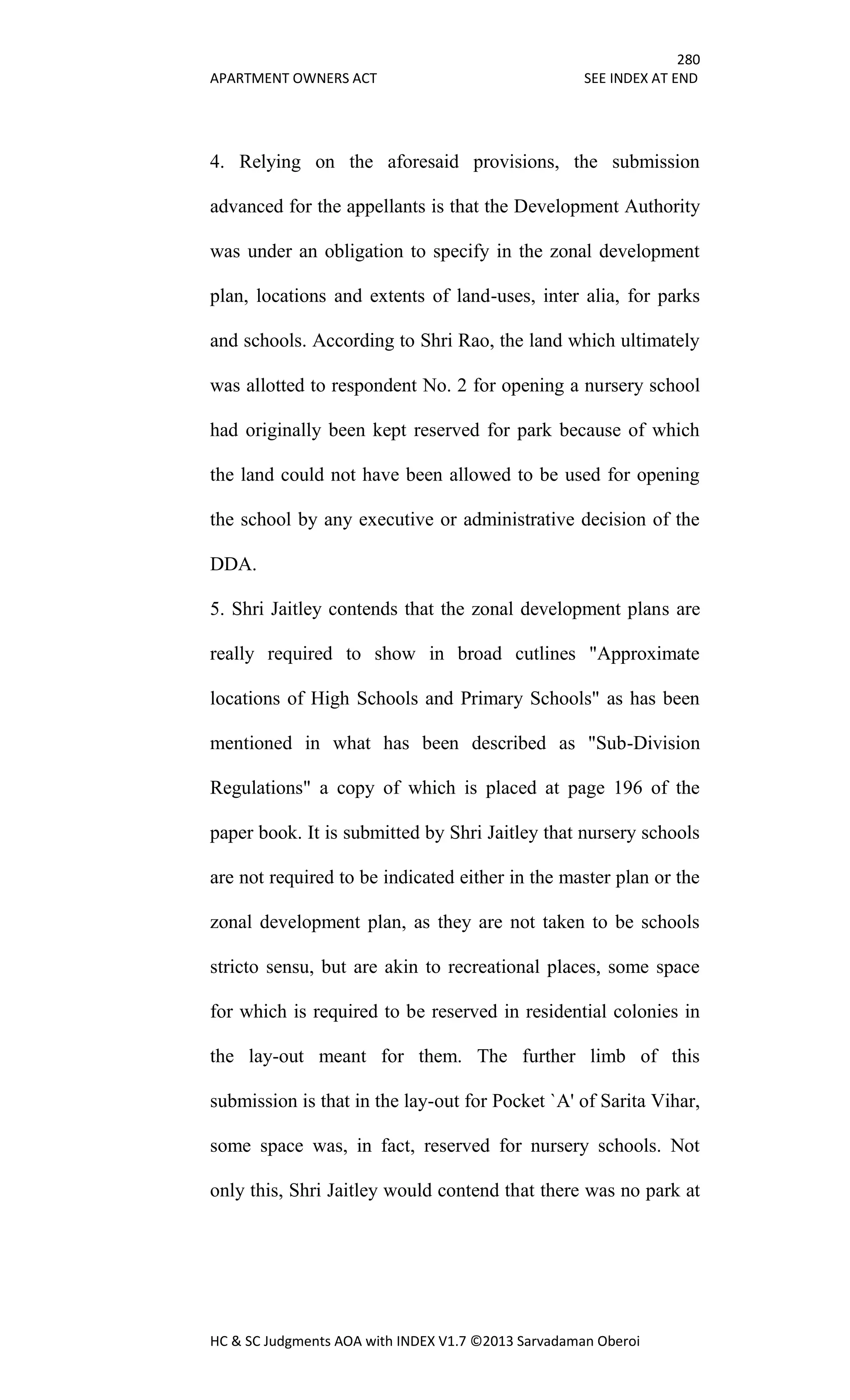 280
APARTMENT OWNERS ACT SEE INDEX AT END
HC & SC Judgments AOA with INDEX V1.7 ©2013 Sarvadaman Oberoi
4. Relying on the aforesaid provisions, the submission
advanced for the appellants is that the Development Authority
was under an obligation to specify in the zonal development
plan, locations and extents of land-uses, inter alia, for parks
and schools. According to Shri Rao, the land which ultimately
was allotted to respondent No. 2 for opening a nursery school
had originally been kept reserved for park because of which
the land could not have been allowed to be used for opening
the school by any executive or administrative decision of the
DDA.
5. Shri Jaitley contends that the zonal development plans are
really required to show in broad cutlines "Approximate
locations of High Schools and Primary Schools" as has been
mentioned in what has been described as "Sub-Division
Regulations" a copy of which is placed at page 196 of the
paper book. It is submitted by Shri Jaitley that nursery schools
are not required to be indicated either in the master plan or the
zonal development plan, as they are not taken to be schools
stricto sensu, but are akin to recreational places, some space
for which is required to be reserved in residential colonies in
the lay-out meant for them. The further limb of this
submission is that in the lay-out for Pocket `A' of Sarita Vihar,
some space was, in fact, reserved for nursery schools. Not
only this, Shri Jaitley would contend that there was no park at
 