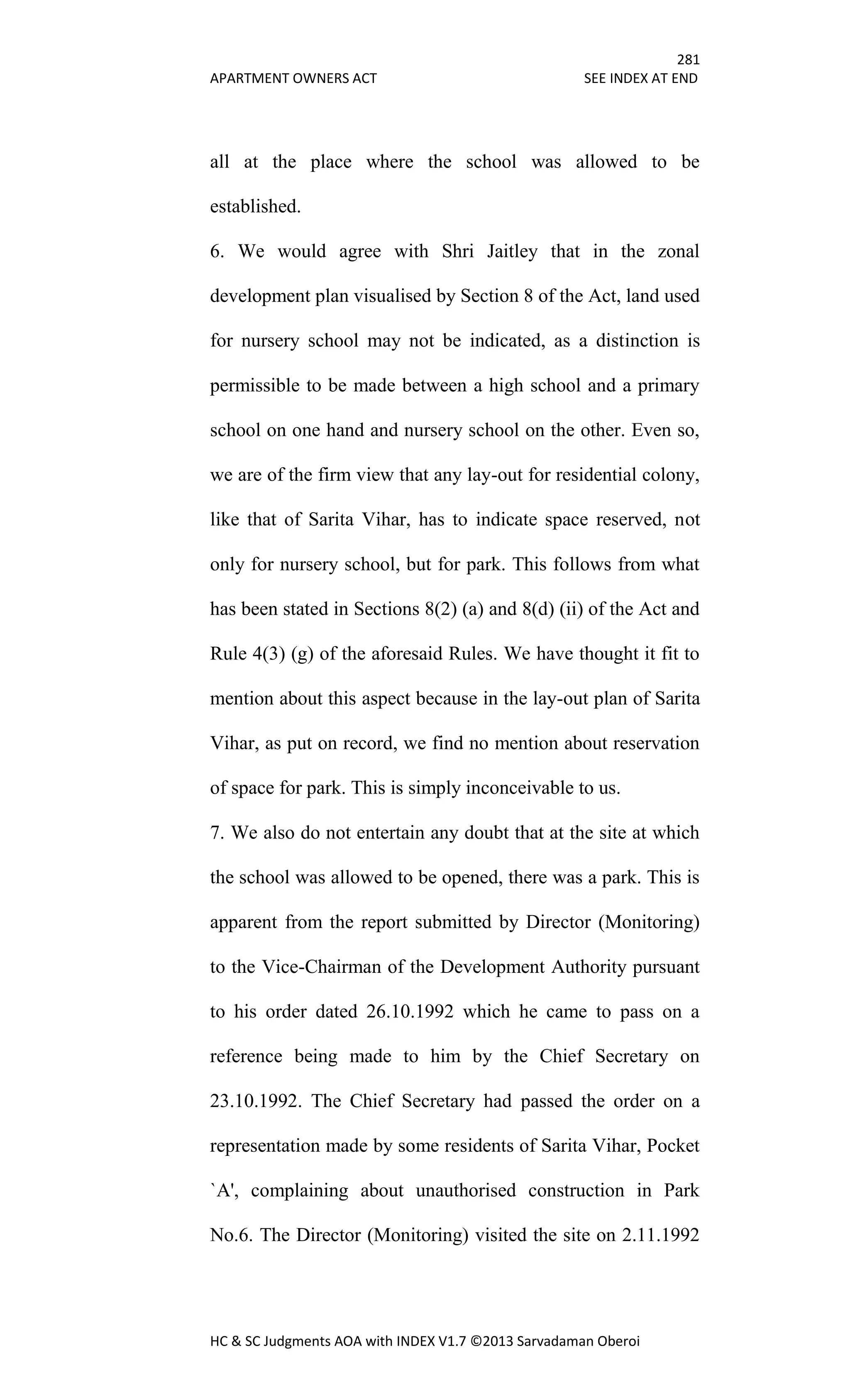 281
APARTMENT OWNERS ACT SEE INDEX AT END
HC & SC Judgments AOA with INDEX V1.7 ©2013 Sarvadaman Oberoi
all at the place where the school was allowed to be
established.
6. We would agree with Shri Jaitley that in the zonal
development plan visualised by Section 8 of the Act, land used
for nursery school may not be indicated, as a distinction is
permissible to be made between a high school and a primary
school on one hand and nursery school on the other. Even so,
we are of the firm view that any lay-out for residential colony,
like that of Sarita Vihar, has to indicate space reserved, not
only for nursery school, but for park. This follows from what
has been stated in Sections 8(2) (a) and 8(d) (ii) of the Act and
Rule 4(3) (g) of the aforesaid Rules. We have thought it fit to
mention about this aspect because in the lay-out plan of Sarita
Vihar, as put on record, we find no mention about reservation
of space for park. This is simply inconceivable to us.
7. We also do not entertain any doubt that at the site at which
the school was allowed to be opened, there was a park. This is
apparent from the report submitted by Director (Monitoring)
to the Vice-Chairman of the Development Authority pursuant
to his order dated 26.10.1992 which he came to pass on a
reference being made to him by the Chief Secretary on
23.10.1992. The Chief Secretary had passed the order on a
representation made by some residents of Sarita Vihar, Pocket
`A', complaining about unauthorised construction in Park
No.6. The Director (Monitoring) visited the site on 2.11.1992
 