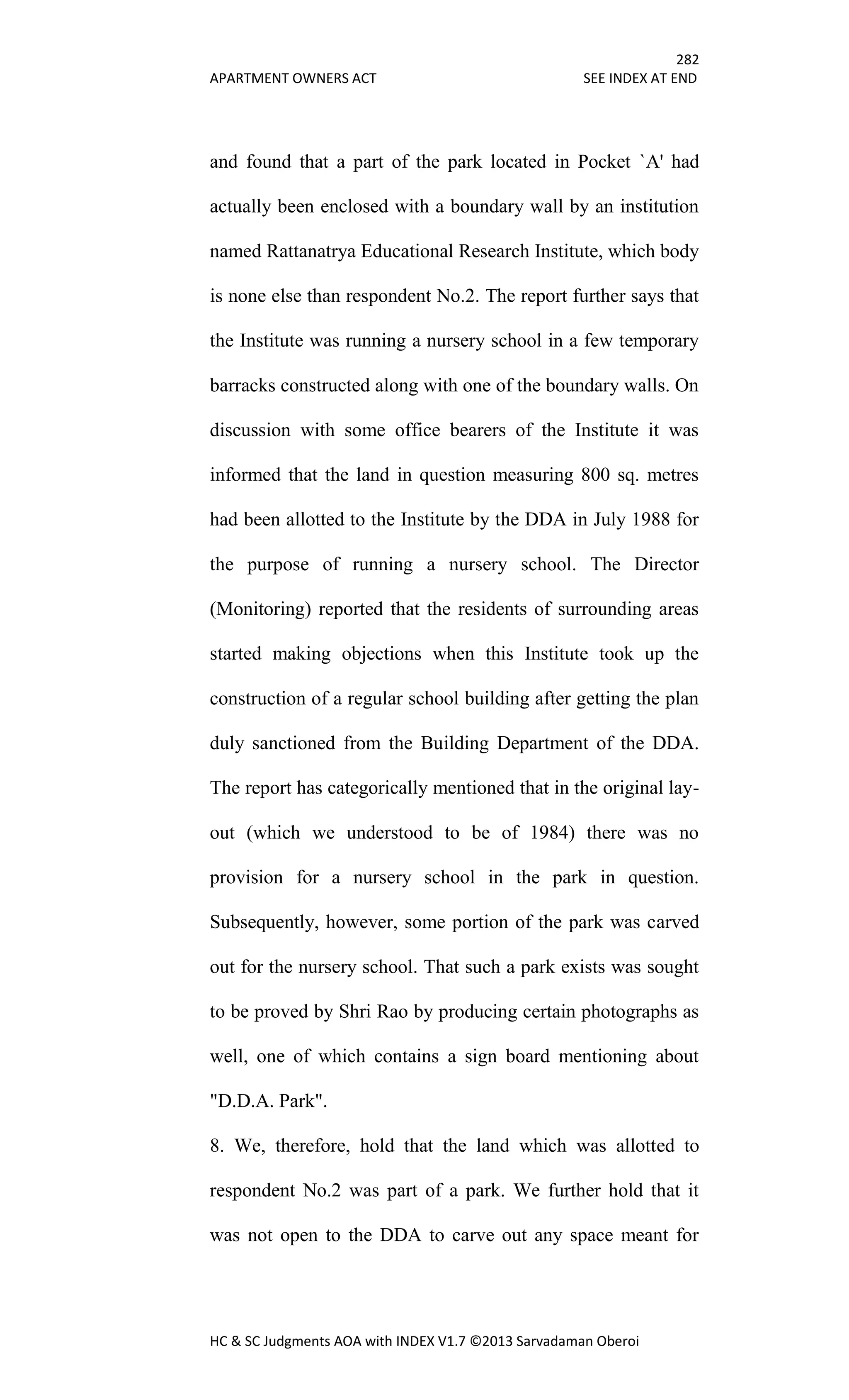282
APARTMENT OWNERS ACT SEE INDEX AT END
HC & SC Judgments AOA with INDEX V1.7 ©2013 Sarvadaman Oberoi
and found that a part of the park located in Pocket `A' had
actually been enclosed with a boundary wall by an institution
named Rattanatrya Educational Research Institute, which body
is none else than respondent No.2. The report further says that
the Institute was running a nursery school in a few temporary
barracks constructed along with one of the boundary walls. On
discussion with some office bearers of the Institute it was
informed that the land in question measuring 800 sq. metres
had been allotted to the Institute by the DDA in July 1988 for
the purpose of running a nursery school. The Director
(Monitoring) reported that the residents of surrounding areas
started making objections when this Institute took up the
construction of a regular school building after getting the plan
duly sanctioned from the Building Department of the DDA.
The report has categorically mentioned that in the original lay-
out (which we understood to be of 1984) there was no
provision for a nursery school in the park in question.
Subsequently, however, some portion of the park was carved
out for the nursery school. That such a park exists was sought
to be proved by Shri Rao by producing certain photographs as
well, one of which contains a sign board mentioning about
"D.D.A. Park".
8. We, therefore, hold that the land which was allotted to
respondent No.2 was part of a park. We further hold that it
was not open to the DDA to carve out any space meant for
 