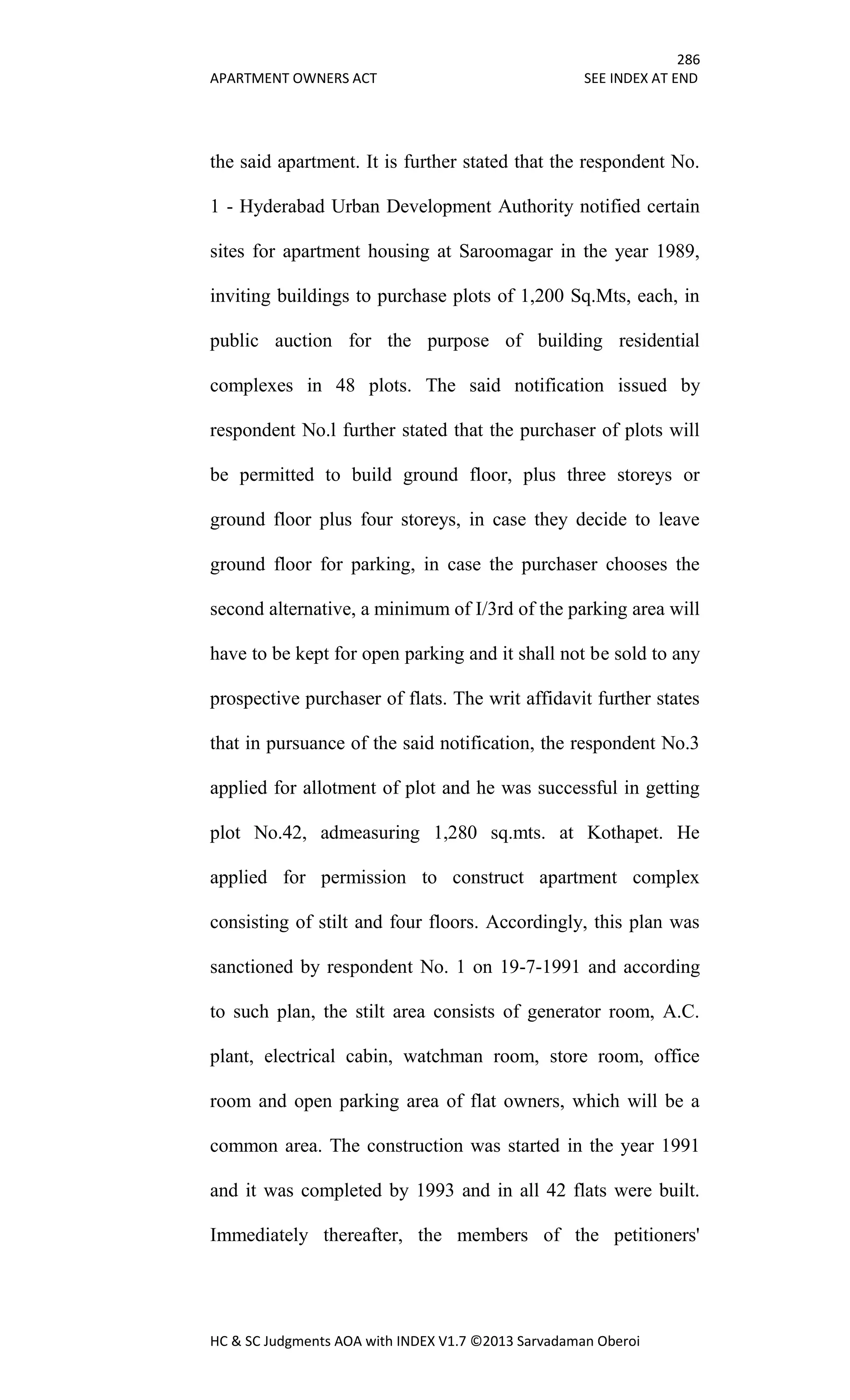 286
APARTMENT OWNERS ACT SEE INDEX AT END
HC & SC Judgments AOA with INDEX V1.7 ©2013 Sarvadaman Oberoi
the said apartment. It is further stated that the respondent No.
1 - Hyderabad Urban Development Authority notified certain
sites for apartment housing at Saroomagar in the year 1989,
inviting buildings to purchase plots of 1,200 Sq.Mts, each, in
public auction for the purpose of building residential
complexes in 48 plots. The said notification issued by
respondent No.l further stated that the purchaser of plots will
be permitted to build ground floor, plus three storeys or
ground floor plus four storeys, in case they decide to leave
ground floor for parking, in case the purchaser chooses the
second alternative, a minimum of I/3rd of the parking area will
have to be kept for open parking and it shall not be sold to any
prospective purchaser of flats. The writ affidavit further states
that in pursuance of the said notification, the respondent No.3
applied for allotment of plot and he was successful in getting
plot No.42, admeasuring 1,280 sq.mts. at Kothapet. He
applied for permission to construct apartment complex
consisting of stilt and four floors. Accordingly, this plan was
sanctioned by respondent No. 1 on 19-7-1991 and according
to such plan, the stilt area consists of generator room, A.C.
plant, electrical cabin, watchman room, store room, office
room and open parking area of flat owners, which will be a
common area. The construction was started in the year 1991
and it was completed by 1993 and in all 42 flats were built.
Immediately thereafter, the members of the petitioners'
 