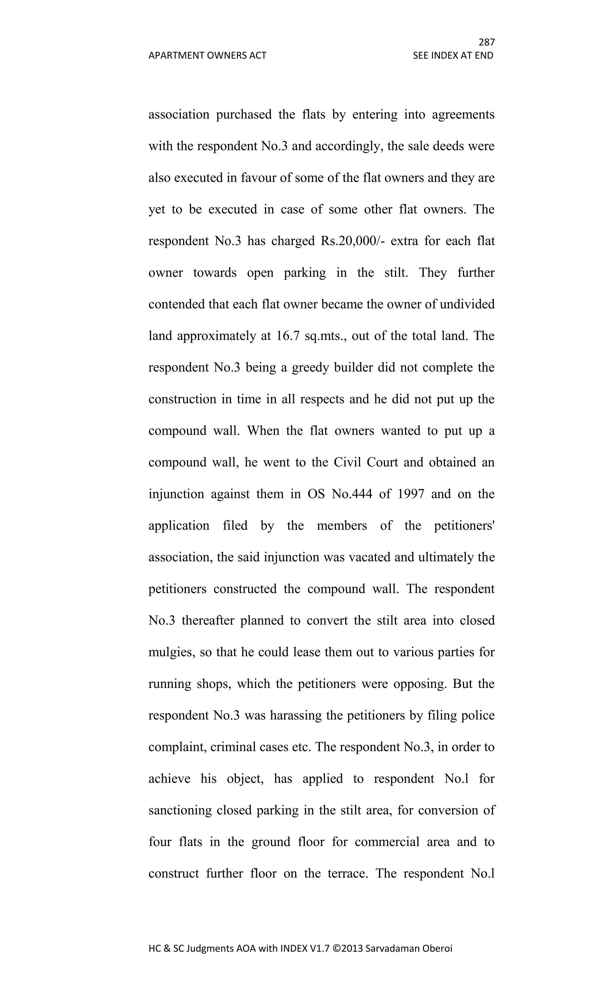 287
APARTMENT OWNERS ACT SEE INDEX AT END
HC & SC Judgments AOA with INDEX V1.7 ©2013 Sarvadaman Oberoi
association purchased the flats by entering into agreements
with the respondent No.3 and accordingly, the sale deeds were
also executed in favour of some of the flat owners and they are
yet to be executed in case of some other flat owners. The
respondent No.3 has charged Rs.20,000/- extra for each flat
owner towards open parking in the stilt. They further
contended that each flat owner became the owner of undivided
land approximately at 16.7 sq.mts., out of the total land. The
respondent No.3 being a greedy builder did not complete the
construction in time in all respects and he did not put up the
compound wall. When the flat owners wanted to put up a
compound wall, he went to the Civil Court and obtained an
injunction against them in OS No.444 of 1997 and on the
application filed by the members of the petitioners'
association, the said injunction was vacated and ultimately the
petitioners constructed the compound wall. The respondent
No.3 thereafter planned to convert the stilt area into closed
mulgies, so that he could lease them out to various parties for
running shops, which the petitioners were opposing. But the
respondent No.3 was harassing the petitioners by filing police
complaint, criminal cases etc. The respondent No.3, in order to
achieve his object, has applied to respondent No.l for
sanctioning closed parking in the stilt area, for conversion of
four flats in the ground floor for commercial area and to
construct further floor on the terrace. The respondent No.l
 