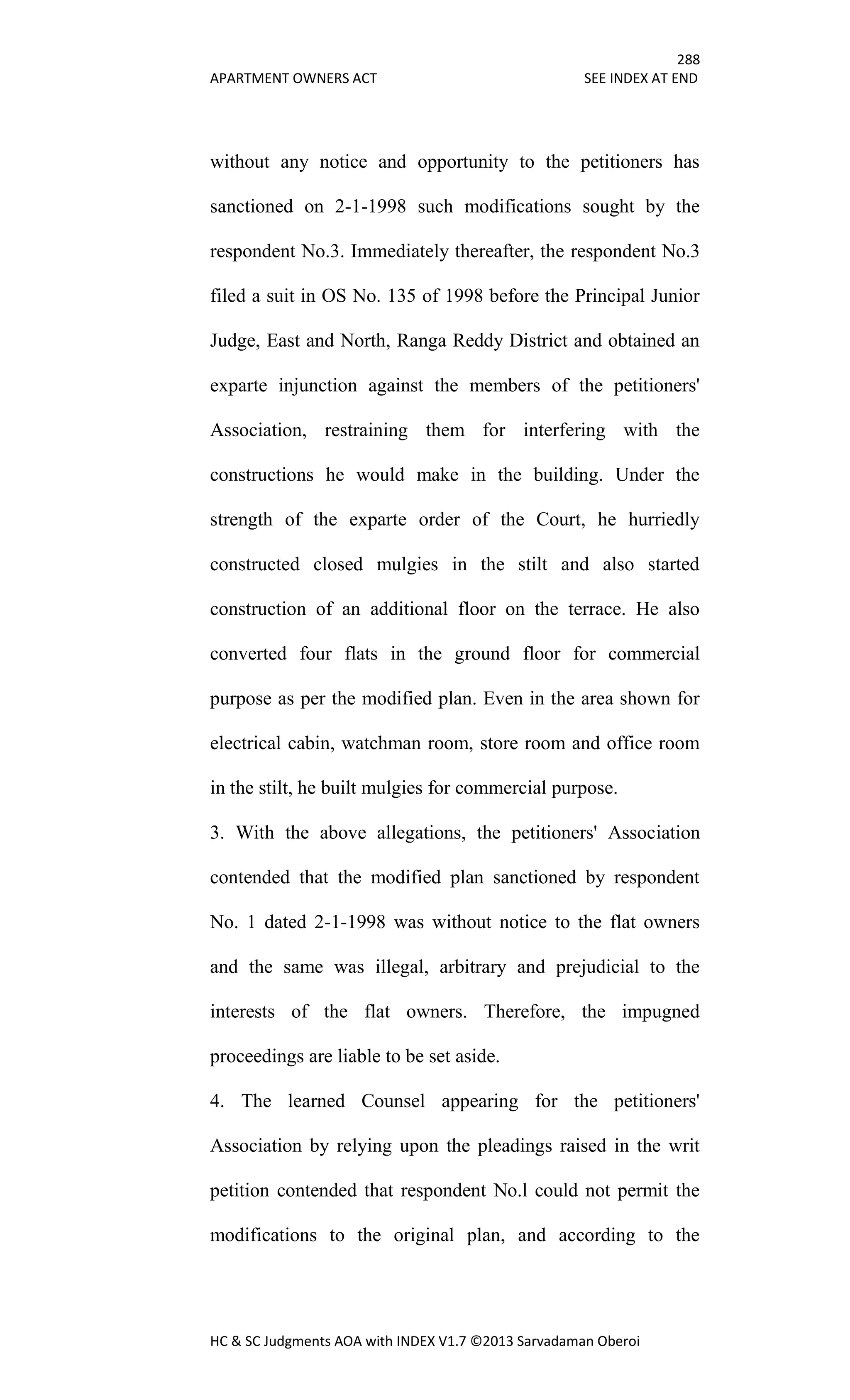 288
APARTMENT OWNERS ACT SEE INDEX AT END
HC & SC Judgments AOA with INDEX V1.7 ©2013 Sarvadaman Oberoi
without any notice and opportunity to the petitioners has
sanctioned on 2-1-1998 such modifications sought by the
respondent No.3. Immediately thereafter, the respondent No.3
filed a suit in OS No. 135 of 1998 before the Principal Junior
Judge, East and North, Ranga Reddy District and obtained an
exparte injunction against the members of the petitioners'
Association, restraining them for interfering with the
constructions he would make in the building. Under the
strength of the exparte order of the Court, he hurriedly
constructed closed mulgies in the stilt and also started
construction of an additional floor on the terrace. He also
converted four flats in the ground floor for commercial
purpose as per the modified plan. Even in the area shown for
electrical cabin, watchman room, store room and office room
in the stilt, he built mulgies for commercial purpose.
3. With the above allegations, the petitioners' Association
contended that the modified plan sanctioned by respondent
No. 1 dated 2-1-1998 was without notice to the flat owners
and the same was illegal, arbitrary and prejudicial to the
interests of the flat owners. Therefore, the impugned
proceedings are liable to be set aside.
4. The learned Counsel appearing for the petitioners'
Association by relying upon the pleadings raised in the writ
petition contended that respondent No.l could not permit the
modifications to the original plan, and according to the
 
