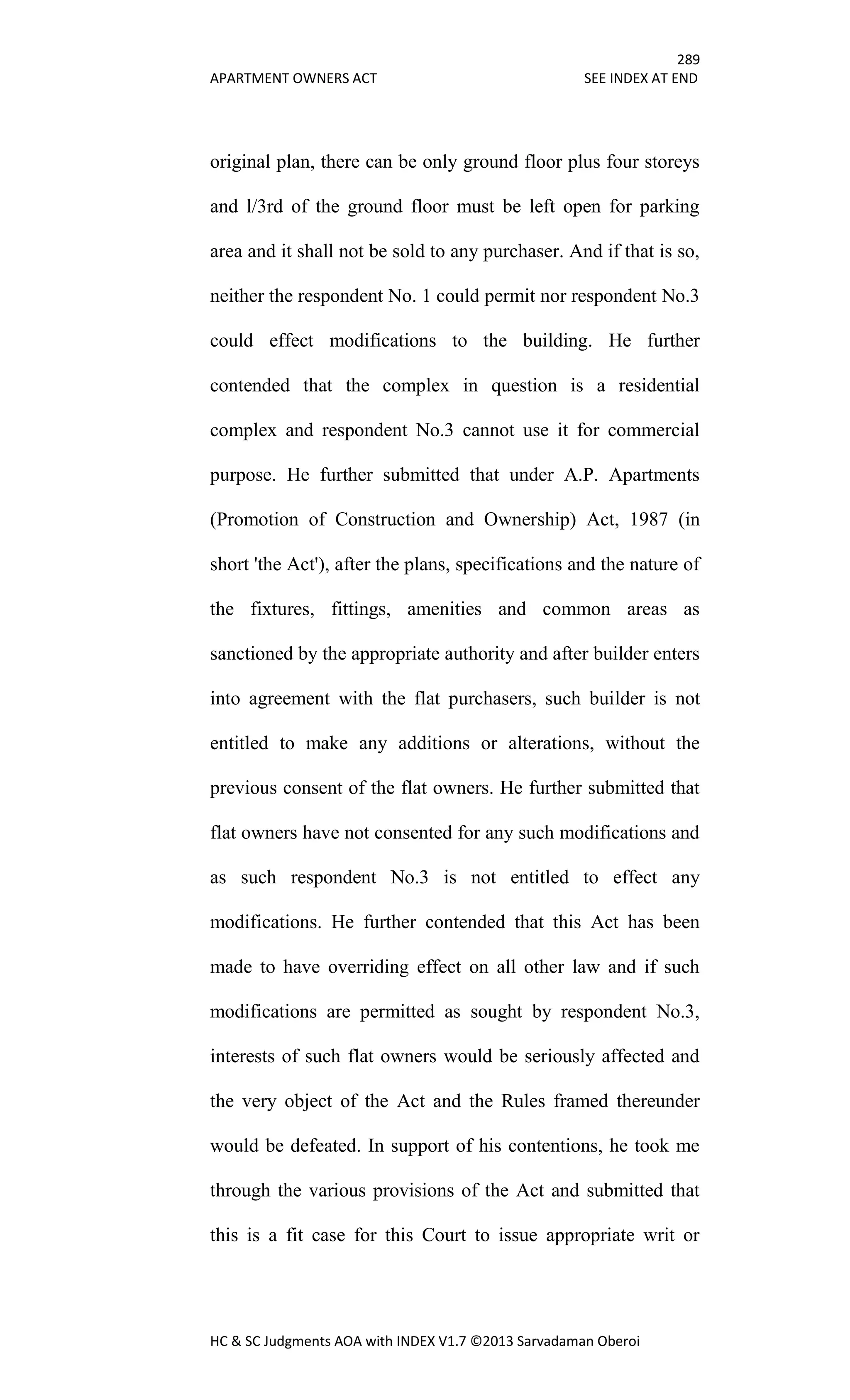 289
APARTMENT OWNERS ACT SEE INDEX AT END
HC & SC Judgments AOA with INDEX V1.7 ©2013 Sarvadaman Oberoi
original plan, there can be only ground floor plus four storeys
and l/3rd of the ground floor must be left open for parking
area and it shall not be sold to any purchaser. And if that is so,
neither the respondent No. 1 could permit nor respondent No.3
could effect modifications to the building. He further
contended that the complex in question is a residential
complex and respondent No.3 cannot use it for commercial
purpose. He further submitted that under A.P. Apartments
(Promotion of Construction and Ownership) Act, 1987 (in
short 'the Act'), after the plans, specifications and the nature of
the fixtures, fittings, amenities and common areas as
sanctioned by the appropriate authority and after builder enters
into agreement with the flat purchasers, such builder is not
entitled to make any additions or alterations, without the
previous consent of the flat owners. He further submitted that
flat owners have not consented for any such modifications and
as such respondent No.3 is not entitled to effect any
modifications. He further contended that this Act has been
made to have overriding effect on all other law and if such
modifications are permitted as sought by respondent No.3,
interests of such flat owners would be seriously affected and
the very object of the Act and the Rules framed thereunder
would be defeated. In support of his contentions, he took me
through the various provisions of the Act and submitted that
this is a fit case for this Court to issue appropriate writ or
 