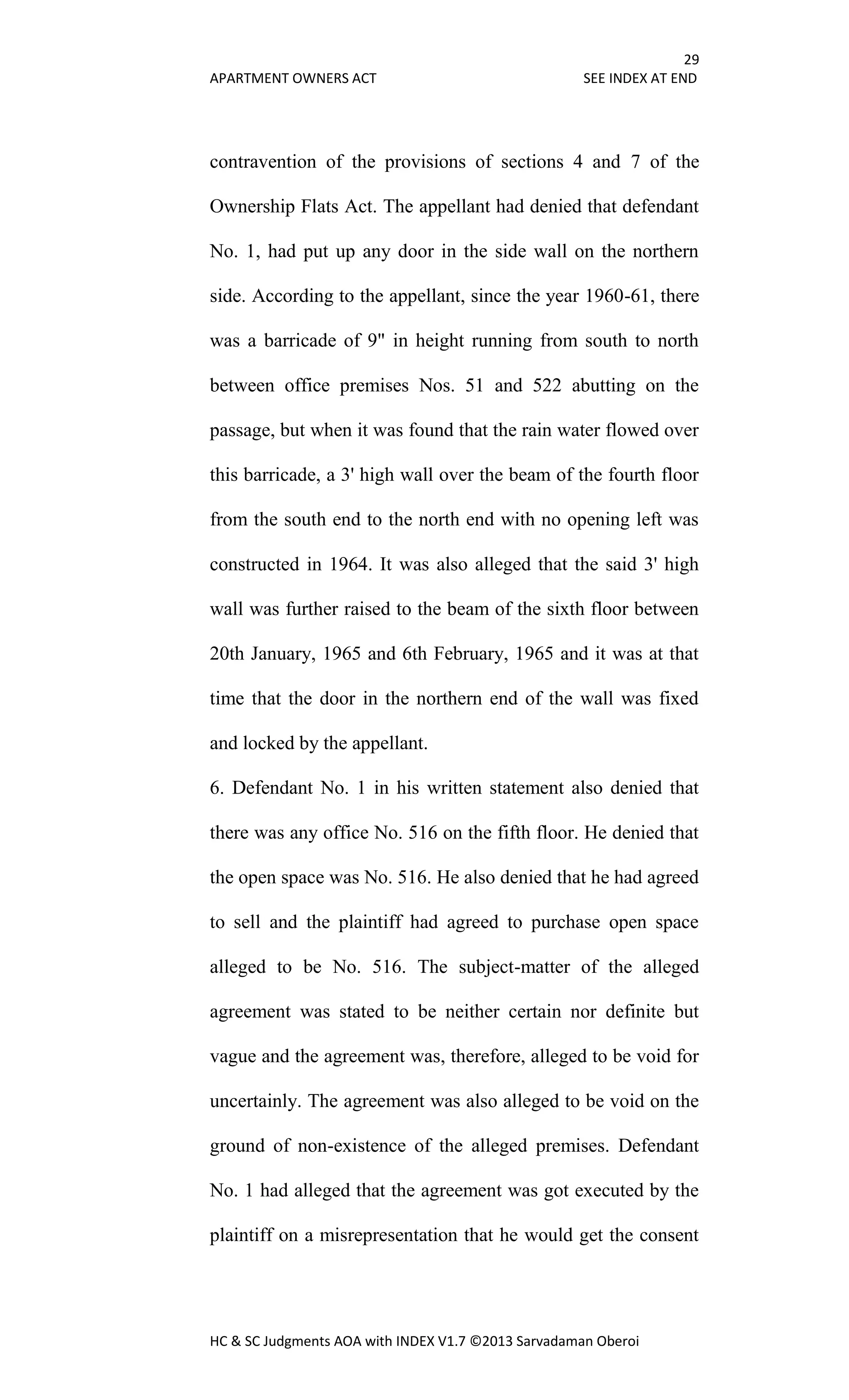 29
APARTMENT OWNERS ACT SEE INDEX AT END
HC & SC Judgments AOA with INDEX V1.7 ©2013 Sarvadaman Oberoi
contravention of the provisions of sections 4 and 7 of the
Ownership Flats Act. The appellant had denied that defendant
No. 1, had put up any door in the side wall on the northern
side. According to the appellant, since the year 1960-61, there
was a barricade of 9" in height running from south to north
between office premises Nos. 51 and 522 abutting on the
passage, but when it was found that the rain water flowed over
this barricade, a 3' high wall over the beam of the fourth floor
from the south end to the north end with no opening left was
constructed in 1964. It was also alleged that the said 3' high
wall was further raised to the beam of the sixth floor between
20th January, 1965 and 6th February, 1965 and it was at that
time that the door in the northern end of the wall was fixed
and locked by the appellant.
6. Defendant No. 1 in his written statement also denied that
there was any office No. 516 on the fifth floor. He denied that
the open space was No. 516. He also denied that he had agreed
to sell and the plaintiff had agreed to purchase open space
alleged to be No. 516. The subject-matter of the alleged
agreement was stated to be neither certain nor definite but
vague and the agreement was, therefore, alleged to be void for
uncertainly. The agreement was also alleged to be void on the
ground of non-existence of the alleged premises. Defendant
No. 1 had alleged that the agreement was got executed by the
plaintiff on a misrepresentation that he would get the consent
 