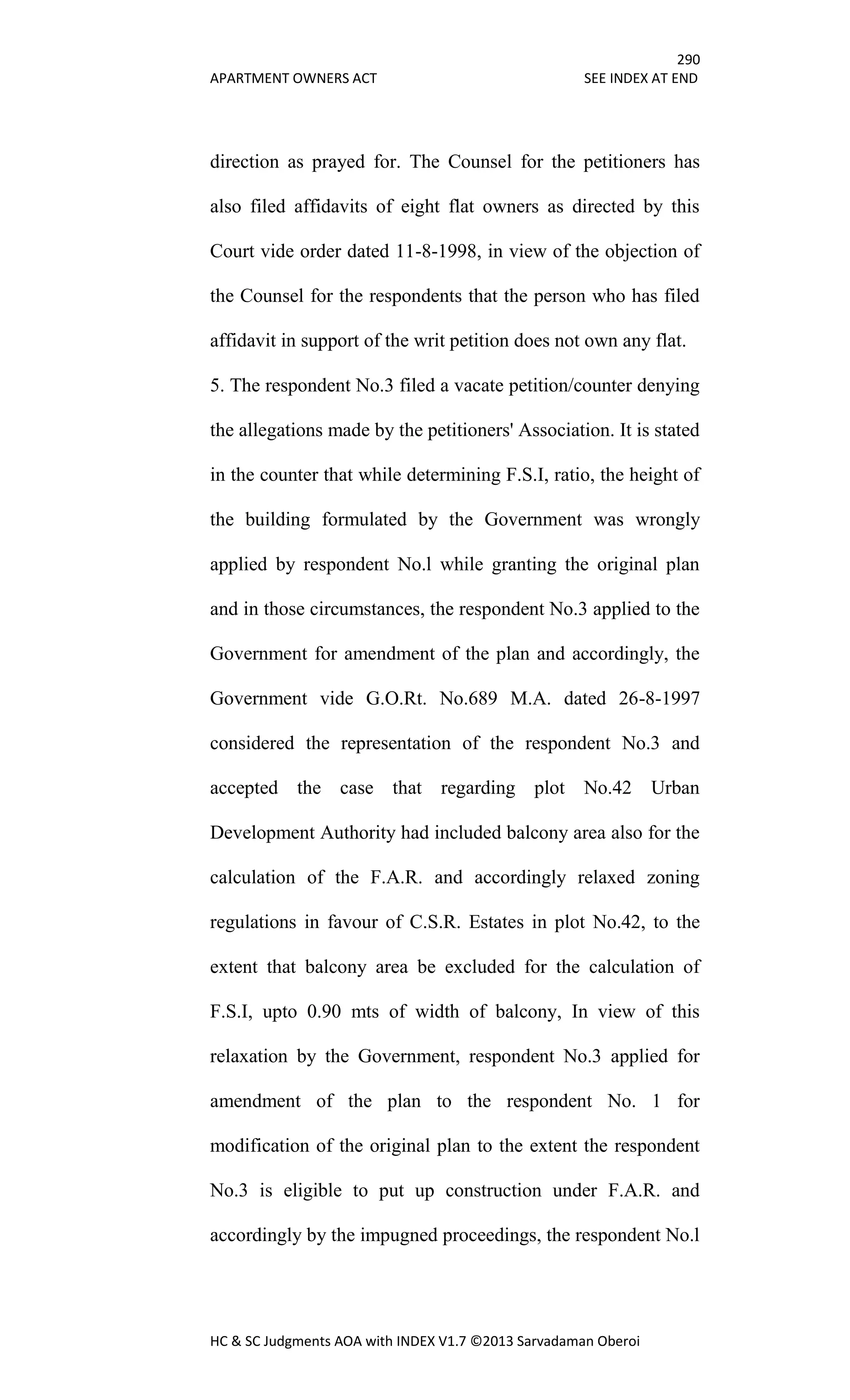 290
APARTMENT OWNERS ACT SEE INDEX AT END
HC & SC Judgments AOA with INDEX V1.7 ©2013 Sarvadaman Oberoi
direction as prayed for. The Counsel for the petitioners has
also filed affidavits of eight flat owners as directed by this
Court vide order dated 11-8-1998, in view of the objection of
the Counsel for the respondents that the person who has filed
affidavit in support of the writ petition does not own any flat.
5. The respondent No.3 filed a vacate petition/counter denying
the allegations made by the petitioners' Association. It is stated
in the counter that while determining F.S.I, ratio, the height of
the building formulated by the Government was wrongly
applied by respondent No.l while granting the original plan
and in those circumstances, the respondent No.3 applied to the
Government for amendment of the plan and accordingly, the
Government vide G.O.Rt. No.689 M.A. dated 26-8-1997
considered the representation of the respondent No.3 and
accepted the case that regarding plot No.42 Urban
Development Authority had included balcony area also for the
calculation of the F.A.R. and accordingly relaxed zoning
regulations in favour of C.S.R. Estates in plot No.42, to the
extent that balcony area be excluded for the calculation of
F.S.I, upto 0.90 mts of width of balcony, In view of this
relaxation by the Government, respondent No.3 applied for
amendment of the plan to the respondent No. 1 for
modification of the original plan to the extent the respondent
No.3 is eligible to put up construction under F.A.R. and
accordingly by the impugned proceedings, the respondent No.l
 